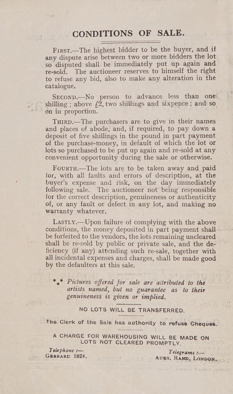 CONDITIONS OF SALE. First.—The highest bidder to be the buyer, and if any dispute arise between two or more bidders the lot so disputed shall. be immediately put up again and re-sold. The auctioneer reserves to himself the right to refuse any bid, also to make any alteration in the catalogue. SECOND.—No person to advance less than onei THIRD.—The purchasers are to give in their names and places of abode, and, if required, to pay down a deposit of five shillings in the pound in part payment of the purchase-money, in default of which the lot or lots so purchased to be put up again and re-sold at any convenient opportunity during the sale or otherwise. FourtH.—The lots are to be taken away and paid for, with all faults and errors of description, at the buyer’s expense and risk, on the day immediately following sale. The auctioneer not being responsible for the correct description, genuineness or authenticity of, or any fault or defect in any lot, and making no warranty whatever. LastLy.—Upon failure of complying with the above conditions, the money deposited in part payment shall be forfeited to the vendors, the lots remaining uncleared shall be re-sold by public or private sale, and the de- ficiency (if any) attending such re-sale, together with all incidental expenses and charges, shall be made good by the defaulters at this sale. *,* Pictures offered for sale ave aitributed to the artists named, but no guarantee as to their genuineness 1s given or implied. NO LOTS WILL BE TRANSFERRED.  The Clerk of the Sale has authority to refuse Cheques. A CHARGE FOR WAREHOUSING WILL BE MADE ON LOTS NOT CLEARED PROMPTLY. Telephone 1— Tel GERRARD 1824, CEVaAMS }-—