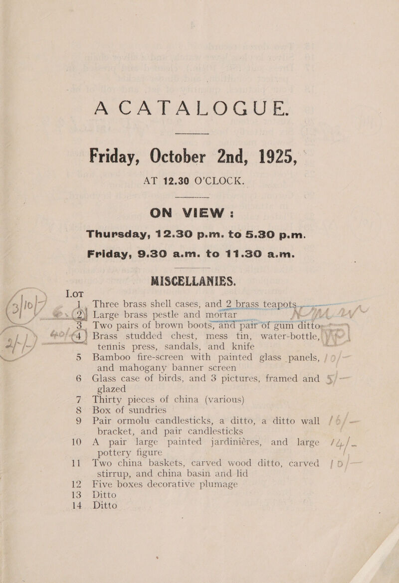 LOT An, a 5 6 om!) A CATALOGUE, Friday, October 2nd, 1925, AT: 12.30.0' CLOCK. ON VIEW : Friday, 9.30 a.m. to 11.30 a.m. MISCELLANIES. 24) Large brass pestle and mortar j7a8 Two pairs of brown boots; and pair 6f | auim atten ‘ terinis press, sandals, and knife Bamboo fire-screen with painted glass panels, and mahogany banner screen glazed Thirty pieces of china (various) Box of sundries Pair ormolu candlesticks, a ditto, a ditto wall bracket, and pair candlesticks A pair large painted jardinicres, and large pottery figure Two china baskets, carved wood ditto, carved stirrup, and china basin, and lid Five boxes decorative plumage Ditto Ditto