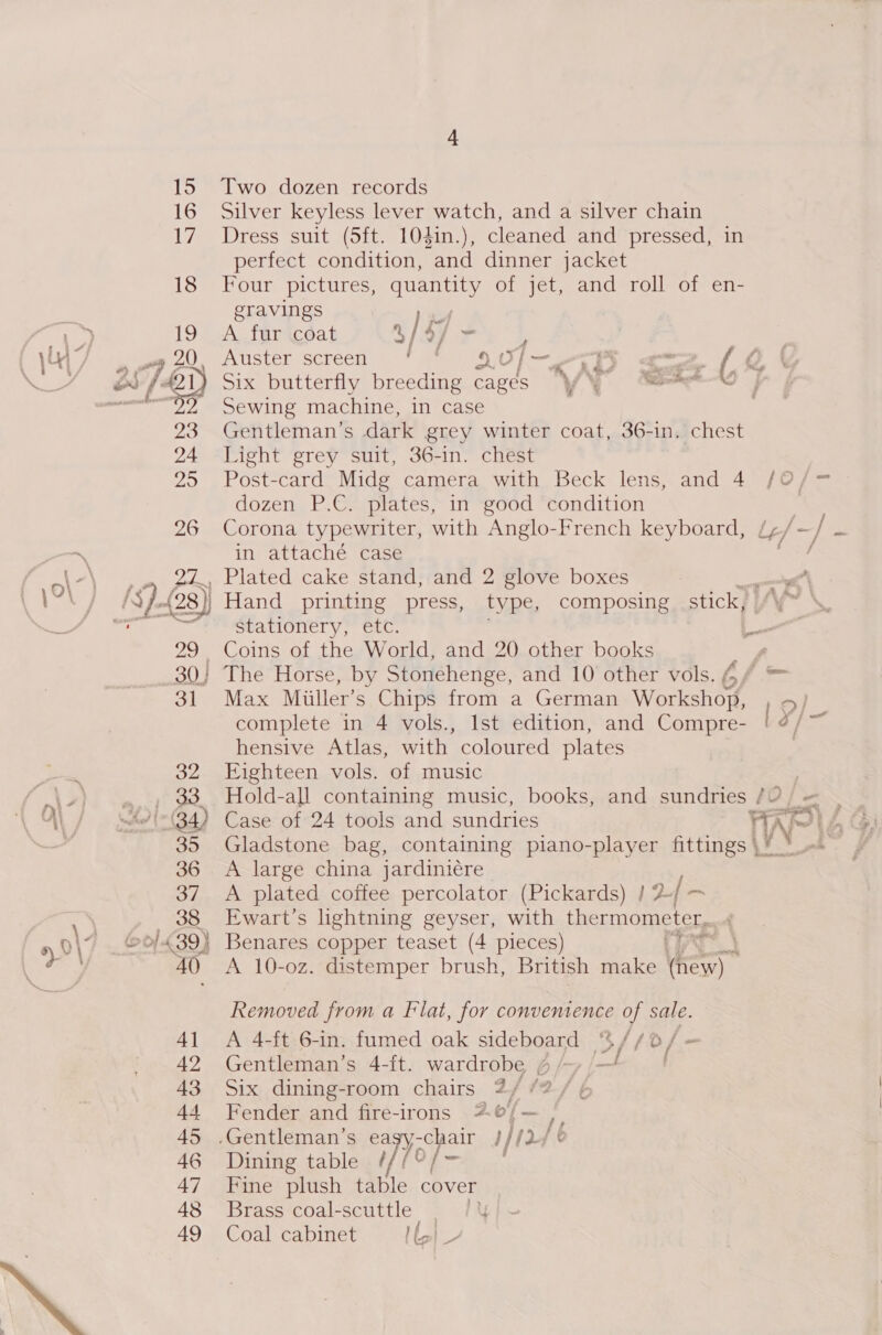 Two dozen records Silver keyless lever watch, and a silver chain Dress suit (5ft. 104in.), cleaned and pressed, in perfect condition, and dinner jacket Four pictures, quantity of jet, and roll of en- gravings A fur coat 4/4 ~ L 3 Auster screen 4? Re \a0 I&lt; &lt;i ( 0 ( Six butterfly breeding cages 'y y ae a Sewing machine, in case Gentleman’s dark grey winter coat, 36-in. chest Light grey suit, 36-in. chest A large china jardiniére A plated coffee percolator (Pickards) | 2-| ~ Ewart’s lightning geyser, with thermometer, A 10-oz. distemper brush, British make icy) | Removed from a Flat, for convenience of sale. A 4-ft 6-in. fumed oak sideboard “4 //0/ = Gentleman’s 4-ft. wardrobe ¢ / ot Six dining-room chairs 2/ /?/ ¢ Fender and fire-irons “4; Dining table ¢//‘ Fine plush table cover Brass ‘coal-scuttle &gt; /¥ Coal cabinet Map Post-card Midg camera with Beck lens, and 4 /O/= dozen P.C. plates, in good condition 9 Corona typewriter, with Anglo-French keyboard, fy gn | ty in attaché case 4 , Plated cake stand, and 2 glove boxes | Hand printing press, type, composing stick, Stationery, etc. s Coins of the World, and 20 other books ' The Horse, by Stonehenge, and 10 other vols. G, ff aoe Max Miiller’s Chips from a German Workshop, , 5/ complete in 4 vols., Ist edition, and Compre- l¥/- hensive Atlas, with coloured plates Eighteen vols. of music Hold-all containing music, books, and sundries /O/ = Case of 24 tools and sundries nw Mes Gladstone bag, containing piano-player fittings\¥ °o— |