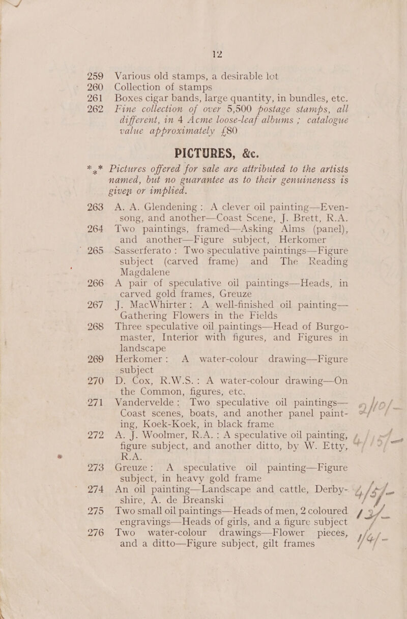 Various old stamps, a desirable let Collection of stamps Boxes cigar bands, large quantity, in bundles, etc. Fine collection of over 5,500 postage stamps, all different, in 4 Acme loose-leaf albums ; catalogue value approximately £80 PICTURES, &amp;c. Pictures offered for sale are attributed to the artists named, but no guarantee as to their genuineness 1s given or implied. A. A. Glendening: A clever oil painting—Even- -song, and another—Coast Scene, J. Brett, R.A. Two paintings, framed—Asking Alms (panel), and another—Figure subject, Herkomer Sasserferato : Two speculative paintings—Figure subject (carved frame) and The Reading Magdalene A pair of speculative oil paintings—Heads, in carved gold frames, Greuze J. MacWhirter: A well-finished oil painting— Gathering Flowers in the Fields Three speculative oil paintings—Head of Burgo- master, Interior with figures, and Figures in landscape Herkomer: A_ water-colour drawing—Figure subject D. Cox, R.W.S.: A water-colour drawing—On the Common, figures, etc. Vandervelde: Two speculative oil paintings— Coast scenes, boats, and another panel paint- ing, Koek-Koek, in black frame  one Greuze: A_ speculative oil painting—Figure subject, in heavy gold frame An oil painting—Landscape and cattle, Derby- shire, A. de Breanski engravings—Heads of girls, and a figure subject Two water-colour drawings—Flower pieces, and a ditto—Figure subject, gilt frames fs é &amp;