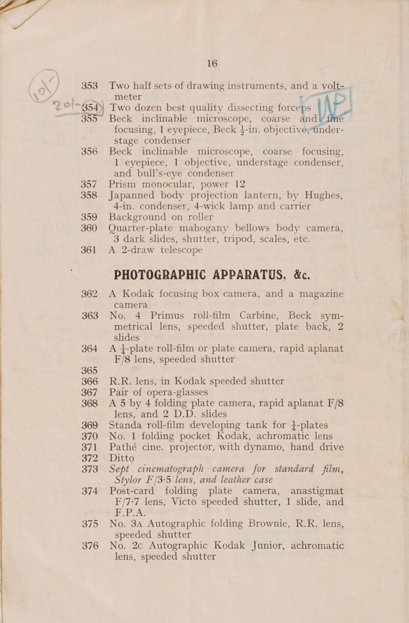   353 16 Two half sets of drawing instruments, ae a VON Beck inclnable microscope, coarse a focusing, 1 eyepiece, Beck $-in. objectivestinder- stage condenser Beck inclinable microscope, coarse focusing, 1 eyepiece, 1 objective, understage condenser, and bull’s-eye condenser Prism monocular, power 12 Japanned body projection lantern, by Hughes, 4-in. condenser, 4-wick lamp and carrier Background on roller Quarter-plate mahogany bellows body camera, 3 dark slides, shutter, tripod, scales, etc. A 2-draw telescope PHOTOGRAPHIC APPARATUS, &amp;c. A Kodak focusing box camera, and a magazine camera No. 4 Primus roll-film Carbine, Beck sym- metrical lens, speeded shutter, plate back, 2 slides A }-plate roll-film or plate camera, rapid aplanat E/8 lens, speeded shutter R.R. lens, in Kodak speeded shutter Pair of opera-glasses A 5 by 4 folding plate camera, rapid aplanat F is lens, and 2 D.D. slides Standa roll-film developing tank for 4-plates No. 1 folding pocket Kodak, achromatic lens Pathé cine. projector, with dynamo, hand drive Ditto Sept cinematograph camera for standard film, Stylor F'/3:5 lens, and leather case Post-card folding plate camera, anastigmat F/7-7 lens, Victo speeded shutter, 1 slide, and PIP No. 3A Autographic folding Brownie, R.R. lens, speeded shutter No. 2c Autographic Kodak Junior, achromatic lens, speeded shutter