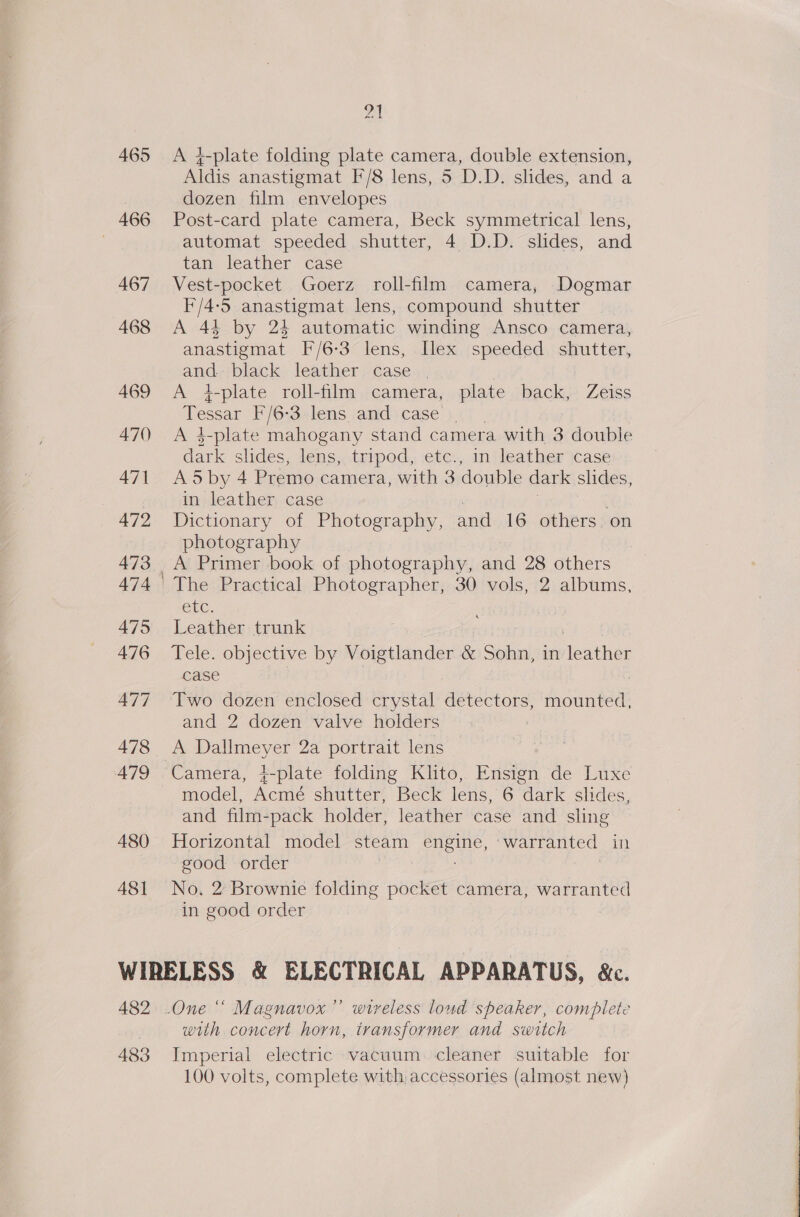 465 466 A480 481 21 A 4-plate folding plate camera, double extension, Aldis anastigmat F'/8 lens, 5 D.D. slides, and a dozen film envelopes Post-card plate camera, Beck symmetrical iene, automat speeded shutter, 4 .D.D. slides, and tan leather case Vest-pocket Goerz roll-film camera, Dogmar I'/4-5 anastigmat lens, compound shutter A 43 by 24 automatic winding Ansco camera, anastigmat [F/6-3 lens, [lex speeded shutter, and black leather case | A +4-plate roll-film camera, plate back, Zeiss Tessar F/6-3 lens and case | A 4-plate mahogany stand camera with 3 double dark shdes, lens, tripod, etc., in leather case A5by 4 Premo camera, with 3 double dark shdes, in leather case Dictionary of Photography, and 16 others on photography A Primer book of photography, and 28 others etc. Leather trunk Tele. fue by Voigtlander &amp; Sohn, in fexeiet case Two dozen enclosed crystal detectors, Agana and 2 dozen valve holders A Dallmeyer 2a portrait lens model, Acmé shutter, Beck lens, 6 dark slides, and film-pack holder, leather case and sling Horizontal model steam DEE: “warranted in good order No. 2 Brownie folding pocket camera, warranted in good order | 482 483 +) wireless loud speaker, complete with concert horn, transformer and switch Imperial electric vacuum. cleaner suitable for 100 volts, complete with accessories (almost new) 