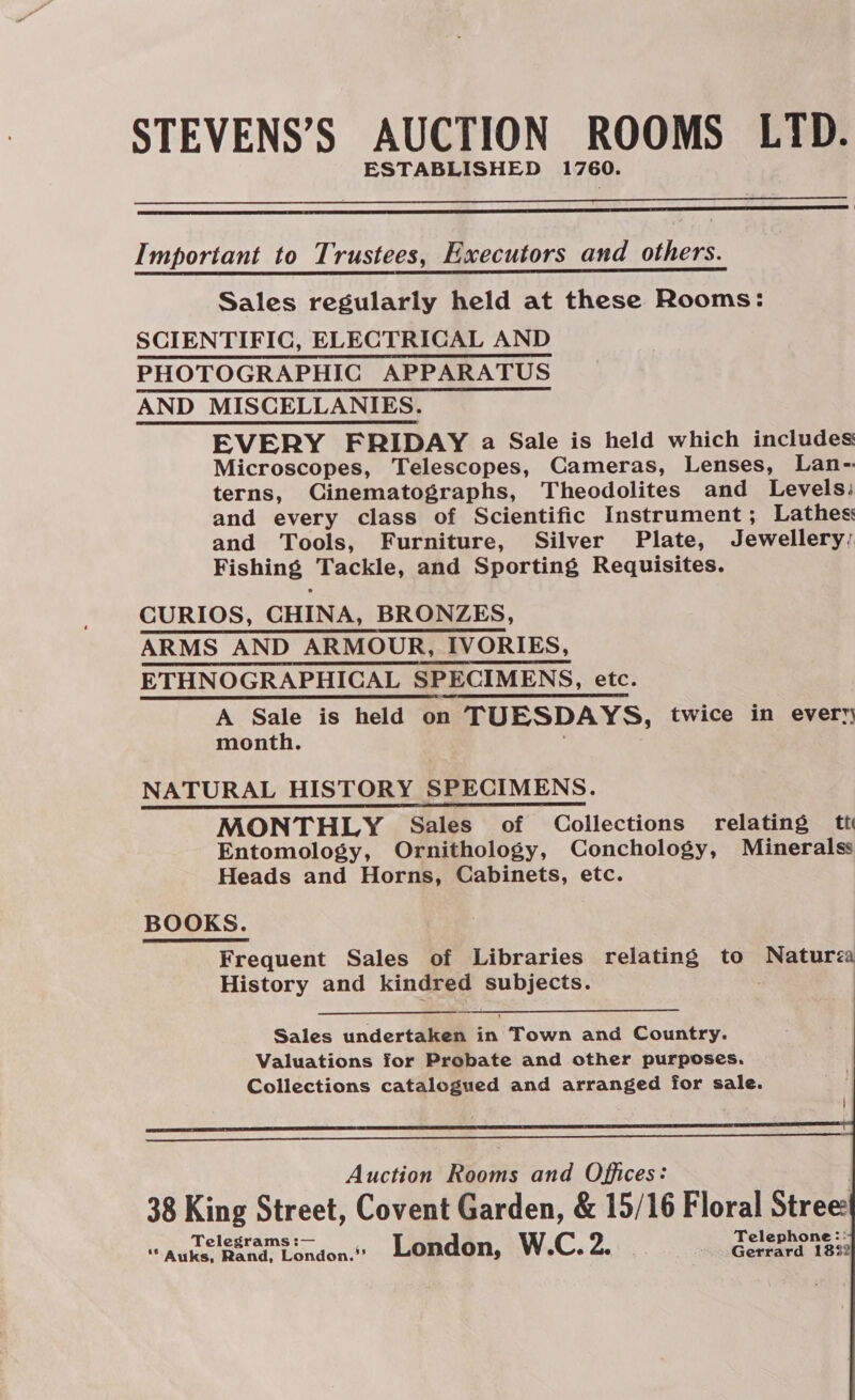STEVENS’S AUCTION ROOMS LTD. ESTABLISHED 1760.   Important to Trustees, Executors and others.  Sales regularly held at these Rooms: SCIENTIFIC, ELECTRICAL AND PHOTOGRAPHIC APPARATUS AND MISCELLANIES. EVERY FRIDAY a Sale is held which includes Microscopes, Telescopes, Cameras, Lenses, Lan- terns, Cinematographs, Theodolites and Levels: and every class of Scientific Instrument ; Lathes: and Tools, Furniture, Silver Plate, Jewellery: Fishing Tackle, and Sporting Requisites. CURIOS, CHINA, BRONZES, ARMS AND ARMOUR, IVORIES, ETHNOGRAPHICAL SPECIMENS, etc. A Sale is held on TUESDAYS, twice in every month.      NATURAL HISTORY SPECIMENS. MONTHLY Sales of Collections relating tt Entomology, Ornithology, Conchology, Mineralss Heads and Horns, Cabinets, etc. BOOKS. Frequent Sales of Libraries relating to Matures History and kindred ht ie .   Auction Rooms and Offices: | 38 King Street, Covent Garden, &amp; 15/16 Floral Stree Telegrams :— Telephone:: ‘* Auks, Rand, London.’ London, W.C. 2. Gerrard 18%2