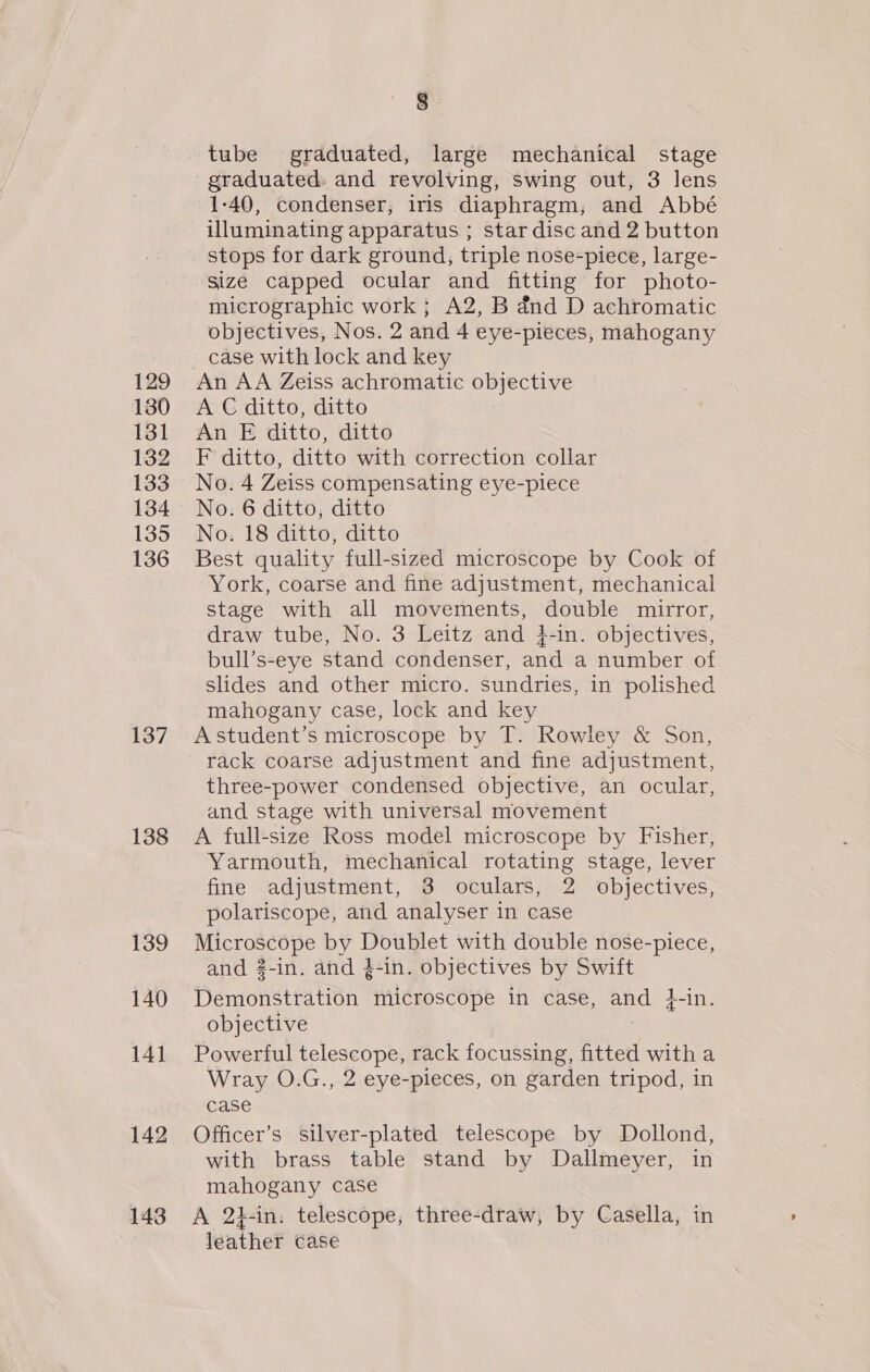 129 130 131 132 133 134 135 136 137 138 139 140 141 142 143 tube graduated, large mechanical stage graduated. and revolving, swing out, 3 lens 1-40, condenser, iris diaphragm, and Abbé illuminating apparatus ; star disc and 2 button stops for dark ground, triple nose-piece, large- size capped ocular and fitting for photo- micrographic work ; A2, B dnd D achromatic objectives, Nos. 2 and 4 eye-pieces, mahogany case with lock and key An AA Zeiss achromatic objective A C ditto, ditto An E ditto, ditto F ditto, ditto with correction collar No. 4 Zeiss compensating eye-piece No. 6 ditto, ditto No. 18 ditto, ditto Best quality full-sized microscope by Cook of York, coarse and fine adjustment, mechanical stage with all movements, double mirror, draw tube, No. 3 Leitz and i-in. objectives, bull’s-eye stand condenser, and a number of slides and other micro. sundries, in polished mahogany case, lock and key Astudent’s microscope by T. Rowley &amp; Son, rack coarse adjustment and fine adjustment, three-power condensed objective, an ocular, and stage with universal movement A full-size Ross model microscope by Fisher, Yarmouth, mechanical rotating stage, lever fine adjustment, 3 oculars, 2 objectives, polariscope, and analyser in case Microscope by Doublet with double nose-piece, and 3-in. and }-in. objectives by Swift Demonstration microscope in case, and }-in. objective Powerful telescope, rack focussing, fitted with a Wray O.G., 2 eye-pieces, on garden tripod, in case Officer’s silver-plated telescope by Dollond, with brass table stand by Dallmeyer, in mahogany case A 2t-in. telescope, three-draw, by Casella, in leather case