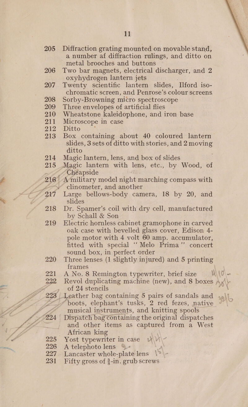 205 206 207 208 209 210 211 212 213 Pe fA ef PA 226 227 231 11 Diffraction grating mounted on movable stand, a number af diffraction rulings, and ditto on Two bar magnets, electrical discharger, and 2 oxyhydrogen lantern jets ) Twenty scientific lantern slides, Ilford iso- chromatic screen, and Penrose’s colour screens Sorby-Browning micro spectroscope Three envelopes of artificial flies Wheatstone kaleidophone, and iron base Microscope in case Ditto Box containing about 40 coloured lantern slides, 3 sets of ditto with stories, and 2 moving ditto Magic lantern, lens, and box of slides “Cheapside slides Dr. Spamer’s coil with dry cell, manufactured by Schall &amp; Son Electric hornless cabinet gramophone in carved oak case with bevelled glass cover, Edison 4- pole motor with 4 volt 60 amp. accumulator, fitted with special ‘‘ Melo Prima’”’ concert sound box, in perfect order Three lenses (1 slightly injured) and 5 printing frames \ of 24 stencils musical instruments, and knitting spools Dispatch bag €ontaining the original dispatches and other items as captured from a West African king “e Yost typewriter in case v Vi A telephoto lens &amp;- Lancaster ips sae lens Fifty gross of $-in. grub screws 