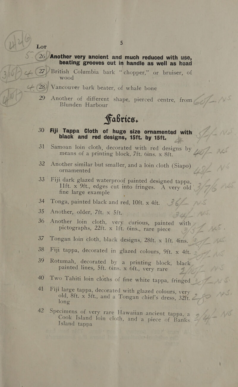 ee PAS, 30 ot 32 a8. 42 3 beating grooves cut in handle as well as head British Columbia bark “ chopper,’ or bruiser, of wood Vancouver bark beater, of whale bone Another of different shape, pierced centre, from Blunden Harbour Fabrice. Fiji Tappa Cloth of huge size ornamented with black and red designs, 15ft. by 15ft. Samoan loin cloth, decorated with red designs by means of a printing block, 7ft. 6ins. x Sft. Another similar but smaller, and a loin cloth (Siapo) ornamented Fiji dark glazed waterproof painted designed tappa, 1lft. x 9ft., edges cut into fringes. A very old fine large example Tonga, painted black and red, 10ft. x 4ft. Another, older, 7ft. x 5ft. Another loin cloth, very curious, painted with pictographs, 22ft. x lft. 6ins., rare piece Tongan loin cloth, black designs, 28ft. x lft. 4ins. Fiji tappa, decorated in glazed colours, 9ft. x 4ft. Rotumah, decorated by a printing block, black painted lines, 5ft. 6ins. x Oft., very rare Two Tahiti loin cloths of fine white tappa, fringed Fiji large tappa, decorated with glazed colours, very old, 8ft. x 5ft., and a Tongan chief’s dress, 32t. long Specimens of very rare Hawaiian ancient tappa, a Cook Island loin cloth, and a piece of Banks Island tappa