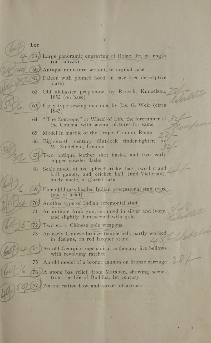;) Lot pase Large panoramic engraving of Rome, Ra in length (on canvas) , | VEZ (779 (60) Antique miniature sextant, in orginal case 9274 Yel} Falcon with plumed hood, in case (see descriptive Lh L J plate) sH10 a ait 4, &gt; 62 Old alabaster peep-show, by Rausch, Kunzelsau, ~ iA 1852 (on base) , (63) Early type sewing machine, by Jas. G. Weir (circa i | 1845) ' 64 “The Zoetrope,” or Wheel of Life, the forerunner of the Cinema, with several pictures for same Ni _ -W. Sindefield, Zondon | ~ % : / ‘ ; e A 4.) ( 67|/ Two antique leather shot flasks, and two early 1 en rll copper powder flasks 68 Scale model of five spliced cricket bats, two bat and 47 0 A finely made, in glazed case : ot NW (69/ Fine old brass-headed Indian processional staff (rare, 7, mead type of head) j Jf — 911 I, (2: 70, Another type of Indian ceremonial staff Ge ~ and slightly damascened with gold (Lp 1S (2) Two early Chinese pole weapons + ia /XOAD early Chinese bronze temple bell, partly pop ee. | in designs, on red lacquer stand Came : OE ay. f L(A) An old Georgian mechanical mahogany fire bellows 4 /_ with revolving ratchet 75 An old model of a bronze cannon on bronze carriage (Ge ° (oa stone bas relief, from Matabau, showing scenes aiiagaerce from the life of Buddha, Ist century ence eee —— i” SO (774 An old native bow and quiver of arrows sf