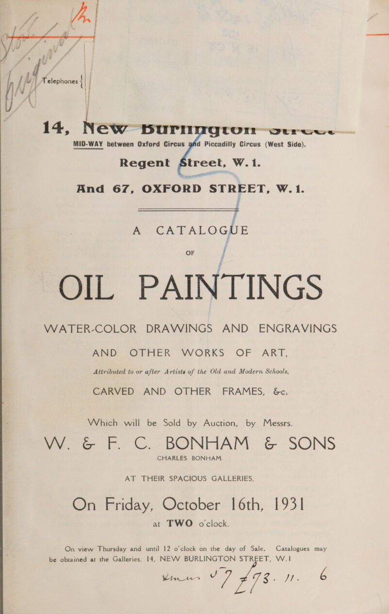  Thy | [xh Telephones |   Sys aree And 67, OXFORD STREET, W. 1. Men £ Ad. OGZE OF OIL PAINTINGS VWATER-COLOR DRAWINGS AND ENGRAVINGS meee er tteR VWVORKS. OF ART, Attributed to or after Artists of the Old and Modern Schools, CARVED AND OTHER FRAMES, 6c, Which will be Sold by Auction, by Messrs. Zee +. ©. -DONTAM G SONS CHARLES BONHAM. AT THEIR SPACIOUS GALLERIES, On Friday, October 16th, 1931 at TWO oclock. On view Thursday and until 12 o’clock on the day of Sale. Catalogues may be obtained at the Galleries, 14, NEVV BURLINGTON STREET, W.1 Wii 17 £98. pee Ee