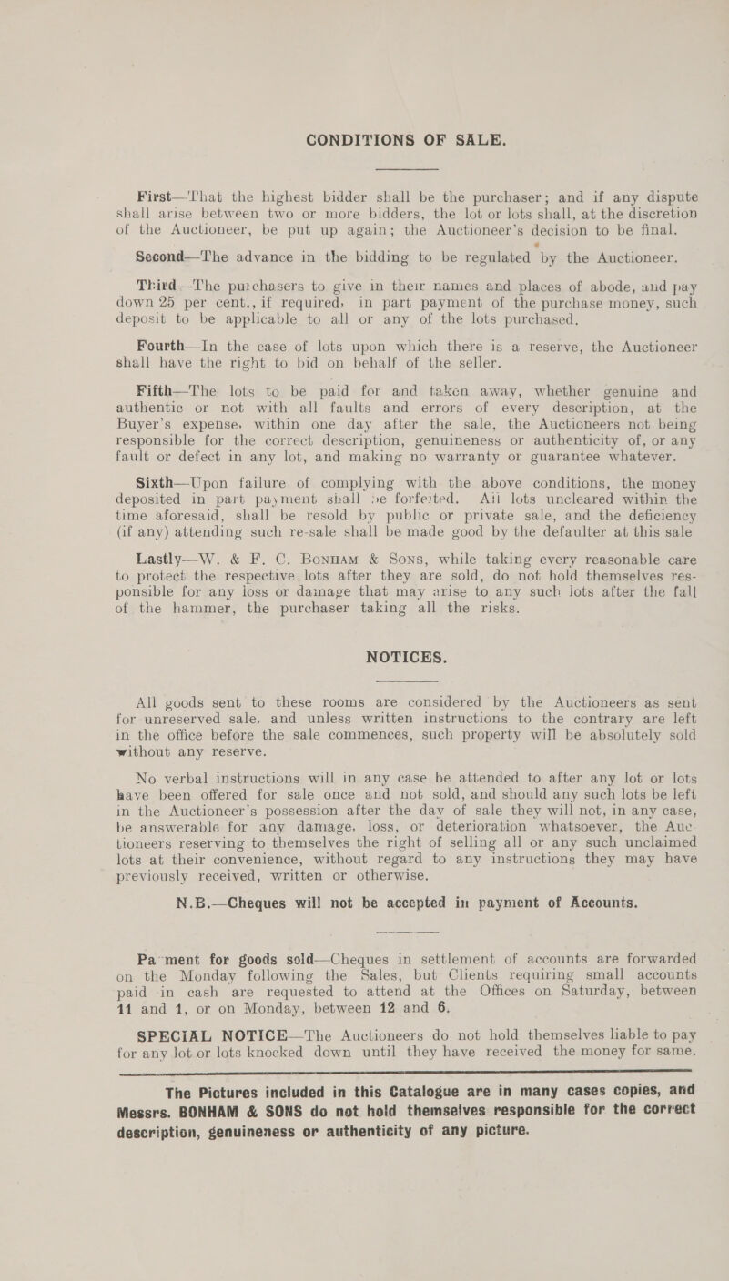 CONDITIONS OF SALE. First—'lhat the highest bidder shall be the purchaser; and if any dispute shall arise between two or more bidders, the lot or lots shall, at the discretion of the Auctioneer, be put up again; the Auctioneer’s decision to be final. Second—The advance in the bidding to be regulated by the Auctioneer. Third—The purchasers to give in their names and places of abode, and pay down 25 per cent.,if required, in part payment of the purchase money, such deposit to be applicable to all or any of the lots purchased. Fourth—In the case of lots upon which there is a reserve, the Auctioneer shall have the right to bid on behalf of the seller. Fifth—The lots to be paid for and taken away, whether genuine and authentic or not with all faults and errors of every description, at the Buyer’s expense, within one day after the sale, the Auctioneers not being responsible for the correct description, genuineness or authenticity of, or any fault or defect in any lot, and making no warranty or guarantee whatever. Sixth—Upon failure of complying with the above conditions, the money deposited in part payment shall »e forfeited. Ati lots uncleared within the time aforesaid, shall be resold by public or private sale, and the deficiency Qf any) attending such re-sale shall be made good by the defaulter at this sale Lastly—W. &amp; F. C. BonHam &amp; Sons, while taking every reasonable care to protect the respective lots after they are sold, do not hold themselves res- ponsible for any loss or damage that may arise to any such lots after the fall of the hammer, the purchaser taking all the risks. NOTICES. All goods sent to these rooms are considered by the Auctioneers as sent for unreserved sale, and unless written instructions to the contrary are left in the office before the sale commences, such property will be absolutely sold without any reserve. No verbal instructions will in any case be attended to after any lot or lots have been offered for sale once and not sold, and should any such lots be left in the Auctioneer’s possession after the day of sale they will not, in any case, be answerable for any damage, loss, or deterioration whatsoever, the Auc. tioneers reserving to themselves the right of selling all or any such unclaimed lots at their convenience, without regard to any instructions they may have previously received, written or otherwise. N.B.—Cheques will not be accepted in payment of Accounts.  Pa-ment for goods sold—Cheques in settlement of accounts are forwarded on the Monday following the Sales, but Clients requiring small accounts paid in cash are requested to attend at the Offices on Saturday, between 44 and 1, or on Monday, between 12 and 6. SPECIAL NOTICE—The Auctioneers do not hold themselves liable to pay for any lot or lots knocked down until they have received the money for same. Ae a es eee eee ee eee eee eres ee a Bae ek The Pictures included in this Catalogue are in many cases copies, and Messrs. BONHAM &amp; SONS do not hold themselves responsible for the correct description, genuineness or authenticity of any picture.