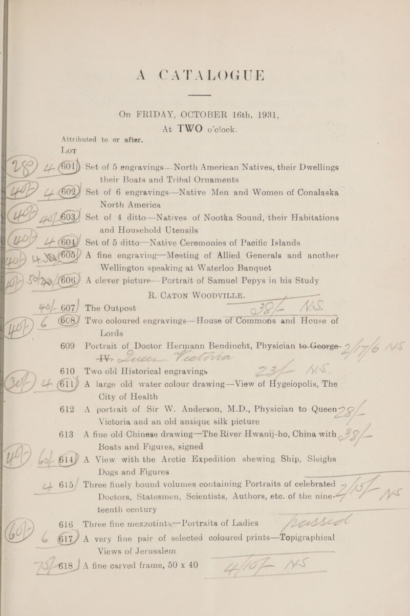 A CATALOGUE On FRIDAY, OCTOBER 16th, 1981, At TWO o'clock. Attributed to or after. Lor o&gt;_, Z ~ VY LL E01) Set of 5 engravings-—North American Natives, their Dwellings their Boats and Tribal Ornaments UP wor) Set of 6 engravings—Native Men and Women of Conalaska Aa) ; North America Ce 03/4 Set of 4 ditto—Natives of Nootka Sound, their Habitations and Household Utensils we) b Lf 604 I Set of 5 ditto—Native Ceremonies of Pacitic Islands el) a) A) A fine engraving—Meeting of Allied Generals and another :, Wellington speaking at Waterloo Banquet a Sopp) os) A clever picture— Portrait of Samuel Pepys in his Study R. CATON WOODVILLE. _—— - 607) The Outpost oy IG /\ . a. 7 roe Two coloured engravings-—House of einmone and ao ‘of Lords 609 Portrait ae Hermann Bendincht, Physician to-George- 7 Yo oeecees ~cetecite Pa pa Two old Historical engravings 7 3 : Le Lp 611 A large old water colour dinepicy Ver at efegoiopolis,” The City of Health Victoria and an old antique silk picture 613 A fine old Chinese drawing—The River Hwanij-ho, China with .. aA \ s. ’ Boats and Figures, signed Py bo/- 14s) A naa with ee Arctic Expedition shewing Ship, Sleighs ) Dogs and Figures ‘ss eb 615 Three finely bound volumes containing Portraits of celebrated — Doctors, Statesmen, Scientists, Authors, etc. of the nine-&lt;7 * teenth century ee . 616 Three fine mezzotints—Portraits of Ladies JLo sce C iD 6) A very fine pair of selected coloured peice epeauuted Views of Jerusalem 75/618) A fine carved frame, 50 x 40 flap pes _—t_.__ aad TT Re &gt; 7 if é # * Ff