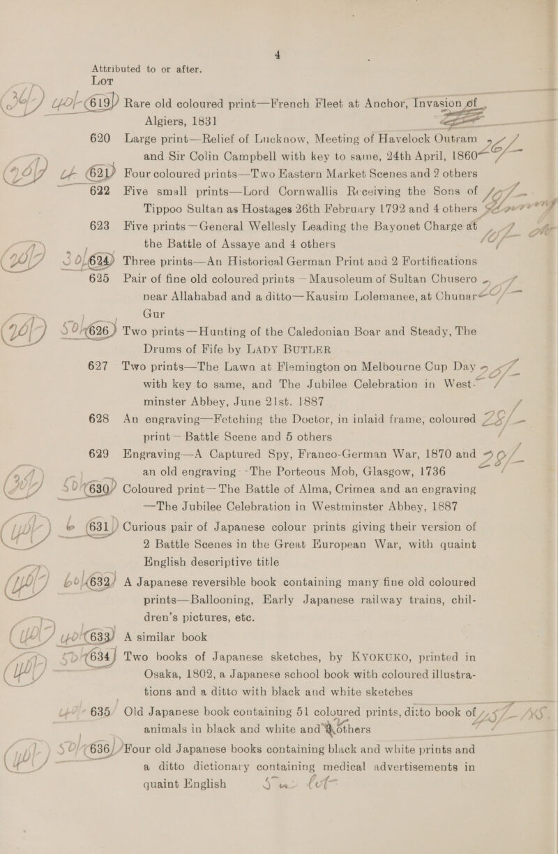 Lor OD ue fOr - 69 Rare old coloured print—French Fleet at Anchor, ive   Algiers, 1831 . , 620 Large print—Relief of Lucknow, Meeting of ieee Guan 6, a and Sir Colin Campbell with key to same, 24th April, 1860— ye (Zo Lt 62D Four coloured prints—T wo Kastern Market Scenes and 2 others &gt; = s 622 Five small prints—Lord Cornwallis Receiving the Sons of Vis 3 Tippoo Sultan as Hostages 26th February 1792 and 4 others &amp; Age dees 623 Five prints—General Wellesly Leading the Bayonet Charge at ppt. a eee € at he ; the Battle of Assaye and 4 others Af EF x ‘ 624) Three prints—An Historical German Print and 2 Fortifications ae Pair of fine old coloured prints — Mausoleum of Sultan Chusero .-, oA near Allahabad and a ditto—Kausim Lolemanee, at Chunar= ~ 2 Gur Gi ) 0/62 626) Two prints —Hunting of the Caledonian Boar and Steady, The Drums of Fife by LADY BUTLER 627 Two prints—The Lawn at Flemington on Melbourne Cup Day eh with key to same, and The Jubilee Celebration in West-— 7% minster Abbey, June 2Ist. 1887 628 An engraving—Fetching the Doctor, in inlaid frame; coloured ZS/. _ print — Battle Scene and 5 others { 629 Engraving—A Captured Spy, Franco-German War, 1870 and 29/- fn Jf) “ an old engraving- -The Porteous Mob, Glasgow, 1736 ( wl $0) » 630) Coloured print—The Battle of Alma, Crimea and an engraving : —The Jubilee Celebration in Westminster Abbey, 1887 i: 631) ) Curious pair of Japanese colour prints giving their version of bt j y, mal al ee 2 Battle Scenes in the Great European War, with quaint English descriptive title (19) *, 6/632) A Japanese reversible book containing many fine old coloured — prints—Ballooning, Early Japanese railway trains, chil- a dren’s pictures, etc. ( U a 1633) A similar book : aa “&gt; (634) Two books of Japanese sketches, by KYOKUKO, printed in ( yy) = Osaka, 1802, a Japanese school book with coloured illustra- eat tions and a ditto with black and white sketches : 635 Ola Japanese book containing 51 coloured prints, disto book ss LS q +4 KS animals in black and white and ‘Aothers d | | $ 2} (636). Four old Japanese books containing black and white prints and | gas =e a ditto dictionary comene medical advertisements in = Aa quaint English Jee LO