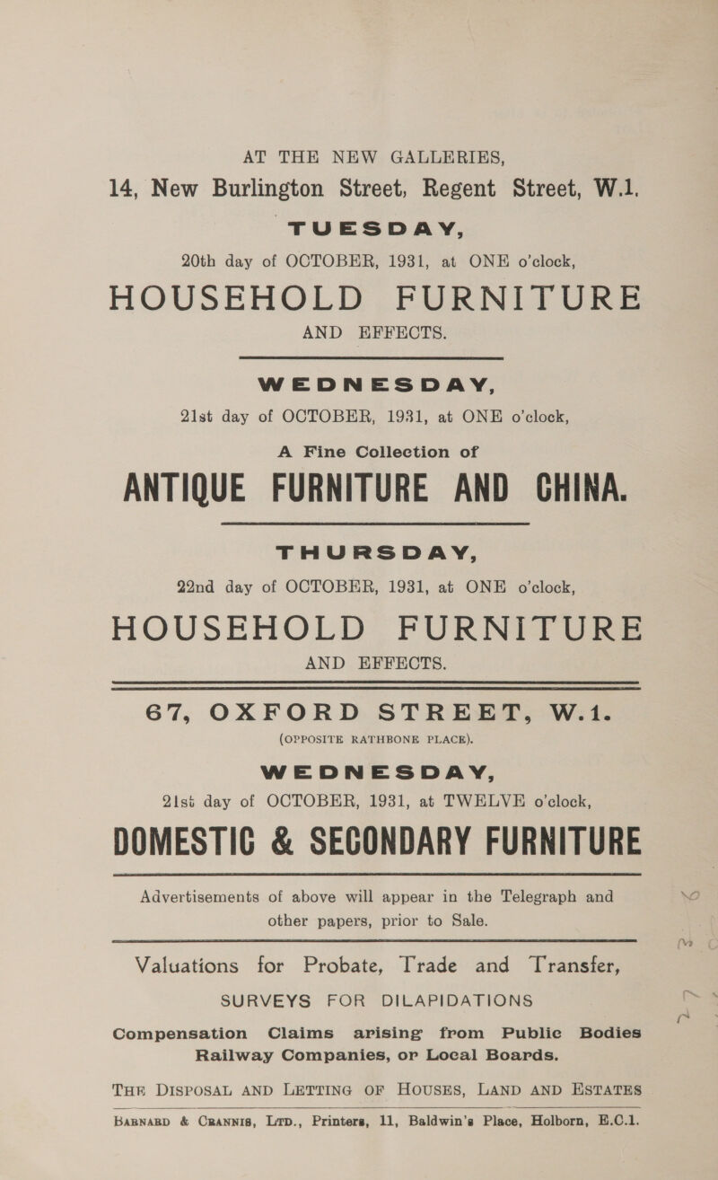 AT THE NEW GALLERIES, 14, New Burlington Street, Regent Street, W.1. TUESDAY, 20th day of OCTOBER, 1931, at ONE o'clock, HOUSEHOLD FURNITURE AND EFFECTS. WEDNESDAY, 21st day of OCTOBER, 1931, at ONE o'clock, A Fine Collection of ANTIQUE FURNITURE AND GHINA. THURSDAY, 22nd day of OCTOBER, 1931, at ONE o'clock, HOUSEHOLD FURNITURE AND EFFECTS. 67, OXFORD STREET, W.1. (OPPOSITE RATHBONE PLACE). WEDNESDAY, 2isi day of OCTOBER, 1931, at TWELVE o’clock, DOMESTIG &amp; SEGONDARY FURNITURE Advertisements of above will appear in the Telegraph and Yo other papers, prior to Sale. Valuations for Probate, Trade and Transfer, SURVEYS FOR DILAPIDATIONS Compensation Claims arising from Publie Bodies Railway Companies, or Local Boards. THER DISPOSAL AND LETTING OF HOUSES, LAND AND ESTATES   BARNARD &amp; Crannis, Lrp., Printers, 11, Baldwin’s Place, Holborn, E.C.1.