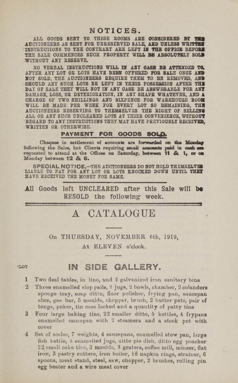 ALL GOODS SENT TO THESH ROOMS ABE GOONSIDERED BY TH AUCTIONEERS AS SENT FOR UNRESERVED SALE, AND UNLESS WRITTER ‘INSTRUCTIONS TO THE CONTRARY ARE LEFT IN THE OFFIOE BEFORE JHE SALE COMMENCES SUCH PROPERTY WILL BB ABSOLUTELY SOLD WITHOUT ANY RESERVE, NO VERBAL INSTRUOTIONS WiLL IN ANY GASB BE ATTENDED TQ, AFTER ANY LOT OR LOTS HAVE BEBN OFFERED FOR SALE ONCE AND NWOT SOLD, THE AUCTIONHERS REQUIRE THEM TO BE REMOVED, AND -SHOULD ANY 8UCH LOTS BE LEFT IN THEIR POSSESSION AFTER THE DAY OF SALE THEY WILL NOT IN ANY CASE BE ANSWERABLE FOR ANY DAMAGE, LOSS, OR DETERIORATION, IN ANY SHAPE WHATEVER, AND A CHARGE OF TWO SHILLINGS AND SIXPENCE FOR WAREHOUSE ROOM WILL BE MADE PER WEEK FOR EVERY LOT SO BEMAINING, THR AUCTIONEERS RESERVING TO THEMSELVES THE RIGHT OF SELLIVG ALL OR ANY SUCH UNCLEARED LOTS AT THEIR CONVENIENOE, WITHOUT ‘REGARD TO ANY INSTRUCTIONS THEY MAY HAVE PREVIOUSLY RECEIVED, “WRITTEN OR OTHERWISE. PAYMENT FOR GOODS SOP. Cheques in settlement ef accounts are forwamied on the Monday following the Sales, but Clients requiring small aceounts paid iu cash axe wequested to attend at the Offices on Saturday, between 11 &amp; 1, or om ‘Monday between 12 &amp; 6. . SPECIAL NOTICE.—THE AUCTIONEERS DO NOT HOLD THEMSELVES LIABLE TO PAY FOR ANY LOT OR LOTS KNOCKED DOWN UNTIL THEY HAVE RECEIVED THE MONEY FOR SAME, All Goods left UNCLEARED after this Sale will be RESOLD the following week. A CATALOGUE | On THURSDAY, NOVEMBER 6th, 1919, At HLEVEN o’clock. DE GALLERY. lL Two deal tables, in lino, and 2 galvanized iron sanitary bins ‘2 Three enamelled slop pails, 2? jugs, 4 bowls, chamber, 2 colanders sponge tray, soap ditto, floor polisher, frying pan, saucepan slice, gas bar, 5 moulds, chopper, brush, 2 butter pats, pair of tongs, poker, tin case locked and a quantity of patty tins 3 Four large baking tins, 22 smaller ditto, 5 kettles, 4 frypans enamelled saucepan with 2 steamers and a stock pot with cover 4 Set of scaler, 7 weights, 4 saucepans, enamelled stew pan, large fish kettle, ¢ enamelled jugs, ditto pie dish, ditto egg poacher 22 small cake tins, 3 moulds, 3 graters, coffee mill, mineer, flat iron, 3 pastry cutters, iron boiler, 18 napkin rings, strainer, 6 spoons, meat stand, steel, saw, chopper, 2 brushes, rolling pin egg beater and a wire meat cover    LOT 