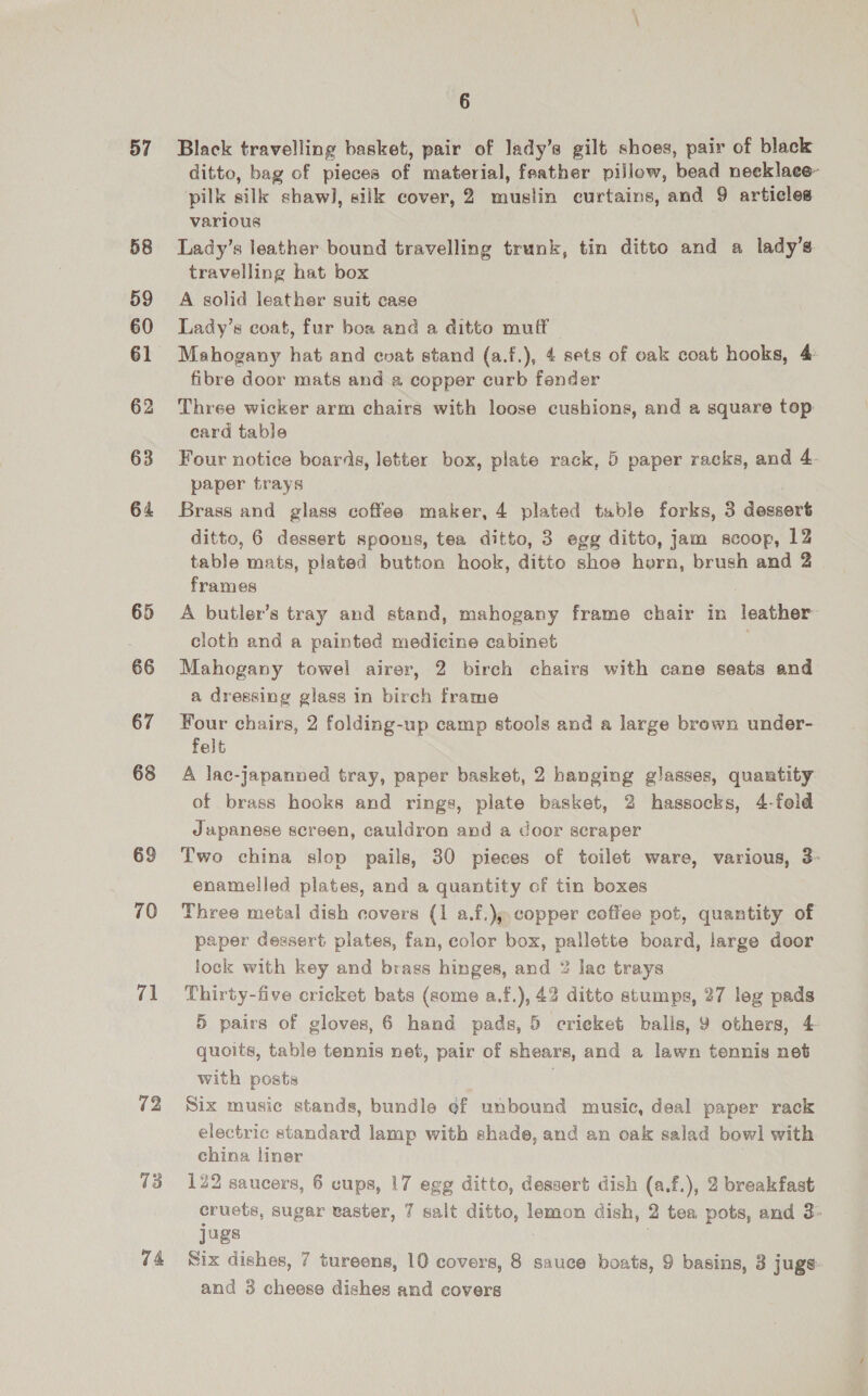 57 58 59 60 61 62 63 64 65 66 67 68 69 70 iA 72 v3 74 6 Black travelling basket, pair of lady’s gilt shoes, pair of black ditto, bag of pieces of material, feather pillow, bead neeklaee pilk silk shawl], silk cover, 2 muslin curtains, and 9 articles various Lady’s leather bound travelling trunk, tin ditto and a lady’s travelling hat box A solid leather suit case Lady’s coat, fur boa and a ditto muff Mahogany hat and evat stand (a.f.), 4 sets of oak coat hooks, 4: fibre door mats and a copper curb fender Three wicker arm chairs with loose cushions, and a square top card table Four notice boards, letter box, plate rack, 5 paper racks, and 4 paper trays Brass and glass coffee maker, 4 plated tuble forks, 3 dessert ditto, 6 dessert spoons, tea ditto, 3 egg ditto, jam scoop, 12 table mats, plated button hook, ditto shoe horn, brush and 2 frames A butler’s tray and stand, mahogany frame chair in leather cloth and a painted medicine cabinet | Mahogany towel airer, 2 birch chairs with cane seats and a dressing glass in birch frame Four chairs, 2 folding-up camp stools and a large brown under- felt A lac-japanned tray, paper basket, 2 hanging glasses, quartity of brass hooks and rings, plate basket, 2 hassocks, 4-fold Japanese screen, cauldron and a door scraper Two china slop pails, 30 pieces of toilet ware, various, 3- enamelled plates, and a quantity of tin boxes Three metal dish covers (1 a.f.);,copper coffee pot, quantity of paper dessert plates, fan, color box, pallette board, large door lock with key and brass hinges, and 2 lac trays Thirty-five cricket bats (some a.f.), 43 ditte stumps, 27 leg pads 5 pairs of gloves, 6 hand pads, 5 crieket balis, 9 others, 4 quoits, table tennis net, pair of shears, and a lawn tennis net with posts . Six music stands, bundle ef unbound music, deal paper rack electric standard lamp with shade, and an oak salad bowl with china liner 122 saucers, 6 cups, 17 egg ditto, dessert dish (a.f.), 2 breakfast cruets, sugar easter, 7 salt ditto, lemon dish, 2 tea pots, and 3» jugs i | Six dishes, 7 tureens, 10 covers, 8 sauce boats, 9 basins, 3 juge and 3 cheese dishes and covers