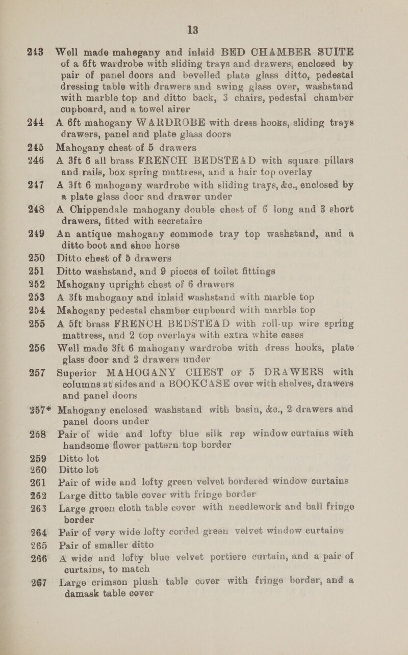 243 244 245 246 247 248 249 250 251 352 253 254 255 256 257 257* 258 259 260 261 262 263 264 265 266 267 13 Well made mahegany and inlaid BED CHAMBER SUITE ot a 6ft wardrobe with sliding trays and drawers, enclosed by pair of panel doors and bevelled plate glass ditto, pedestal dressing table with drawers and swing glass over, washstand with marble top and ditto back, 3 chairs, pedestal chamber cupboard, and a towel airer A 6ft mahogany WARDROBE with dress hooks, sliding trays drawers, panel and plate glass doors Mahogany chest of 5 drawers A 3ft 6 all brass FRENCH BEDSTEAD with square. pillars and rails, box spring mattress, and a hair top overlay A 3ft 6 mahogany wardrobe with sliding trays, &amp;c., enclosed by a plate glass door and drawer under A Chippendale mahogany double chest of 6 long and 3 short drawers, fitted with secretaire An antique mahogany eommode tray top wasketand, and a ditto boot and shoe horse Ditto chest of 5 drawers Ditto washstand, and 9 pioces of toilet fittings Mahogany upright chest of 6 drawers A 3ft mahogany and inlaid washstand with marble top Mahogany pedestal chamber cupboard with marble top A 5ft brass FRENCH BEDSTEAD with roll-up wire spring mattress, and 2 top overlays with extra white cases Well made 3ft 6 mahogany wardrobe with dress hooks, plate’ glass door and 2 drawers under Superior MAHOGANY CHEST or 5 DRAWERS with columns at sidesand a BOOKCASE over with shelves, drawers and panel doors Mahogany enclosed washstand with basin, &amp;., 2 drawers and panel doors under Pair of wide and lofty blue silk rep window curtains with handsome flower pattern top border Ditto lot Ditto lot Pair of wide and lofty green velvet bordered window curtains Large ditto table cover with fringe border Large green cloth table cover with needlework and ball fringe border Pair of very ae lofty corded green velvet window curtains Pair of smaller ditto A wide and lofty blue velvet portiere curtain, and a pair of curtains, to match Large crimson plush table cover with fringe border, and a damask table cover