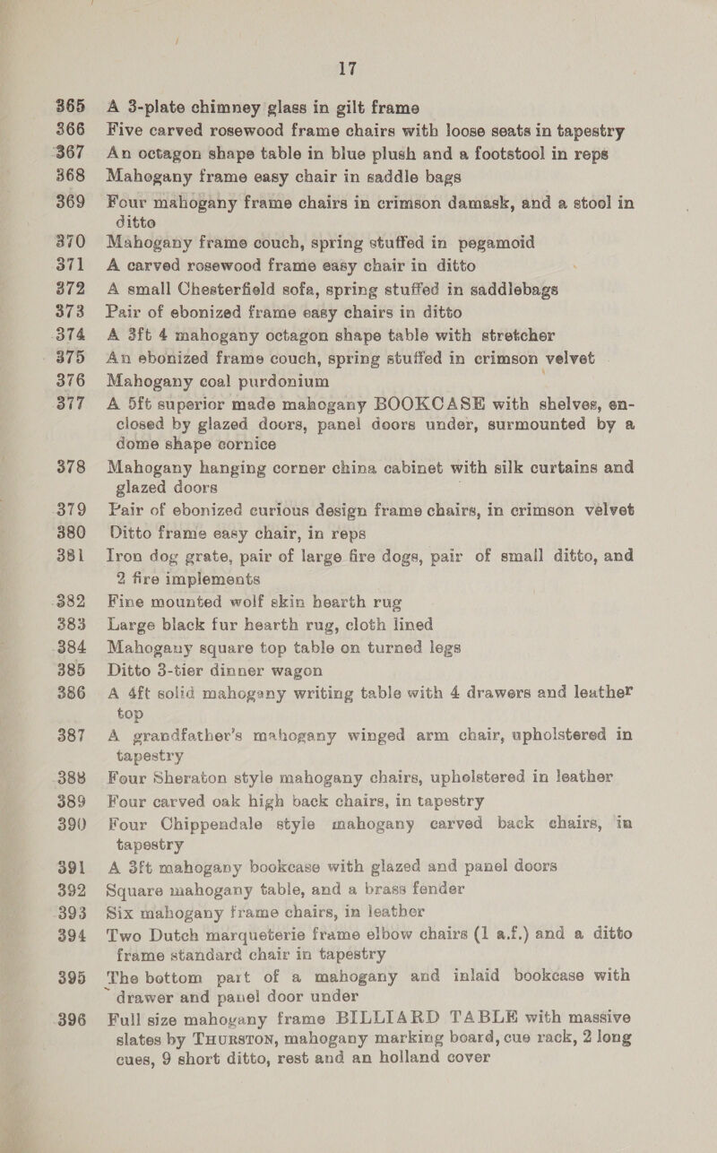 365 366 368 369 370 371 372 373 379 376 377 378 379 380 381 383 385 386 387 388 389 390 391 392 393 394 395 17 A 3-plate chimney glass in gilt frame Five carved rosewood frame chairs with loose seats in tapestry An octagon shape table in blue plush and a footstool in reps Mahogany frame easy chair in saddle bags Four mahogany frame chairs in crimson damask, and a stool in ditto Mahogany frame couch, spring stuffed in pegamoid A carved rosewood frame easy chair in ditto A small Cheaterfield sofa, spring stuffed in saddlebags Pair of ebonized frame easy chairs in ditto A 3ft 4 mahogany octagon shape table with stretcher An ebonized frame couch, spring stuffed in crimson velvet . Mahogany coal purdonium ; A 5ft superior made mahogany BOOKCASE with shelves, en- closed by glazed doors, panel doors under, surmounted by a dome shape cornice Mahogany hanging corner china cabinet with silk curtains and glazed doors . Pair of ebonized curious design frame chairs, in crimson velvet Ditto frame easy chair, in reps Tron dog grate, pair of large fire dogs, pair of smail ditto, and 2 fire implements Fine mounted wolf skin hearth rug Large black fur hearth rug, cloth lined Mahogany square top table on turned legs Ditto 3-tier dinner wagon A 4ft solid mahogany writing table with 4 drawers and leather top A grandfather’s mahogany winged arm chair, upholstered in tapestry Four Sheraton style mahogany chairs, upholstered in leather Four carved oak high back chairs, in tapestry Four Chippendale style mahogany carved back chairs, in tapestry A 3ft mahogany bookcase with glazed and panel doors Square mahogany table, and a brass fender Six mahogany frame chairs, in leather Two Dutch marqueterie frame elbow chairs (1 a.f.) and a ditto frame standard chair in tapestry The bottom part of a mahogany and inlaid bookcase with ~ drawer and panel! door under Full size mahogany frame BILLIARD TABLE with massive slates by THuRSTON, mahogany marking board, cue rack, 2 long