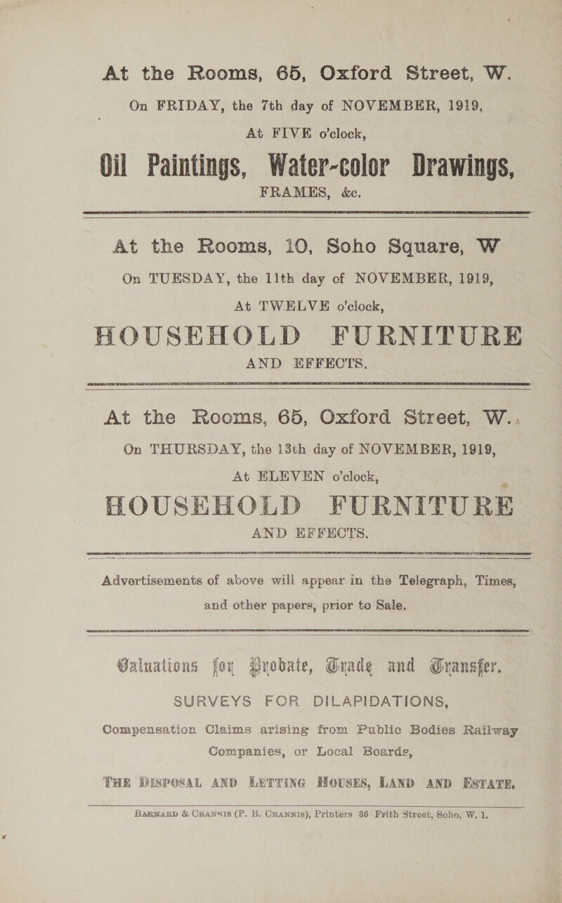 At the Rooms, 65, Oxford Street, W. On FRIDAY, the 7th day of NOVEMBER, 1919, At FIVE o'clock, Oil Paintings, Water-color Drawings, FRAMES, dc. At the Rooms, 10, Soho Square, W On TUESDAY, the 11th day of NOVEMBER, 1919, At TWELVE o’clock, HOUSEHOLD FURNITURE AND EFFECTS.  At the Rooms, 65, Oxford Street, W.. On THURSDAY, the 13th day of NOVEMBER, 1919, At ELEVEN o'clock, HOUSEHOLD FURNITURE AND EFFECTS.  Advertisements of above will appear in the Telegraph, Times, and other papers, prior to Sale.   Valuations for PByobaie, Grade and Gyansfer. SURVEYS FOR DILAPIDATIONS, Compensation Claims arising from Public Bodies Railway Companies, or Local Boards, THE DISPOSAL AND LETTING HOUSES, LAND AND ESTATE,   BaRkNARD &amp; CRANNIS (P. B. Crannis), Printers 36 Frith Street, Soho, W. 1.
