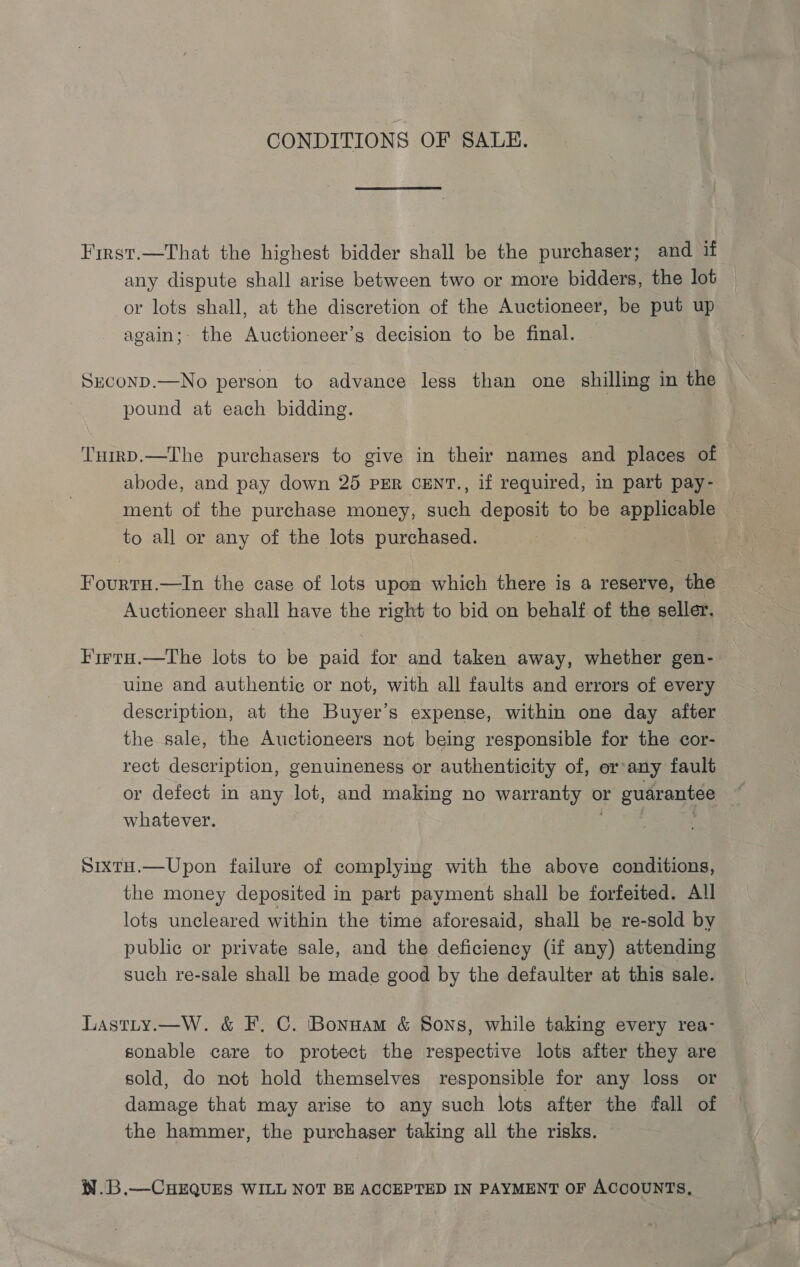 CONDITIONS OF SALE. First.—That the highest bidder shall be the purchaser; and if any dispute shall arise between two or more bidders, the lot — or lots shall, at the discretion of the Auctioneer, be put up again; the Auctioneer’s decision to be final. Sreconp.—No person to advance less than one shilling in the pound at each bidding. TuirD.—The purchasers to give in their names and places of abode, and pay down 25 PER CENT., if required, in part pay- ment of the purchase money, such deposit to be applicable to all or any of the lots purchased. | Fourtu.—In the case of lots upon which there is a reserve, the Auctioneer shall have the right to bid on behalf of the seller. FirtH.—The lots to be paid for and taken away, whether gen- uine and authentic or not, with all faults and errors of every description, at the Buyer’s expense, within one day after the sale, the Auctioneers not being responsible for the cor- rect description, genuineness or authenticity of, or:any fault or defect in any lot, and making no warranty or guarantee whatever. . SixtH.—Upon failure of complying with the above conditions, the money deposited in part payment shall be forfeited. All lots uncleared within the time aforesaid, shall be re-sold by public or private sale, and the deficiency (if any) attending such re-sale shall be made good by the defaulter at this sale. Lastty.—W. &amp; F. C. Bonnam &amp; Sons, while taking every rea- sonable care to protect the respective lots after they are sold, do not hold themselves responsible for any loss or damage that may arise to any such lots after the fall of the hammer, the purchaser taking all the risks. W.B.—CHEQUES WILL NOT BE ACCEPTED IN PAYMENT OF ACCOUNTS,