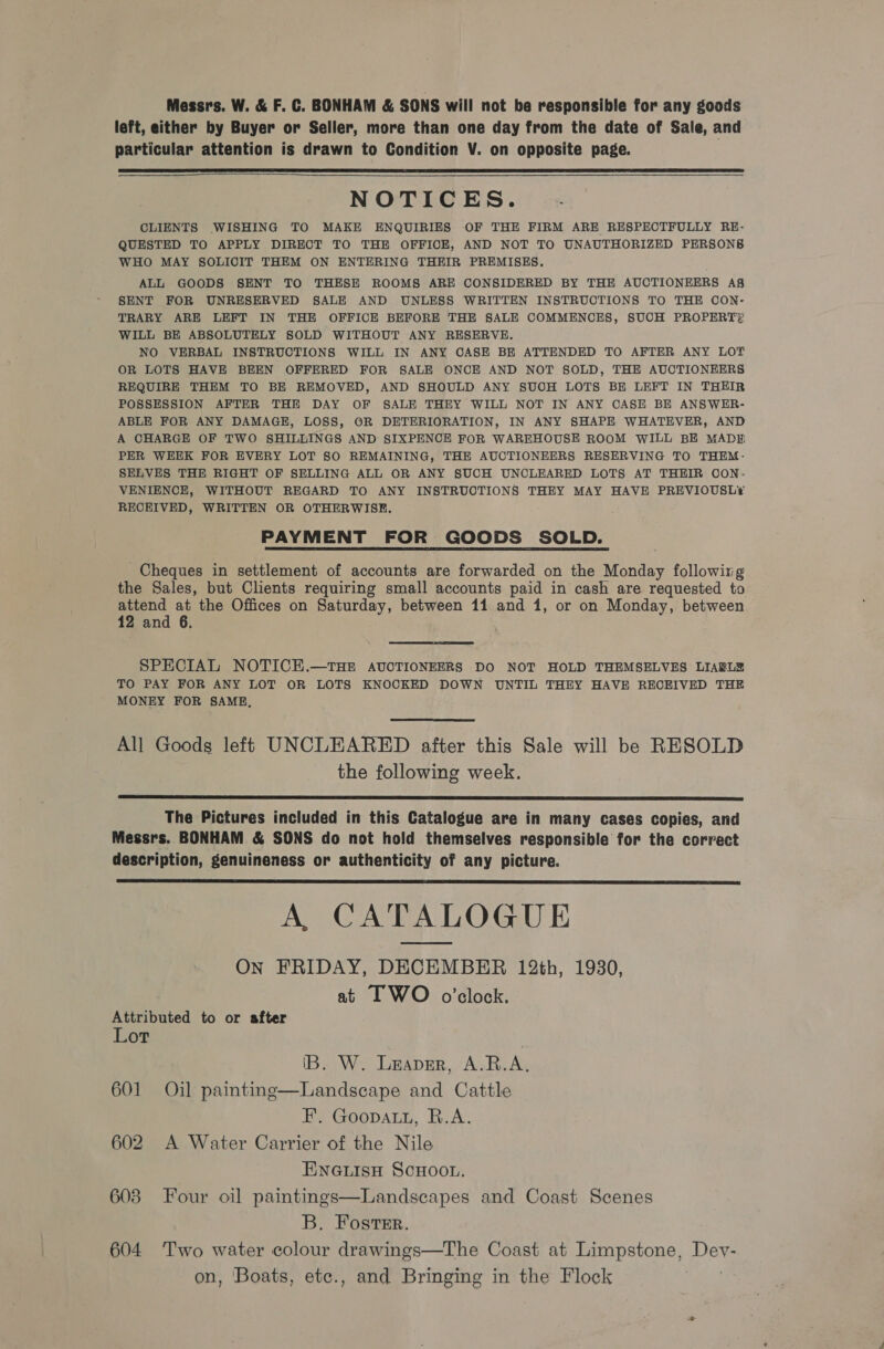 Messrs. W. &amp; F. C. BONHAM &amp; SONS will not be responsible for any goods left, either by Buyer or Seller, more than one day from the date of Sale, and particular attention is drawn to Condition V. on opposite page.   NOTICES. CLIENTS WISHING TO MAKE ENQUIRIES OF THE FIRM ARE RESPECTFULLY RE- QUESTED TO APPLY DIRECT TO THE OFFICE, AND NOT TO UNAUTHORIZED PERSONS WHO MAY SOLICIT THEM ON ENTERING THEIR PREMISES. ALL GOODS SENT TO THESE ROOMS ARE CONSIDERED BY THE AUCTIONEERS A§ SENT FOR UNRESERVED SALE AND UNLESS WRITTEN INSTRUCTIONS TO THE CON- TRARY ARE LEFT IN THE OFFICE BEFORE THE SALE COMMENCES, SUCH PROPERT?! WILL BE ABSOLUTELY SOLD WITHOUT ANY RESERVE. NO VERBAL INSTRUCTIONS WILL IN ANY OASE BE ATTENDED TO AFTER ANY LOT OR LOTS HAVE BEEN OFFERED FOR SALE ONCE AND NOT SOLD, THE AUCTIONEERS REQUIRE THEM TO BE REMOVED, AND SHOULD ANY SUOH LOTS BE LEFT IN THEIR POSSESSION AFTER THE DAY OF SALE THEY WILL NOT IN ANY CASE BE ANSWER- ABLE FOR ANY DAMAGE, LOSS, OR DETERIORATION, IN ANY SHAPE WHATEVER, AND A CHARGE OF TWO SHILLINGS AND SIXPENCE FOR WAREHOUSE ROOM WILL BE MADE PER WEEK FOR EVERY LOT SO REMAINING, THE AUCTIONEERS RESERVING TO THEM - SELVES THE RIGHT OF SELLING ALL OR ANY SUCH UNCLEARED LOTS AT THEIR CON. VENIENCE, WITHOUT REGARD TO ANY INSTRUCTIONS THEY MAY HAVE PREVIOUSL*¢ RECEIVED, WRITTEN OR OTHERWISE. PAYMENT FOR GOODS SOLD. Cheques in settlement of accounts are forwarded on the Monday following the Sales, but Clients requiring small accounts paid in cash are requested to attend at the Offices on Saturday, between 11 and 1, or on Monday, between 12 and 6.  SPECIAL NOTICE.—THE AUCTIONEERS DO NOT HOLD THEMSELVES LIARL® TO PAY FOR ANY LOT OR LOTS KNOCKED DOWN UNTIL THEY HAVE RECEIVED THE MONEY FOR SAME,  All Goods left UNCLEARED after this Sale will be RESOLD the following week.  The Pictures included in this Catalogue are in many cases copies, and Messrs. BONHAM &amp; SONS do not hold themselves responsible for the correct description, genuineness or authenticity of any picture. A, CATALOGUE ON FRIDAY, DECEMBER 12th, 1930, at I WO o’clock.  Attributed to or after Lot IB. W. Leaver, A.R.A. 601 Oil painting—Landscape and Cattle F. Goopauu, R.A. 602 A Water Carrier of the Nile Einetisn ScHoo.. 608 Four oil paintings—Landscapes and Coast Scenes B. Foster. 604 Two water colour drawings—The Coast at Limpstone, Devy- on, Boats, etc., and Bringing in the Flock
