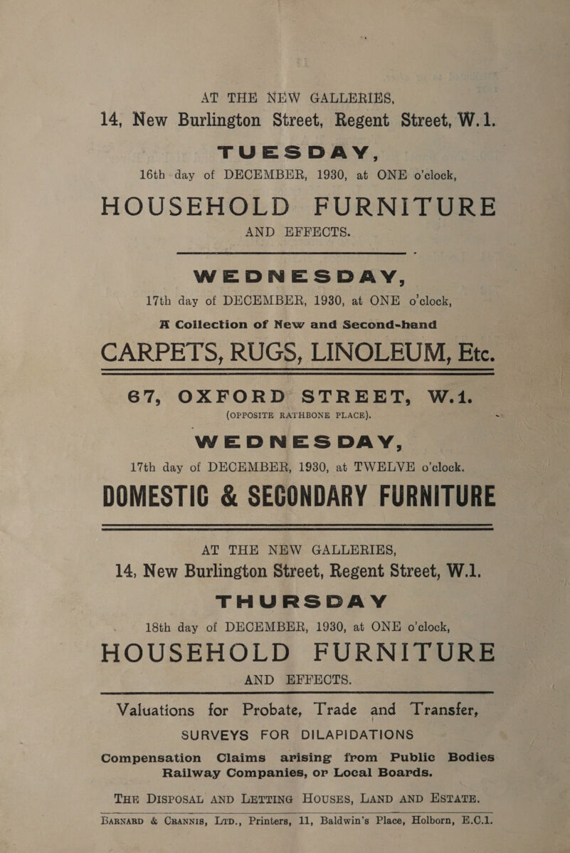 AT THE NEW GALLERIES, 14, New Burlington Street, Regent Street, W.1. TUESDAY, 16th day of DECEMBER, 1930, at ONE o’clock, HOUSEHOLD FURNITURE AND EFFECTS. WEDNESDAY, 17th day of DECEMBER, 1930, at ONE o clock, A Coilection of New and Second-hand CARPETS, RUGS, LINOLEUM, Ete. 67, OXFORD STREET, W.1. (OPPOSITE RATHBONE PLACE). WEDNESDAY, 17th day of DECEMBER, 1930, at TWELVE o’clock. DOMESTIG &amp; SECONDARY FURNITURE AT THE NEW GALLERIES, 14, New Burlington Street, Regent Street, W.1. THURSDAY 18th day of DECEMBER, 1930, at ONE o’elock, HOUSEHOLD FURNITURE AND HFFECTS. Valuations for Probate, Trade and Transfer, SURVEYS FOR DILAPIDATIONS Compensation Claims arising from Publie Bodies Railway Companies, or Local Boards. THr DISPOSAL AND LETTING HOUSES, LAND AND HSTATE.   BARNARD &amp; CRANNIS, Lrp., Printers, 11, Baldwin’s Place, Holborn, E.C.1.