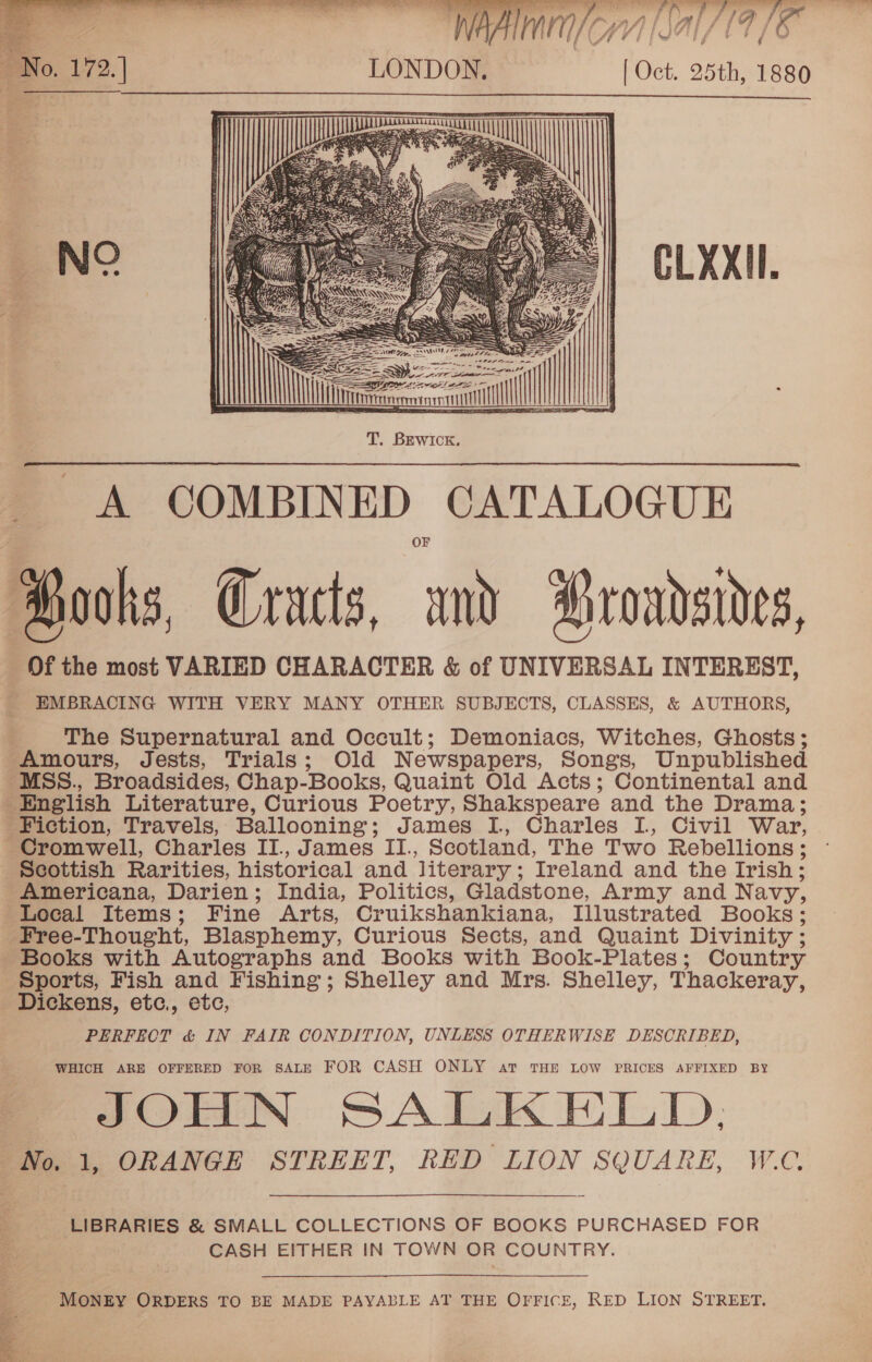   . \At 7 ‘ | Oct. 25th, 1880  CLXXII.   A COMBINED CATALOGUE ooks, Gracts, and roadsides, Of the most VARIED CHARACTER &amp; of UNIVERSAL INTEREST, _ EMBRACING WITH VERY MANY OTHER SUBJECTS, CLASSES, &amp; AUTHORS, 4 The Supernatural and Occult; Demoniacs, Witches, Ghosts; Amours, Jests, Trials; Old Newspapers, Songs, Unpublished _MSS., Broadsides, Chap-Books, Quaint Old Acts; Continental and English Literature, Curious Poetry, Shakspeare and the Drama; Fiction, Travels, Ballooning; James I, Charles I, Civil War, Cromwell, Charles II., James II., Scotland, The Two Rebellions ; Scottish Rarities, historical and literary; Ireland and the Irish; Americana, Darien; India, Politics, Gladstone, Army and Navy, Local Items; Fine Arts, Cruikshankiana, Illustrated Books; Free-Thought, Blasphemy, Curious Sects, and Quaint Divinity ; Books with Autographs and Books with Book-Plates; Country Sports, Fish and Fishing; Shelley and Mrs. Shelley, Thackeray, Dickens, etc., etc, PERFECT &amp; IN FAIR CONDITION, UNLESS OTHERWISE DESCRIBED, WHICH ARE OFFERED FOR SALE FOR CASH ONLY at THE LOW PRICES AFFIXED BY JOHN SALKELD, No. 1, ORANGE STREET, RED LION SQUARE, W.C.  LIBRARIES &amp; SMALL COLLECTIONS OF BOOKS PURCHASED FOR CASH EITHER IN TOWN OR COUNTRY. MONEY ORDERS TO BE MADE PAYABLE AT THE OFFICE, RED LION STREET. 