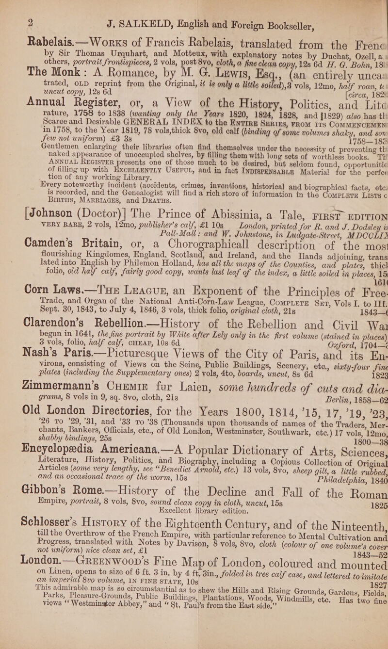 aN J, SALKELD, English and Foreign Bookseller, Rabelais.— Works of Francis Rabelais, translated from the Frenc by Sir Thomas Urquhart, and Motteux, with explanatory notes by Duchat, Ozell, ai others, portrait frontispieces, 2 vols, post 8vo, cloth, a fine clean copy, 12s 6d H. G. Bohn, 18): The Monk: A Romance, by M. G. Lewis, Esq., (an entirely uncai trated, OLD reprint from the Original, i is only a little soiled),3 vols, 12mo, half roan, ti: uncut copy, 12s 6d [ctreca, 1828 Annual Register, or, a View of the History, Politics, and Lite rature, 1758 to 1838 (wanting only the Years 1820, 1824, 1828, and §1829) also has tli Scarce and Desirable GENERAL INDEX to the Entrrz Serius, rRom 11s COMMENCEMEN: ‘in 1758, to the Year 1819, 78 vols,thick 8vo, old calf (binding of some volumes shaky, and son Sew not uniform) £3 8s 1758—188 Gentlemen enlarging their libraries often find themselves under the necessity of preventing thi naked appearance of unoccupied shelves, by filling them with long sets of worthless books. TH ANNUAL REGISTER presents one of those much to be desired, but seldom found, opportunitie of filling up with EXcCELLENTLY USEFUL, and in fact INDISPENSABLE Material for the perfec tion of any working Library. Every noteworthy incident (accidents, crimes, inventions, historical and biographical facts, etc: _ is recorded, and the Genealogist will find a rich store of information in the CoMPLETE LISTs © BIRTHS, MARRIAGES, and DEATHS. [Johnson (Doctor)] The Prince of Abissinia, a Tale, FIRST EDITION VERY RARE, 2 vols, 12mo, publisher's calf, £110s London, printed for R. and J. Dodsley ui Pall-Mall: and W. Johnstone, in Ludgate-Street, MDOCLID Camden’s Britain, or, a Chorographicall description of the most flourishing Kingdomes, England, Scotland, and Ireland, and the Ilands adjoining, trans lated into English by Philemon Holland, has ail the maps of the Counties, and plates, thick folio, old half calf, fairly good copy, wants last leaf of the index, a little soiled in places, 15; 161 Corn Laws.—TuE LEAGUE, an Exponent of the Principles of Free- Trade, and Organ of the National Anti-Corn-Law League, CompLEeTE SET, Vols I. to III. Sept. 30, 1843, to July 4, 1846, 3 vols, thick folio, original cloth, 21s 1843— Clarendon’s Rebellion —History of the Rebellion and Civil Wai begun in 1641, the fine portrait by White after Lely only in the first volume (stained in places) 3 vols, folio, ralf calf, cHEAP, 10s 6d Oxford, 1704—: Nash's Paris.—Picturesque Views of the City of Paris, and its En- Virons, consisting of Views on the Seine, Public Buildings, Scenery, etc., sixty-four fine plates (including the Supplementary ones) 2 vols, 4to, boards, uncut, 8s 6d Zimmermann’s CuEmiz fur Laien, some hundreds of cuts and dia- grams, 8 vols in 9, sq. 8vo, cloth, 2is Berlin, 1858—62 Old London Directories, for the Years 1800, 1814, 15, 17, 719, ’23, 26 To ’29, 31, and ’33 To ’38 (Thousands upon thousands of names of the Traders, Mer- chants, Bankers, Officials, etc., of Old London, Westminster, Southwark, ete.) 17 vols, 12mo, shabby bindings, 25s 1800—38 Encyclopedia Americana.—A Popular Dictionary of Arts, Sciences, Literature, History, Politics, and Biography, including a Copious Collection of Original Articles (some very lengthy, see “Benedict Arnold, etc.) 13 vols, 8vo, sheep gilt, a little rubbed, and an occasional trace of the worm, 15s Philadelphia, 1840 Gibbon’s Rome—History of the Decline and Fall of the Roman Empire, portrait, 8 vols, 8vo, sound clean copy in cloth, uncut, 15s 1825 Excellent library edition. Schlosser’s History of the Eighteenth Century, and of the N inteenth, tillthe Overthrow of the French Empire, with particular reference to Mental Cultivation and Progress, translated with Notes by Davison, 8 vols, 8vo, cloth (colour of one volume’s cover not uniform) nice clean set, £1 1843—52 London.—GREENWoOD’s Fine Map of London, coloured and mounted on Linen, opens to size of 6 ft. 3 in, by 4 ft, 3in., Solded in tree calf case, and lettered to imitate an imperial 8vo volume, IN FINE STATE, 10s 1827 This admirable map is so circumstantial as to shew the Hills and Risin g Grounds, Gardens, Fields, Parks, Pleasure-Grounds, Public Buildings, Plantations, Woods, Windmills, e f t te. Has two fine views ‘‘ Westminster Abbey,” and “St, Paul’s from the East side,”