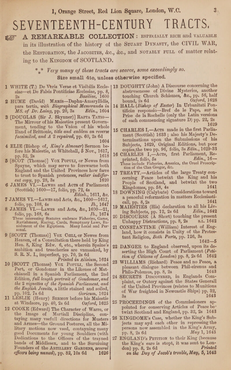 siae—et De Falsis Pontificiae Ecclesiae, pp. 8, 2s Basiliae, 1600 2 HUME (David) Maris—Daphn-Amaryllidis, pars tertia, with Biographical Memoranda in MS. of Dr. Laing, pp. 20, 3s Edin., 1604 3 [DOUGLAS (Sir J. Skynner)] Rapra TatT1io— The Mirrour of his Maiesties present Govern- ment, tending to the Vnion of his whole Tland of Brittonie, title and emblem on reverse facsimiled, and A 2 repaired, pp. 60, 2s 6d 1604 4 ELIE (Bishop of, King’s Almoner) Sermon be- fore his Maiestie, at Whitehall, 5 Nov., 1617, ‘pp. 52, 2s 1618 5 [SCOT (Thomas)] Vox Porvuti, or Newes from Spayne, which may serve to forewarne both England and the United Provinces how farre to trust to Spanish pretences, rather indiffer- ent copy, pp. 28, 3s 1620 6 JAMES VI.—Lawes and Aots of Parliament (Scottish) 1600—17, folio, pp. 72, 4s Edinb., 1611, &amp;c. 7 JAMES VI.—Lawss and Acts, &amp;c., 1600—1617, folio, pp. 108, 4s Ib., 1647 8 JAMES. VI.—Lawes and Acts, &amp;c., 1600—21, folio, pp. 168, 6s Ib., 1674 These interesting Statutes embrace Fisheries, Game, Ravishment, Racing, Cards, Sumptuary Laws, Ba- pe pent of the Egiptians. Many Local and Per- sonal. 9 [SCOTT (Thomas)] Vox Cat, or Newes from Heaven, of a Consultation there held by King Hen. 8, King Edw. 6, etc., wherein Spaine’s ambition and treacheries are vnmasked, by S. R. N. L, imperfect, pp. 70, 2s 6d Printed in tilisium, 1624 10 [SCOTT (Thomas) Vox Porutt, the Second Part, or Gondomar in the Likenes of Mat- chiauell in a Spanish Parliament, the 2nd Edition, full length portrait of Gondomar, and the 2 vignettes of the Spanish Parliament, and the English Jesuits, alittle stained and soiled, pp. 102, 7s 6d Goricum, 1624 11 LESLIE (Henry) Srrmon before his Maiestie at Windsore, pp. 40, 2s 6d Oxford, 1625 12 COOKE (Edward) The Character of Warre, or the Image of Martiall Discipline, con- taying many vsefull directions for Musters and Armes—the Ground Postures, all the Mi- litary motions now vsed, contayning many good Documents for young Souldiers (with Dedications to the Officers of the trayned bands of Middlesex, and to the Suruiuing Founders of the ARTILLERY GARDENS, several abstrvsenesse of Divine Mysteries, another touching Church Schismes, &amp;ec., pp. 56, half bound, 2s 6d Oxford, 1628 14 HALL (Bishop of Exeter) In Urbanitati Pon- tificie responsio—Bref de le Pape, sur la Prise de la Rochelle (only the Latin versions of each commencing signature D) pp. a) - 15 CHARLES I.—Acts made in the first Parlia- ment (Scottish) 1633 ; also his Majesty’s De- terminations upon the Submissions of his Subjects, 1629, Original Editions, but poor copies,the two pp. 96, folio, 3s Hdin., 1629-33 16 CHARLES I,—Acts, first Parliament, Re- printed, folio, 5s Edin., 16— These include Fisheries, America, the Cruel Proscrip- tion of the Clan Gregor, &amp;c. 17 TREATY.—Articles of the large Treaty con- cerning Peace betwixt the King and his People of Scotland, and betwixt the two Kingdomes, pp. 58, 4s 1641 18 DOWNING (Calybute) Considerations toward a peaceful reformation in matters Ecclesiasti- call, pp. 8, 28 1641 19 MAIESTIES (His) declaration to all his Liv- ing Subjects, pp. 12, 2s 6d Edin., 1642 20 DISCOURSE (A Short) touching the present Unhappy Distractions, pp. 8, 2s 8.L. 1642 21 CONSTANTINE (William) Interest of Eng- land, how it consists in Unity of the Protes- tant Religion, Both Parts, pp. 126, 3s 1642—5 22 DANGER to England observed, upon its de- serting the High Court of Parliament (Pets- tion of Citizens of London) pp. 8, 286d 1642 23 WILLIAMS (Richard) Peace and no Peace, a pleasant dialogue between Phil-eirenus and Philo-Polemus, pp. 8, 28 1643 24 SECRETS DiscovereD, in Englands Com- plaint, or Outcry against the States Generall of the United Provinces (relates to Munitions of War freighted in Newcastle Ships) pp. 32, 38 1643 25 PROCEEDINGS of the Commissioners ap- pointed for conserving Articles of Peace be* twixt Scotland and England, pp. 32, 28 1643 26 KINGDOME’s Case, whether the King’s Sub- jects may ayd each other in repressing the persons now assembled in the King’s Army, pp. 8, 2s 6d May 1, 1643 27 ENGLAND’s Petition to their King (because the King’s eare is stopt, it was sent to Lon- don) pp. 8, 2s 6d Printed