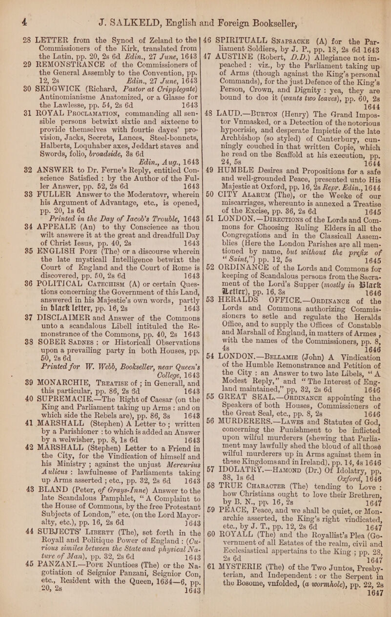 28 LETTER from the Synod of Zeland to the | 46 SPIRITUALL SNAPSACKE (A) for the Par- Commissioners of the Kirk, translated from liament Soldiers, by J. P., pp. 18, 28 6d 1643 the Latin, pp. 20, 2s 6d Edin., 27 June, 1643 | 47 AUSTINE (Robert, D.D.) Allegiance not im- 29 REMONSTRANCE of the Commissioners of peached : viz., by the Parliament taking up the General Assembly to the Convention, pp. of Arms (though against the King’s personal 12, 2s Edin., 27 June, 1643 Commands), for the just Defence of the King’s 30 SEDGWICK (Richard, Pastor at Cripplegate) Person, Crown, and Dignity : yea, they are Antinomianisme Anatomized, or a Glasse for bound to doe it (wants two leaves), pp. 60, 28 the Lawlesse, pp. 54, 2s 6d 1643 1644 31 ROYAL ProciamatTion, commanding all sen- | 48 LAUD.—Bourron (Henry) The Grand Impos- sible persons betwixt sixtie and sixteene to tor Vnmasked, or a Detection of the notorious provide themselves with fourtie dayes’ pro- hypocrisie, and desperate Impietie of the late vision, Jacks, Secrets, Lances, Steel-bonnets, Archbishop (so styled) of Canterbury, cun- Halberts, Loquhaber axes, Jeddart staves and ningly couched in that written Copie, which Swords, folio, broadside, 3s 6d he read on the Scaffold at his execution, pp. Edin., Aug., 1648 24, 5s ; a 1644 32 ANSWER to Dr. Ferne’s Reply, entitled Con- | 49 HUMBLE Desires and Propositions for a safe science Satisfied : by the Author of the Ful- and well-grounded Peace, presented unto His ler Answer, pp. 52, 2s 6d 1643 Majestie at Oxford, pp. 16, 2s Repr. Edin., 1644 33 FULLER Answer to the Moderatovr, wherein | 50 CITY ALaRruM (The), or the Weeke of our his Argument of Advantage, etc., is opened, miscarriages, whereunto is annexed a Treatise pp. 20, 1s 6d of the Excise, pp. 36, 2s 6d 1645 Printed in the Day of Iacob’s Trouble, 1643 | 51 LONDON, — Directions of the Lords and Com- 34 APPEALE (An) to thy Conscience as ‘thou mons for Choosing Ruling Elders in all the wilt answere it at the great and dreadfull Day Congregations and in the Classicall Assem- of Christ Iesus, pp. 40, 2s 1643 blies (Here the London Parishes are all men- 85 KNGLISH Pops (The) or a discourse wherein tioned by name, but without the prefix of the late mysticall Intelligence betwixt the ““Saint,”) pp. 12, 5s 1645 Court of England and the Court of Rome is | 52 ORDINANCE of the Lords and Commons for discovered, pp. 50, 2s 6d 1643 keeping of Scandalous persons from the Sacra- 36 POLITICAL Catrcutsm (A) or certain Ques- ment of the Lord’s Supper (mostly in Black | tions concerning the Government of this Land, iLetier), pp. 16, 3s 1646 answered in his Majestie’s own words, partly |53 HERALDS OFFICE.—Orp1nancE of the in black letter, pp. 16, 2s 1643 Lords ad Porapons quitionens Comets ‘ Het Gatnmous Sioners to setle and regulate the _ Heralds 3 BISCLA Diane apewer fe Ine the Ree Office, and to supply the Offices of Constable monstrance of the Commons, pp. 40, 28 1643 and Marshall of England, in matters of Armes , 38 SOBER Sapnzs : or Historicall Observations with the names of the Commissioners, Pp. 8; Bye prevaling pany ai Poth Houses, PEt sc LONDON.—Bavrawmm (ohslak suena tee z, : , of the Humble Remonstrance and Petition of Pragiee Pog We Webb, Bookselier, NSE the City : an Answer to two late Libels, ‘ A 89 MONARCHIE, Treatise of ; in Generall, and Modest Reply,” and ce nt of a this particular, pp. 86, 2s 6d 1643 55 a eae ga: ae iter eh 40 SUPREMACIE.—The Right of Caesar (on the | ‘ Sisaican Hee here ee eee : King and Parliament taking up Arms: and on ie Guae LS 5 aaa 3 SS ee ade wiih side the Hebels are), pp. 80, Se” 1649) gs MURDERERG © Trwas ond Statutes of God 41 MARSHALL (Stephen) A Letter to; written fie ‘thos Puntshimenees be sider by a Parishioner : to which is added an Answer Soe rte he Pee ee nee ete by a welwisher, pp. 8, 1s 6d 1643 upon wilful murderers (shewing that Parlia- 42 MARSHALL (Stephen) Letter to a Friend in| | ™ent may lawfully shed the bloud of all those the City, for the Vindication of himself and wilful murderers up in Arms against them in his Ministry ; against the unjust Mercurius  Bae reve eae ie Hebd). Ppl aes 1646 Aulicus : lawfulnesse of Parliaments taking 5 ayo peat: AMOND (Dz.) Ona 4 We Se Re ous ores PP. 22, de 6d 1644) 58 ORG Ceanaormn (The) tendinen weOre 43 BLAND (Peter, of Grays-Inne) Answer to the how Christians ought to love their Brethren, late Scandalous Pamphlet, “A Complaint to by B. N., vp. 16, 2s 1647 Af » Pp , the House of Commons, by the free Protestant 59 PEACH, Peace, and we shall be quiet, or Mon- Subjects of London,” etc. (on the Lord Mayor- archie asserted, the King’s right vindicated, alty, etc.), pp. 16, 2s 6d 1643 etce., by J. T., pp. 12, 28 6d 1647 44 SUBJECTS’ Liserry (The), set forth in the! 60 ROYALL (The) and the Royallist’s Plea (Go- Royall and Politique Power of England : (Cu- vernment of all Estates of the realm, civil and rious similes between the Stateand physical Na- Ecclesiastical appertains to the King ; pp. 28, ture of Man), pp. 82, 2s 6d 1643 28 6d 1647 45 PANZANI.—Poes Nuntioes (The) or the Na-|61 MYSTERIE (The) of the Two Juntos, Presby- gotiation of Seignior Panzani, Seignior Con, terian, and Independent : or the Serpent in etc., Resident with the Queen, 1634—6, pp. the Bosome, vnfolded, (« wormhole), pp. 22, 28 20, 28 1643 1647 