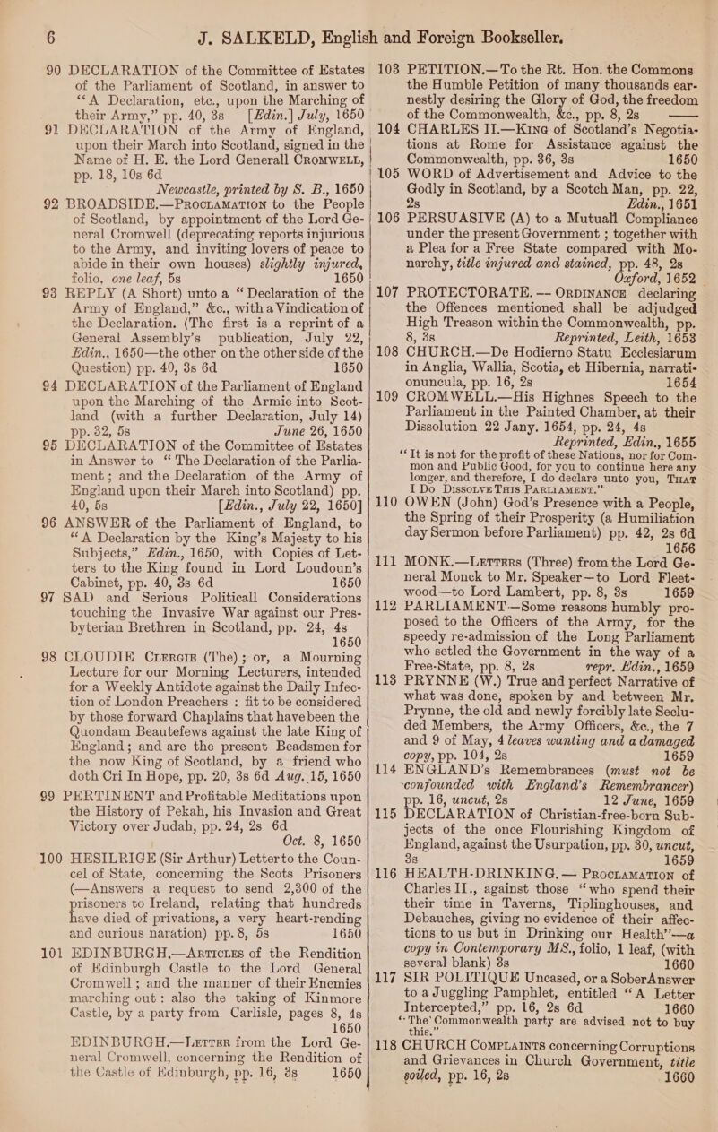 90 DECLARATION of the Committee of Estates of the Parliament of Scotland, in answer to ‘*A Declaration, etc., upon the Marching of their Army,” pp. 40, 3s 91 DECLARATION of the Army of England, pp. 18, 10s 6d Newcastle, printed by 8. B., 1650 92 BROADSIDE.—ProctamatTIon to the People of Scotland, by appointment of the Lord Ge- neral Cromwell (deprecating reports injurious to the Army, and inviting lovers of peace to abide in their own houses) slightly injured, folio, one leaf, 5s 1650 93 REPLY (A Short) unto a “ Declaration of the Army of England,” &amp;c., with a Vindication of the Declaration. (The first is a reprint of a General Assembly’s Edin., 1650—the other on the other side of the Question) pp. 40, 3s 6d 1650 94 DECLARATION of the Parliament of England upon the Marching of the Armie into Scot- land (with a further Declaration, July 14) pp. 82, 5s June 26, 1650 95 DECLARATION of the Committee of Estates in Answer to “ The Declaration of the Parlia- ment; and the Declaration of the Army of England upon their March into Scotland) pp. 40, 5s [Hdin., July 22, 1650] 96 ANSWER of the Parliament of England, to “A Declaration by the King’s Majesty to his Subjects,” Ldin., 1650, with Copies of Let- ters to the King found in Lord Loudoun’s Cabinet, pp. 40, 38 6d 1650 97 SAD and Serious Politicall Considerations touching the Invasive War against our Pres- byterian Brethren in Scotland, pp. 24, 4s 1650 98 CLOUDIE Ctercir (The); or, a Mourning Lecture for our Morning Lecturers, intended for a Weekly Antidote against the Daily Infec- tion of London Preachers : fit to be considered by those forward Chaplains that have been the Quondam Beautefews against the late King of England; and are the present Beadsmen for the now King of Scotland, by a friend who doth Cri In Hope, pp. 20, 3s 6d Aug. 15, 1650 99 PERTINENT and Profitable Meditations upon the History of Pekah, his Invasion and Great Victory over Judah, pp. 24, 2s 6d Oct. 8, 1650 100 HESILRIGE (Sir Arthur) Letterto the Coun- cel of State, concerning the Scots Prisoners (—Answers a request to send 2,300 of the prisoners to Ireland, relating that hundreds have died of privations, a very heart-rending and curious naration) pp. 8, 5s 1650 EDINBURGH,—Arrtictzs of the Rendition of Edinburgh Castle to the Lord General Cromwell ; and the manner of their Enemies marching out: also the taking of Kinmore Castle, by a party from Carlisle, pages 8, 4s 1650 EDINBURGH.—Lgetter from the Lord Ge- neral Cromwell, concerning the Rendition of the Castle of Edinburgh, pp. 16, 3g 1650 10 —  103 PETITION.—To the Rt. Hon. the Commons the Humble Petition of many thousands ear- nestly desiring the Glory of God, the freedom of the Commonwealth, &amp;c., pp. 8, 2s  tions at Rome for Assistance against the Commonwealth, pp. 36, 3s 1650 Godly in Scotland, by a Scotch Man, pp. 22, 2s Edin., 1651 106 PERSUASIVE (A) to a Mutuall Compliance under the present Government ; together with a Plea for a Free State compared with Mo- narchy, title injured and stained, pp. 48, 28 Oxford, 1652 — PROTECTORATE. -- Orpinance declaring the Offences mentioned shall be adjudged High Treason within the Commonwealth, pp. 8, 3s Reprinted, Leith, 1653 108 CHURCH.—De Hodierno Statu Ecclesiarum in Anglia, Wallia, Scotia, et Hibernia, narrati- onuncula, pp. 16, 2s 1654 109 CROMWELL.—His Highnes Speech to the Parliament in the Painted Chamber, at their Dissolution 22 Jany. 1654, pp. 24, 4s Reprinted, Edin., 1655 ‘Tt is not for the profit of these Nations, nor for Com- mon and Public Good, for you to continue here any longer, and therefore, I do declare unto you, THaT - I Do DissoLvE THIs PARLIAMENT.” 110 OWEN (John) God’s Presence with a People, the Spring of their Prosperity (a Humiliation day Sermon before Parliament) pp. 42, 2s 6d 111 MONK.—Lertters (Three) from the Lord Ge- neral Monck to Mr. Speaker—to Lord Fleet- wood—to Lord Lambert, pp. 8, 3s 1659 112 PARLIAMENT —Some reasons humbly pro- posed to the Officers of the Army, for the speedy re-admission of the Long Parliament who setled the Government in the way of a Free-States, pp. 8, 2s repr, Hdin., 1659 113 PRYNNE (W.) True and perfect Narrative of what was done, spoken by and between Mr. Prynne, the old and newly forcibly late Seclu- ded Members, the Army Officers, &amp;¢., the 7 and 9 of May, 4 leaves wanting and a damaged copy, pp. 104, 2s 1659 114 ENGLAND’s Remembrances (must not be confounded with England’s Remembrancer) pp. 16, uncut, 2s 12 June, 1659 115 DECLARATION of Christian-free-born Sub- jects of the once Flourishing Kingdom of England, against the Usurpation, pp. 30, uncut, 38 165 116 HEALTH-DRINKING, — Proctamation of Charles II., against those “who spend their their time in Taverns, Tiplinghouses, and Debauches, giving no evidence of their affec- tions to us but in Drinking our Health’—a copy in Contemporary MS., folio, 1 leaf, (with several blank) 38s 1660 117 SIR POLITIQUE Uncased, or a SoberAnswer to aJuggling Pamphlet, entitled “A Letter Intercepted,” pp. 16, 2s 6d 1660 “The'Commonwealth party are advised not to buy UNS ou 118 CHURCH Comptaints concerning Corruptions and Grievances in Church Government, title soiled, pp. 16, 2s 1660