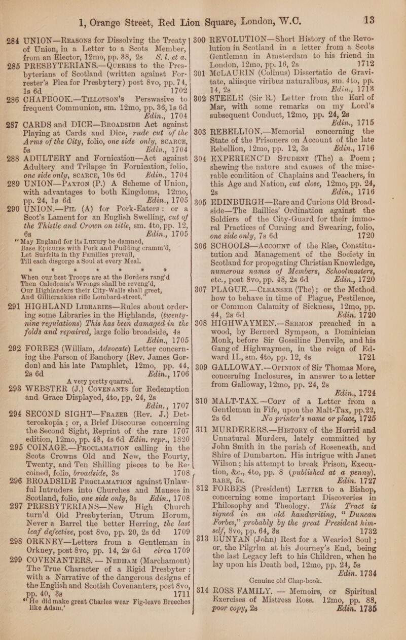 984 UNION—Rxrasons for Dissolving the Treaty of Union, in a Letter to a Scots Member, from an Elector, 12mo, pp. 38, 28 S.1. et a. 285 PRESBYTERIANS.—Qvuerits to the Pres- byterians of Scotland (written against For- rester’s Plea for Presbytery) post 8vo, pp. 74, oe Is 6d 1702 286 CHAPBOOK.—Tittotson’s Perswasive to frequent Communion, sm. 12mo, pp. 36, 1s 6d Edin., 1704 287 CARDS and DICE—BroapsipE Act against Playing at Cards and Dice, rude cut of the Arms of the City, folio, one side only, SCARCE, 5s Edin., 1704 288 ADULTERY and Fornication—Act against Adultery and Trilapse in Fornication, folio, one side only, SCARCE, 10s 6d Edin., 1704 289 UNION—Paxton (P.) A Scheme of Union, with advantages to both Kingdoms, 12mo, pp. 24, Is 6d Edin., 1705 290 UNION.—Pu. (A) for Pork-Eaters: or a Scot’s Lament for an English Swelling, cut of the Thistle and Crown on title, sm. 4to, pp. 12, 6s Edin., 1705 **May England for its Luxury be damned, Base Epicures with Pork and Pudding cramm’d, Let Surfeits in thy Families prevail, Till each disgorge a Soul at every Meal. * * * * * * x When our best Troops are at the Borders rang’d Then Caledonia’s Wrongs shall be reveng’d, Our Highlanders their City-Walls shall greet, And Gillicrankies rifle Lombard-street.” 291 HIGHLAND Liprarimes—Rules about order- ing some Libraries in the Highlands, (twenty- nine regulations) This has been damaged in the folds and repaired, large folio broadside, 4s Edin., 1705 292 FORBES (William, Advocate) Letter concern- ing the Parson of Banchory (Rev. James Gor- don) and his late Pamphlet, 12mo, pp. 44, 2s 6d Edin., 1706 A very pretty quarrel. 293 WEBSTER (J.) Covenants for Redemption and Grace Displayed, 4to, pp, 24, 2s Edin. , 1707 294 SECOND SIGHT—F razr (Rev. J.) Det- teroskopia ; or, a Brief Discourse concerning the Second Sight, Reprint of the rare 1707 edition, 12mo, pp. 48, 4s 6d Edin. repr., 1820 295 COINAGE.—ProctamatTion calling in the Scots Crowns Old and New, the Fourty, Twenty, and Ten Shilling pieces to be Re- coined, folio, broadside, 3s 1708 296 BROADSIDE Proctamarion against Unlaw- ful Intruders into Churches and Manses in Scotland, folio, one side only, 8s Hdin., 1708 297 PRESBYTERIANS—New High Church turn’d Old Presbyterian, Utrum Horum, Never a Barrel the better Herring, the last leaf defective, post 8vo, pp. 20,28 6d 1709 298 ORKNEY—Letters from a Gentleman in Orkney, post 8vo, pp. 14, 286d circa 1709 299 COVENANTERS. — NzepHam (Marchamont) The True Character of a Rigid Presbyter : with a Narrative of the dangerous designs ef the English and Scotish Covenanters, post 8vo, pp. 40, 3s 1711 *He did make great Charles wear Fig-leave Breeches like Adam.’ 13 300 REVOLUTION—Short History of the Revo- lution in Scotland in a letter from a Scots Gentleman in Amsterdam to his friend in London, 12mo, pp. 16, 2s 1712 McLAURIN (Colinus) Dissertatio de Gravi- tate, aliisque viribus naturalibus, sm. 4to, pp. 14, 28 Edin, 1718 STEELE (Sir R.) Letter from the Karl of Mar, with some remarks on my Lord’s subsequent Conduct, 12mo, pp. 24, 2s Edin., 1715 REBELLION.—Memorial concerning the State of the Prisoners on Account of the late Rebellion, 12mo, pp. 12, 38s Edin., 1716 EXPERIENC’D Srupent (The) a Poem; shewing the nature and causes of the mise- rable condition of Chaplains and Teachers, in this Age and Nation, cut close, 12mo, pp. 24, 28 Edin., 1716 305 EDINBURGH—Rare and Curious Old Broad- side—The Baillies’ Ordination against the Soldiers of the City-Guard for their immo- ral Practices of Cursing and Swearing, folio, one side only, 7s 6d 1720 SCHOOLS—Account of the Rise, Constitu- tution and Management of the Society in Scotland for propogating Christian Knowledge, numerous names of Members, Schoolmasters, etc., post 8vo, pp. 48, 23 6d Edin., 1720 PLAGUE.—C.LEANsER (The); or the Method how to behave in time of Plague, Pestilence, or Common Calamity of Sickness, 12mo, pp. 44, 2s 6d Edin. 1720 HIGHWAYMEN.—SeErmon preached in a wood, by Bernerd Sympson, a Dominician Monk, before Sir Gossiline Denvile, and his Gang of Highwaymen, in the reign of EKd- ward II., sm. 4to, pp. 12, 4s 1721 GALLOWAY.— Opinion of Sir Thomas More, concerning Inclosures, in answer toa letter from Galloway, 12mo, pp. 24, 2s Edin., 1724 MALT-TAX.—Copry of a Letter from a Gentleman in Fife, upon the Malt-Tax, pp.22, 2s 6d No printer’s name or place, 1725 MURDERERS.—History of the Horrid and Unnatural Murders, lately committed by John Smith in the parish of Roseneath, and Shire of Dumbarton. His intrigue with Janet Wilson ; his attempt to break Prison, Execu- tion, &amp;c., 4to, pp. 8 (published at a penny), RARE, 5s. Edin. 1727 FORBES (President) Lzerrer to a Bishop, concerning some important Discoveries in Philosophy and Theology. This Tract is signed in an old handwriting, “ Duncan Forbes,” probably by the great President him- self, 8vo, pp. 64, 3s 1732 BUNYAN (John) Rest for a Wearied Soul ; or, the Pilgrlm at his Journey’s End, being the last Legacy left to his Children, when he lay upon his Death bed, 12mo, pp. 24, 5s Edin. 1734 301 302 303 304 306 307 308 309 310 311 312 313 Genuine old Chap-book. 814 ROSS FAMILY. — Memoirs, or Spiritual Exercises of Mistress Ross, 12mo, pp. 88, poor copy, 2s - Edin. 1735