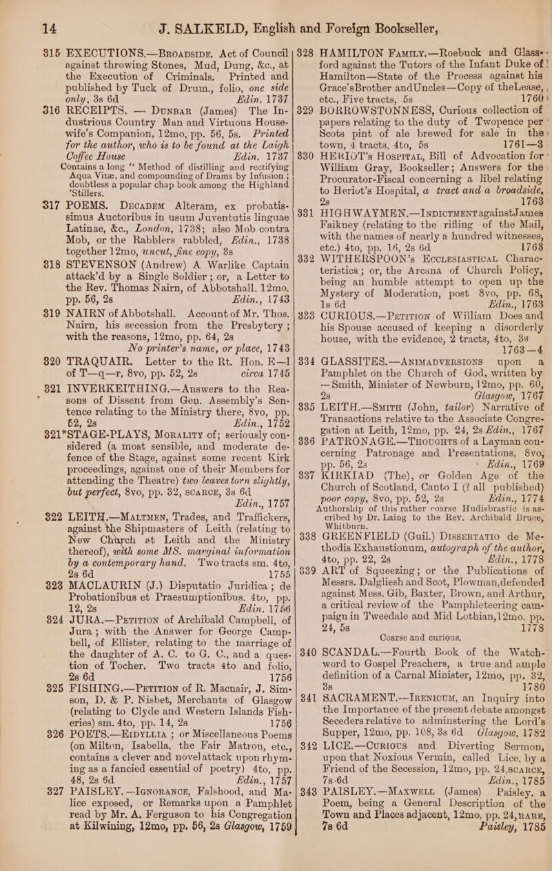 315 EXECUTIONS.—Broapsipe. Act of Council against throwing Stones, Mud, Dung, &amp;c., at the Execution of Criminals, Printed and published by Tuck of Drum., folio, one side only, 3s 6d Edin. 1737 316 RECEIPTS. —- DunBar (James) The In- dustrious Country Man and Virtuous House- wife’s Companion, 12mo, pp. 56, 5s. Printed for the author, who is to be found at the Laigh Coffee House Edin. 1737 Contains a long “‘ Method of distilling and rectifying Aqua Vitz, and compounding of Drams by Infusion ; doubtless a popular chap book among the Highland ’Stillers. 317 POEMS. Drcapem Alteram, ex probatis- simus Auctoribus in usum Juventutis linguae Latinae, &amp;c., London, 1738; also Mob contra Mob, or the Rabblers rabbled, Zdin., 1738 together 12mo, uncut, jine eopy, 3s STEVENSON (Andrew) A Warlike Captain attack’d by a Single Soldier ; or, a Letter to the Rev. Thomas Nairn, of Abbotshall, 12mo, pp. 56, 2s Edin., 1743 NAIRN of Abbotshall. Account of Mr. Thos. Nairn, his secession from the Presbytery ; with the reasons, 12mo, pp. 64, 2s No printer’s name, or place, 1743 TRAQUAIR. Letter to the Rt. Hon. E—1 of T—q—r, 8vo, pp. 52, 2s circa 1745 INVERKEITHING.—Answers to the Rea- sons of Dissent from Gen. Assembly’s Sen- tence relating to the Ministry there, 8vo, pp. 52, 2s Edin., 1752 321*STAGE-PLAYS, Moratiry of; seriously con- sidered (a most sensible, and moderate de- fence of the Stage, against some recent Kirk proceedings, against one of their Members for attending the Theatre) two leaves torn slightly, but perfect, 8vo, pp. 82, SCARCE, 3s 6d Edin., 1757 322 LEITH.—Matrmen, Trades, and Traffickers, against the Shipmasters of Leith (relating to New Church at Leith and the Ministry thereof), with some MS. marginal information by a contemporary hand. Two tracts sm. 4to, 2s 6d 1755 323 MACLAURIN (J.) Disputatio Juridica; de Probationibus et Praesumptionibus, 4to, pp. 12, 2s Edin, 1756 JURA.—Petition of Archibald Campbell, of Jura; with the Answer for George Camp- bell, of Ellister, relating to the marriage of the daughter of A. C. to G. C., anda ques- tion of Tocher. Two tracts 4to and folio, 2s 6d 1756 FISHING.—Petition of R. Macnair, J. Sim- son, D. &amp; P. Nisbet, Merchants of Glasgow (relating to Clyde and Western Islands Fish- eries) sm. 4to, pp. 14, 2s 1756 POETS.—EIDYLu1 ; or Miscellaneous Poems (on Milton, Isabella, the Fair Matron, ete., contains. a clever and novelattack upon rhym- ing as a fancied essential of poetry) 4to, pp. 48, 2s 6d Edin., 1757 PAISLEY. —Iq@norancg, Falshood, and Ma- lice exposed, or Remarks upon a Pamphlet read by Mr. A. Ferguson to his Congregation at Kilwining, 12mo, pp. 56, 2s Glasgow, 1759 318 319 320 _ 821 824 825 326 327 rT 328 HAMILTON Famity.—Roebuck and Glass-: ford against the Tutors of the Infant Duke of ! Hamilton—State of the Process against his Grace’sBrother andUncles—Copy of theLease, , etc., Five tracts, 5s 1760 BORROWSTONNESS, Curious collection of papers relating to the duty of Twopence per ' Scots pint of ale brewed for sale in the town, 4 tracts, 4to, 5s 1761—3 HERIOT’s Hosprrat, Bill of Advocation for ' William Gray, Bookseller; Answers for the Procurator-Fiscal concerning a libel relating to Herivt’s Hospital, a tract and a broadside, 28 1763 HIGHWAY MEN.—InpIcrMENT againstJ ames Faikney (relating to the rifling of the Mail, with the names of nearly a hundred witnesses, etc.) 4to, pp. 16, 2s 6d 1763 WITHERSPOON’s Eccuestasticat Charac- teristics ; or, the Arcana of Church Policy, being an humble attempt to open up the Mystery of Moderation, post 8vo, pp. 68, Is 6d Edin., 1763 CURIOUS.—Petition of William Does and his Spouse accused of keeping a disorderly house, with the evidence, 2 tracts, 4to, 3s 1763 —4 GLASSITES.—ANIMADVERSIONS upon a Pamphlet on the Church of God, written by —Smith, Minister of Newburn, 12mo, pp. 60, 2s Glasgow, 1767 LEITH.—Smira (John, tailor) Narrative of Transactions relative to the Associate Congre- gation at Leith, 12mo, pp. 24, 2s Hdin., 1767 PATRONAGE.—Tuoveuts of a Layman con- cerning Patronage and Presentations, 8vo, pp. 56, 28 - Edin., 1769 KIRKIAD (The), or Golden Age of the Church of Scotland, Canto I (? all published) poor copy, 8vo, pp. 52, 2s Edin., 1774 Authorship of this rather coarse Hudisbrastic is as- cribed by Dr. Laing to the Rev. Archibald Bruce, Whitburn, 388 GREENFIELD (QGuil.) Dissertatio de Me- thodis Exhaustionum, autograph of the author, 4to, pp. 22, 2s Edin., 1778 ART of Squeezing; or the Publications of Messrs. Dalgliesh and Scot, Plowman,defended against Mess. Gib, Baxter, Brown, and Arthur, a critical review of the Pamphleteering cam- paign in Tweedale and Mid Lothian,12mo, pp. 24, 5s 1778 329 332 334 335 336 337 +34 339 Coarse and curious, SCANDAL.—Fourth Book of the Watch- word to Gospel Preachers, a true and ample definition of a Carnal Minister, 12mo, pp. 32, 38 1780 SACRAMENT.-—IREnIcuM, an Inquiry into the Importance of the present debate amongst Seceders relative to adminstering the Lord’s Supper, 12mo, pp. 108,88 6d Glasgow, 1782 LICE.—Curiots and Diverting Sermon, upon that Noxious Vermin, called Lice, by a Friend of the Secession, 12mo, pp. 24,scaRcE, 736d Edin., 1785 PAISLEY.—Maxwett (James) Paisley, a Poem, being a General Description of the Town and Places adjacent, 12mo, pp. 24,nare, 7s 6d Paisley, 1785 340 341 342 343
