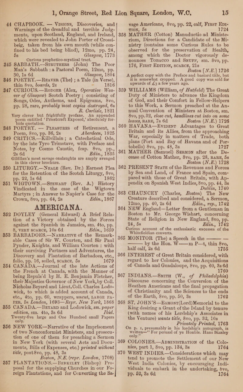 44 CHAPBOOK. — Visrons, Discoveries, and Warnings of the dreadful and terrible Judg- ments, upon Scotland, England, and Ireland, which were revealed to John Porter of Crossi- beig, taken from his own mouth (while con- fined to his bed being blind), 12mo, pp. 24, 5s Glasgow, 1773 Curious prophetico-mystical tract. 845 SABBATH.—SrrutHers (John) The Poor Man’s Sabbath :a Pastoral Poem, 12mo, pp. 30, 1s 6d Glasgow, 1804 846 POETRY.—REAVER (The) ; a Tale (in Verse), thin 8vo, boards, 2 ° 1816 847 CURIOUS.—Ropcsr (Alex, Operative Wea- ver of Glasgow) Scotch Poetry ; consisting of Songs, Odes, Anthems, and Epigrams, 8vo, pp. 28, rare, probably most copies destroyed, 6s R. Carlisle, 1821 Very clever but frightfully profane. An appended poem entitled ‘ Priestcraft Exposed,’ absolutely for- ; bids quotation. 848 POETRY. — Puieasvres of Retirement, a Poem, 8vo, pp. 36, 28 Aberdeen, 1825 849 CRITICS.—Killvillain ; a Catechetical Ode, by the late Tyro Trimstave, with Preface and Notes, by Cosmo Caustic, fcap. 8vo, pp., 2s 6d Edin., 1835 Gilfillan’s most savage onslaughts are amply avenged in this clever brochure. 350 LITURGY.—-N&amp;rate (Rev. Dr.) Earnest Plea for the Retention of the Scotch Liturgy, 8vo, pp. 22, 1s 6d 1862 851 WIGTOWN.—Srtrwart (Rev. A.) History Vindicated in the case of the Wigtown - Martyrs ; in Answer to Napier’s Case for the Crown, 8vo, pp. 64, 2s LEdin., 1867 AMERICANA. 852 DOYLEY (General Edward) A Brief Rela- tion of a Victory obtained by the Forces against the Spanish in Jamaica, sm. 4to, pp. _ 8, VERY SCARCE, 10s 6d Edin., 1659 3538 BARBADOES.—Narrative of the Remark- able Cases of Sir W. Courten, and Sir Paul Pynder, Knights, and William Courten : with their surviving Partners and Adventures, the Discovery and Plantation of Barbadoes, etc., folio, pp. 16, soiled, scarcn, 5s 1679 CANADA.—Journal of the late Actions of the French at Canada, with the Manner of being Repuls’d by H. E. Benjamin Fletcher, their Majesties Governor of New York, by Coll. Nicholas Beyard and Lieut.Coll. Charles Lodo- wick, to which is added account of Canada, etc., 4to, pp. 60, wrappers, uncut, LARGE PA- PER, 5s London, 1693—Repr. New York, 1868 CAN ADA.—Beyarp and Lodowick, sm. paper edition, sm. 4to, 3s 6d Ibid. gooey tive large and One Hundred small Papers on'ty. 356 NEW YORK—Narrative of the Imprisoment of two Nonconformist Ministers, and prosecu- tion of one of them for preaching a Sermon in New York (with several Acts and Docu- ments, Bills of Expenses, etc.) printed without title, post 8vo, pp. 48, 3s Boston, N.E. (repr. London, 1708) PLANTATIONS.—BeErkevey (Bishop) Pro- posal for the supplying Churches in our Fo- reign Plantations, and for Converting the Sa- 354 355 357 15 vage Americans, 8vo, pp. 22, calf, First Ept- TION, 5s 1724 MATHER (Cotton) Manuductio ad Ministe- rium, Directions for a Candidate of the Mi- nistry (contains some Curious Rules to be observed for the preservation of Health, among which the Doctor vigorously de- nounces ToBacco and SNUFF, sm. 8vo, pp. 176, First EpIvTion, scarce, 21s Boston [| N.E.| 1728 A perfect copy with the Preface and bastard title, but it is somewhat cropped. A good copy was sold for upwards of £3 a few years ago. 359 WILLIAMS (William, of Hatfield) The Great Duty of Ministers to advance the Kingdom of God, and their Comfort in Fellow-Helpers to this Work, a Sermon preached at the An- nual Convention of Ministers at Boston, sm. 8vo, pp.32, close cut, headlines cut into on some leaves, RARE, 78 6d Boston (N.E.) 1726 HAVANA—Evipent Advantages to Great Britain and its Allies, from the approaching War, especially in matters of Trade, both plans (Port and Bay of Havana and of Por- tobello) 8vo, pp. 48, 3s 1727 MATHER (Samuel) Sermon after the De- cease of Cotton Mather, 8vo, pp. 28, RARE, 5s Boston (N.E.) 1728 362 PRESENT Starz of the Revenues and Forces by Sea and Land, of France and Spain, com- pared with those of Great Britain, with Ap- pendix on Spanish West Indies, 8vo, pp. 44, 3s Dublin, 1740 863 CHAUNCEY (Charles, Boston) The New Creature described and considered, a Sermon, 12mo, pp. 40, 2s 6d Hdin., rep., 1742 3864 NEW England—Letter from a Gentleman in Boston to Mr. George Wishart, concerning State of Religion in New England, 8vo, pp. 24, 5s Edin., 1742 Curious account of the enthusiastic excesses of the Whitefieldian converts. 365 MONITOR (The) a Speech in the by the Hon. W——m P—t, thin 8vo, half calf, 2s 6d 1755 INTEREST of Great Britain considered, with regard to her Colonies, and the Acquisitions of Canada and Guadaloupe, 8vo, pp. 60, 38s 6d 1760 INDIANS.—SmitaH (W., of Philadelphia) Discourse concerning the Conversion of the Heathen Americans and the final propagation of Christianity and the Sciences to the ends of the Earth, 8vo, pp. 50, 3s 1762 ST, JOHN’S—Eamont(Lord)Memorial to the King desiring a Grant of the Island by tenure (with names of his Lordship’s Associates in the Venture) wants title, 8vo, pp. 32, 10s Privately Printed, 1763 On p. 1, presumably in his lordship’s autograph, is eae For perusal of ye Honble. Hans Stanley only.” 369 COLONIES.—ApministRaTION of the Colo- nies, part 1, 8vo, pp. 134, 3s 1764 370 WEST INDIES.—Considerations which may tend to promote the Settlement of our New West India Colonies, by encouraging Indi- viduals to embark in the undertaking, 6vo, pp. 52, 38 6d 1764 358 360 361  —  366 367 368