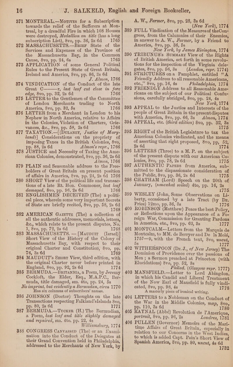 871 MONTREAL.—Motives for a Subscription towards the relief of the Sufferers at Mon- treal, by a dreadful Fire in which 108 Houses were destroyed, JJedallion on title (has a long subscription List), 8vo, pp. 86,28 6d 1765 372 MASSACHUSETTS.—Brizr State of the Services and Expenses of the Province of the Massachusetts Bay, in the Common Cause, 8vo, pp. 24, 6s 1765 8738 APPLICATION of some General Political Rules to the Present State of Great Britain, Ireland and America, 8vo, pp. 86, 8s 6d J. Almon, 1766 374 VINDICATION of the Conduct of the late Great C r, last leaf cut close in fore edge, 8vo, pp. 32, 2s 6d 875 LETTER to the Gentlemen of the Committee of London Merchants trading to North America, 8vo, pp. 32, 5s 1766 376 LETTER from a Merchant in London to his Nephew in North America, relative to Affairs in the Colonies, Violation of Charters, Grie- vances, &amp;c., 8vo, pp. 58, 2s 6d 1766 377 TAXATION.—|(Dutaney, Justice of Mary- land)| Considerations on the propriety of imposing Taxes in the British Colonies, 8vo, pp. 88, 2s 6d Almon’s repr., 1766 378 JUSTICE and Necessity of Taxing the Ame- rican Colonies, demonstrated, 8vo, pp. 36, 2s 6d Almon, 1766 3879 PLAIN and Seasonable address to the Free- holders of Great Britain on present position of affairs in America, Svo, pp. 24, 28 6d 1766 380 SHORT View of the political life and transac- tions of a late Rt. Hon. Commoner, last leaf damaged, 8vo, pp. 96, 28 6d 1766 3881 ENGLISHMEN DECEIVED (The) a politi- cal piece, wherein some very important Secrets of State are briefly recited, 8vo, pp. 58, 2s 6d 1768 882 AMERICAN Gazette (The) a collection of all the authentic addresses, memorials, letters, &amp;c., which relate to the present disputes, No. 1, 8vo, pp. 72, 28 6d 1768 MASSACHUSETTS. — [Mavpvuir (Israel) ] Short View of the History of the Colony of Massachusetts Bay, with respect to their original Charter and Constitution, 8vo, pp. 76, 8s 6d . 1769 MAUDUIT’s SHort View, third edition, with the original Charter never before printed in England, 8vo, pp. 92, 2s 6d 1774 BERMUDA.—Bnritanni, a Poem, by Jeremy Cockloft, the Elder, Esq., M.A.P.C., Ber- muda, title damaged, sm. 4to, pp. 24, 5s No imprint, but evidently a Bermudan, circa 1770 Has six columns of subscribers’ names. 386 JOHNSON (Doctor) Thoughts on the late Transactions respecting Falkland’sIslands 8vo, pp. 80, 2s 6d 1771 BERMUDA.—Touoker (H.) The Bermudian, a Poem, last leaf and title slightly damaged and repaired, sm. 4to. pp. 22, 48 Williamsburg, 1774 CONGRESS Canvassep (The) or an Lxami- nation into the Conduct of the Delegates at their Grand Convention held in Philadelphia, addressed to the Merchants of New York, by  383 384 385 387 383 A. W., Farmer, 8vo, pp. 28, 88 6d (New York), 177 389 FULL Vindication of the Measuresof theCon- gress, from the Calumnies of their Enemies, in answer to A. W., Farmer, by a Friend to America, 8vo, pp. 36, 5s New York, by James Rivington, 1774 LRIBUNUS’s Summary View of the Rights of British America, set forth in some revolu- tions for the inspection of the Virginia dele- gates, 8vo, pp. 56, 8s (London, repr. 1774) 891 STRICTURES ona Pamphlet, entitled “A Friendly Address to all reasonable Americans, etc.,” 8vo, pp. 16, 4s Philadelphia, 1774 FRIENDLY. Address to all Reasonable Ame- ricans on the subject of our Political Confu- sions, carefully abridged, 8vo, pp. 24, 4s New York, 1774 393 APPEAL to the Justice and Interests of the people of Great Britain in the present disputes with America, 8vo, pp. 66, 8s Almon, 1774 394 APPEAL, etc. (third edition) 8vo, pp. 32, 88 1775 390 892 395 RIGHT of the British Legislatnre to tax the American Colonies vindicated, and the means of asserting that right proposed, 8vo, pp, 52, 2s 6d 177 LETTERS (Three) to a M. P. on the subject of the present dispute with our American Co- lonies, 8vo, pp. 78, 28 6d 1775 AUTHENTIC Papsrs from America, sub- mitted to the dispassionate consideration of the Public, 8vo, pp. 36, 28 6d 1775 CHATHAM (Lord) Speech on the 20th of January, (sumewhat soiled) 4to, pp. 16, 2s 1775 WESLEY (John, Some Observations on Li- berty, occasioned by a late Tract (by Dr. Price) 12mo, pp. 36, 8s 1776 ROBINSON (Matthew) Peace the best Policy, or Reflections upon the Appearance of a Fo- reign War, Commission for Granting Pardons in America, etc., 8vo, pp. 62, 8s 1777 MONTCALM—Letters from the Marquis de Montcalm, to MM. de Berryerand De la Moié, 1757—9, with the French text, 8vo, uncut, 5s ; Lida WITHERSPOON (Dr. J., of New Jersey) The Dominion of Providence over the passions of Men ; a Sermon preached at Princeton (with Elucidations) 8vo, pp. 52, 3 Philad. (Glasgow repr. 1777) MANSFIELD.—Letter to Lord Abingdon. in which his Candid and Liberal Treatment of the Now Earl of Mansfield is fully vindi- cated, 8vo, pp. 98, 4s 1778 A masterly piece of ironical writing. LETTERS to a Nobleman on the Conduct of the War in the Middle Colonies, map, 8vo, pp. 110, 3s 6d 1780 405 RAYNAL (Abbé) Revolution de lAmerique, portrait, 8vo, pp. 96, 2s Londres, 1781 PULLEN (Governor) Memoirs of the Mari- time Affairs of Great Britain, especially in relation to our Concerns in the West Indies, to which is added Capt. Pain’s Short View of Spanish America, 8vo, pp. 80, uncut, 4s 6d 1732 396 397 398 399 400 401] 402 403 404 406