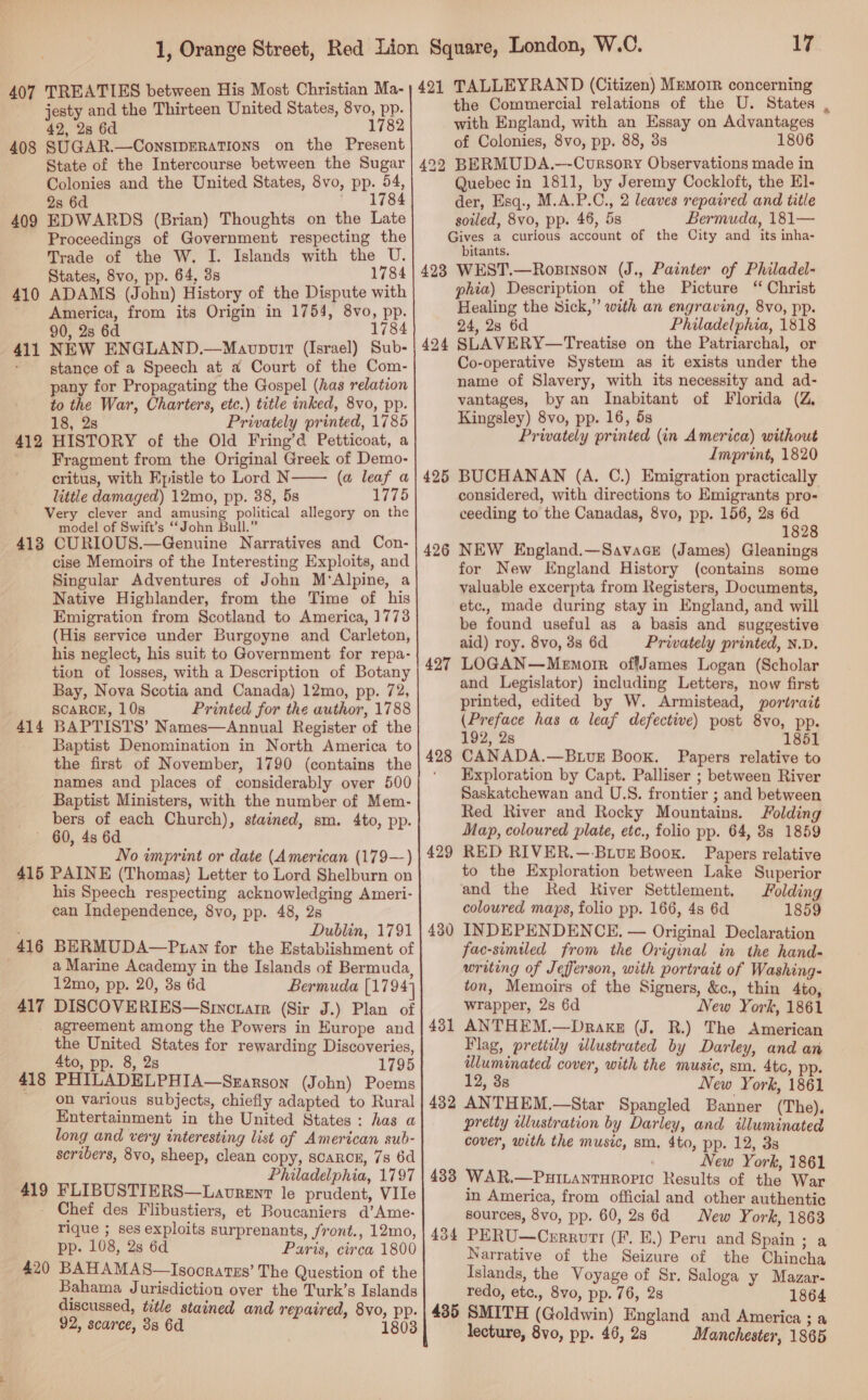 jesty and the Thirteen United States, 8vo, pp. 42, 2s 6d 1782 SUGAR.—ConsIDERATIONS on the Present State of the Intercourse between the Sugar Colonies and the United States, 8vo, pp. 54, 2s 6d * 1784 EDWARDS (Brian) Thoughts on the Late Proceedings of Government respecting the Trade of the W. I. Islands with the U. States, 8vo, pp. 64, 3s 1784 ADAMS (John) History of the Dispute with America, from its Origin in 1754, 8vo, pp. 90, 2s 6d 1784 NEW ENGLAND.—Maovpwir (Israel) Sub- stance of a Speech at a Court of the Com- pany for Propagating the Gospel (has relation to the War, Charters, etc.) title inked, 8vo, pp. 18, 2s Privately printed, 1785 HISTORY of the Old Fring’d Petticoat, a Fragment from the Original Greek of Demo- critus, with Epistle to Lord N (a leaf a little damaged) 12mo, pp. 38, 5s 1775 Very clever and amusing political allegory on the model of Swift’s “‘John Bull.” 418 CURIOUS.—Genuine Narratives and Con- cise Memoirs of the Interesting Exploits, and Singular Adventures of John M'Alpine, a Native Highlander, from the Time of his Emigration from Scotland to America, 1773 (His service under Burgoyne and Carleton, his neglect, his suit to Government for repa- tion of losses, with a Description of Botany Bay, Nova Scotia and Canada) 12mo, pp. 72, SCARCE, 10s Printed for the author, 1788 BAPTISTS’ Names—Annual Register of the Baptist Denomination in North America to the first of November, 1790 (contains the names and places of considerably over 500 Baptist Ministers, with the number of Mem- bers of each Church), stained, sm. 4to, pp. ~ 60, 4s 6d No imprint or date (American (179—) 415 PAINE (Thomas) Letter to Lord Shelburn on his Speech respecting acknowledging Ameri- can Independence, 8vo, pp. 48, 2s Dublin, 1791 416 BERMUDA—P tan for the Establishment of a Marine Academy in the Islands of Bermuda, 12mo, pp. 20, 3s 6d Bermuda [1794] 417 DISCOVERIES—Srincnarr (Sir J.) Plan of agreement among the Powers in Hurope and the United States for rewarding Discoveries, 4to, pp. 8, 2s 1795 PHILADELPHIA—Srarson (John) Poems on various subjects, chiefly adapted to Rural Entertainment in the United States: has a long and very interesting list of American sub- scribers, 8vo, sheep, clean copy, sCaRcE, 7s 6d Philadelphia, 1797 FLIBUSTIERS—Laovrent le prudent, Vile Chef des Flibustiers, et Boucaniers d’Ame- rique ; ses exploits surprenants, front., 12mo, pp. 108, 2s 6d Paris, circa 1800 BAHAMAS—Isooratss’ The Question of the Bahama Jurisdiction over the Turk’s Islands discussed, title stained and repaired, 8vo, pp. 92, scarce, 388 6d 1803 408 409 410 411 412  414 418 419 420  17 the Commercial relations of the U. States with England, with an Essay on Advantages of Colonies, 8vo, pp. 88, 3s 1806 22? BERMUDA.-—-Cursory Observations made in Quebec in 1811, by Jeremy Cockloft, the E]- der, Esq., M.A.P.C., 2 leaves repaired and title soiled, 8vo, pp. 46, 5s Bermuda, 181— Gives a curious account of the City and its inha- bitants. 423 WEST.—Rosinson (J., Painter of Philadel- phia) Description of the Picture “ Christ Healing the Sick,” with an engraving, 8vo, pp. 24, 28 6d Philadelphia, 1818 SLAVERY—Treatise on the Patriarchal, or Co-operative System as it exists under the name of Slavery, with its necessity and ad- vantages, by an Inabitant of Florida (Z, Kingsley) 8vo, pp. 16, 5s Privately printed (in America) without Imprint, 1820 BUCHANAN (A. C.) Emigration practically considered, with directions to Emigrants pro- ceeding to the Canadas, 8vo, pp. 156, 2s 6d 1828 NEW England.—Savace (James) Gleanings for New England History (contains some valuable excerpta from Registers, Documents, etc., made during stay in England, and will be found useful as a basis and suggestive aid) roy. 8vo, 3s 6d Prwately printed, N.D. LOGAN—Mewnorr offJames Logan (Scholar and Legislator) including Letters, now first printed, edited by W. Armistead, portrait (Preface has a leaf defective) post 8vo, pp. 192, 28 1851 CANADA.—BuvE Book. Papers relative to Exploration by Capt. Palliser ; between River Saskatchewan and U.S. frontier ; and between Red River and Rocky Mountains. Folding Map, coloured plate, etc., folio pp. 64, 88 1859 RED RIVER.—-BLvuE Boox. Papers relative to the Exploration between Lake Superior and the Red Kiver Settlement. Folding coloured maps, folio pp. 166, 4s 6d 1859 INDEPENDENCE. — Original Declaration fac-similed from the Original in the hand- writing of Jefferson, with portrait of Washing- ton, Memoirs of the Signers, &amp;., thin 4io, wrapper, 2s 6d New York, 1861 ANTHEM.—Drakg (J. R.) The American Flag, prettily illustrated by Darley, and an illuminated cover, with the music, sm. 4tc, pp. 12, 3s New York, 1861 432 ANTHEM.—Star Spangled Banner (The). pretty wlustration by Darley, and illuminated cover, with the music, sm. 4to, pp. 12, 38 , New York, 1861 433 WAR.—PHILANTHROPIC Results of the War in America, from official and other authentic sources, 8vo, pp. 60, 28 6d New York, 1863 434 PERU—Cerruvtt (F. E.) Peru and Spain ; a Narrative of the Seizure of the Chincha Islands, the Voyage of Sr. Saloga y Mazar- redo, etc., 8vo, pp. 76, 2s 1864 435 SMITH (Goldwin) England and America; a lecture, 8vo, pp. 46, 2s Manchester, 1865 424 425 426 427 428 429 430 431