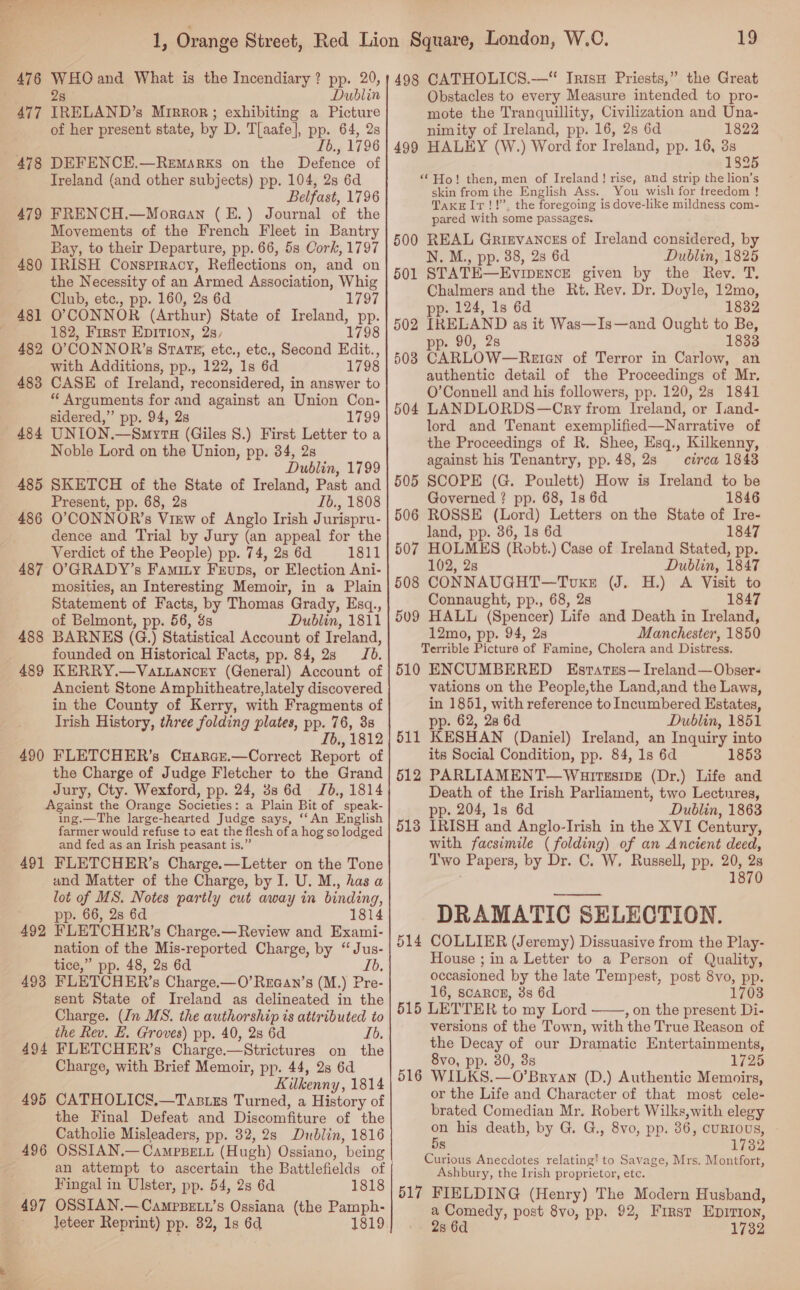 477 IRELAND” s Mirror; exhibiting a Picture of her present state, by D. Tlaafe], pp. 64, 2s Ib., 1796 478 DEFENCE.—Remasrxs on the Defence of Ireland (and other subjects) pp. 104, 2s 6d Belfast, 1796 479 FRENCH.—Moraan (E.) Journal of the Movements of the French Fleet in Bantry Bay, to their Departure, pp. 66, 5s Cork, 1797 480 IRISH Conspiracy, Reflections on, and on the Necessity of an Armed Association, Whig Club, etc., pp. 160, 2s 6d 1797 481 O'CONNOR (Arthur) State of Ireland, pp. 182, First EpITIon, 2s, 179 482 O’CONNOR’s SrartrE,; etc., etc., Second Edit., with Additions, pp., 122, 1s 6d 1798 483 CASE of Ireland, reconsidered, in answer to “ Arguments for and against an Union Con- sidered,” pp. 94, 2s 1799 484 UNION.—Smyra (Giles 8.) First Letter to a Noble Lord on the Union, pp. 34, 2s Dublin, 1799 485 SKETCH of the State of Ireland, Past and Present, pp. 68, 2s Ib., 1808 486 O’CONNOR’s View of Anglo Irish Jurispru- dence and Trial by Jury (an appeal for the Verdict of the People) pp. 74, 2s 6d 1811 487 O’GRADY’s Famity Frups, or Election Ani- mosities, an Interesting Memoir, in a Plain Statement of Facts, by Thomas Grady, Esq., of Belmont, pp. 56, 8s Dublin, 1811 488 BARNES (G.) Statistical Account of Ireland, founded on Historical Facts, pp. 84, 2s Jb. 489 KERRY.—Va.iancry (General) Account of ; Ancient Stone Amphitheatre, lately discovered in the County of Kerry, with Fragments of Irish History, three folding plates, pp. 76, 38 Ib., 1812 490 FLETCHER’s Cuarce.—Correct Report of the Charge of Judge Fletcher to the Grand Jury, Cty. Wexford, pp. 24, 3s 6d Jb., 1814 Against the Orange Societies: a Plain Bit of speak- ing.—The large-hearted Judge says, ‘‘An English farmer would refuse to eat the flesh of a hog so lodged and fed as an Irish peasant is.’ 491 FLETCHER’s Charge.—Letter on the Tone and Matter of the Charge, by I. U. M., has a lot of MS. Notes partly cut away in binding, pp. 66, 2s 6d 1814 492 FLETCHER’s Charge.—Review and Exami- nation of the Mis-reported Charge, by “Jus- tice,” pp. 48, 2s 6d Lb, 493 FLETCHER’s Charge.—O’Rraan’s (M. .) Pre- sent State of Ireland as delineated in the Charge. (In MS. the authorship is attributed to the Rev. E. Groves) pp. 40, 28 6d Ib. 494 FLETCHER’s Charge.—Strictures on the Charge, with Brief Memoir, pp. 44, 2s 6d Kilkenny, 1814 495 CATHOLICS.—Tasizs Turned, a History of the Final Defeat and Discomfiture of ‘the Catholie Misleaders, pp. 32, 2s Dublin, 1816 496 OSSIAN.— CamPBELi (Hugh) Ossiano, being Fingal in Ulster, pp. 54, 2s 6d 1818 497 OSSIAN.—Campsett’s Ossiana (the Pamph- leteer Reprint) pp. 82, 1s 6d 1819 19 Obstacles to every Measure intended to pro- mote the Tranquillity, Civilization and Una- nimity of Ireland, pp. 16, 2s 6d 1822 499 HALEY (W.) Word for Ireland, pp. 16, 3s 1825 “Ho! then, men of Ireland! rise, and strip the lion’s skin from the English Ass. You wish for treedom ! TaxrlIr!!”’, the foregoing is dove-like mildness com- pared with some passages. 500 REAL Grisvancss of Ireland considered, by N. M., pp. 38, 2s 6d Dublin, 1825 501 STATE— EVIDENCE given by the Rev. T. Chalmers and the Rt. Rev. Dr. Doyle, 12mo, pp. 124, 1s 6d 1832 pp. 90, 2s 1833 508 CARLOW—Reten of Terror in Carlow, an authentic detail of the Proceedings of Mr. O’Connell and his followers, pp. 120, 2s 1841 504 LANDLORDS—Cry from Ireland, or I.iand- lord and Tenant exemplified—Narrative of the Proceedings of R. Shee, Esq., Kilkenny, against his Tenantry, pp. 48, 2s crea 1848 505 SCOPE (G. Poulett) How is Ireland to be Governed ? pp. 68, 1s 6d 1846 506 ROSSE (Lord) Letters on the State of Ire- land, pp. 36, 1s 6d 1847 507 HOLMES (Robt.) Case of Ireland Stated, pp. 102, 28 Dublin, 1847 508 CONNAUGHT—Toxs (J. H.) A Visit to Connaught, pp., 68, 28 1847 509 HALL (Spencer) Life and Death in Ireland, 12mo, pp. 94, 2s Manchester, 1850 Terrible Picture of Famine, Cholera and Distress. 510 ENCUMBERED Estates— Ireland—Obser- vations on the People,the Land,and the Laws, in 1851, with reference to Incumbered Estates, pp. 62, 28 6d Dublin, 1851 511 KESHAN (Daniel) Ireland, an Inquiry into its Social Condition, pp. 84, 1s 6d 1853 612 PARLIAMENT—Wulrssipg (Dr.) Life and Death of the Irish Parliament, two Lectures, pp. 204, 1s 6d Dublin, 1863 IRISH and Anglo-Irish in the XVI Century, with facsimile (folding) of an Ancient deed, Two Papers, by Dr. C. W. Russell, pp. 20, 2s 1870 513 DRAMATIC SELECTION. COLLIER (Jeremy) Dissuasive from the Play- House ; in a Letter to a Person of Quality, occasioned by the late Tempest, post 8vo, pp. 16, scaRog, 3s 6d 1703 515 LETTER to my Lord , on the present Di- versions of the Town, with the True Reason of the Decay of our Dramatic Entertainments, 8vo, pp. 30, 3s 1725 WILKS.—O’Bryan (D.) Authentic Memoirs, or the Life and Character of that most cele- brated Comedian Mr. Robert Wilks,with elegy on his death, by G. G., 8vo, pp. 86, cuRIOUS, 5s 17382 Curious Anecdotes relating’ to Savage, Mrs. Montfort, Ashbury, the Irish proprietor, etc. 517 FIELDING (Henry) The Modern Husband, a Comedy, post 8vo, pp. 92, First EpIrI0w, 2s 6d 1732 514  516