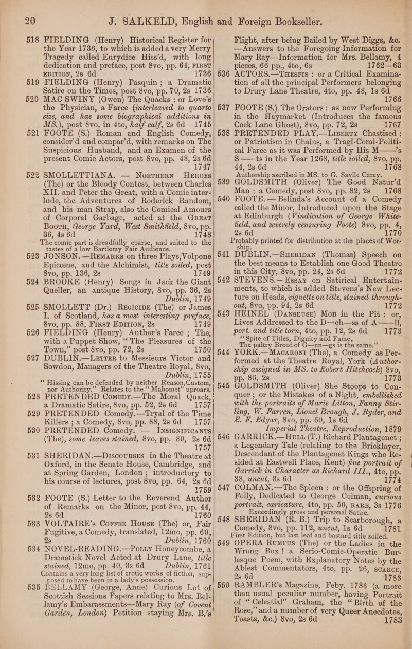 518 FIELDING (Henry) Historical Register for the Year 1736, to which is added a very Merry Tragedy called Eurydice Hiss’d, with long dedication and preface, post 8vo, pp. 64, FIRST EDITION, 2s 6d 1736 519 FIELDING (Henry) Pasquin; a Dramatic 520 MAC SWINY (Owen) The Quacks : or Love’s the Physician, a Farce (interleaved to quarto size, and has some biographical additions in MS.), post 8vo, in 4to, half calf, 28 6d 1745 FOOTE (S.) Roman and English Comedy, consider’d and compar’d, with remarks on The Suspicious Husband, and an Examen of the present Comic Actors, post 8vo, pp. 48, 2s 6d 1747 521 2 SMOLLETTIANA. — Norruern HEROES (The) or the Bloody Contest, between Charles XII. and Peter the Great, with a Comic inter- lude, the Adventures of Roderick Random, and his man Strap, also the Comical Amours of Corporal Garbage, acted at the Great Bootu, George Yard, West Smithfield, 8vo, pp. 36, 4s 6d 1748 The comic part is dreadfully coarse, and suited to the tastes of a low Bartlemy Fair Audience. 523 JONSON. —Remarks on three Plays, Volpone Epiccene, and the Alchimist, tztle soiled, post 8vo, pp. 136, 2s 1749 524 BROOKE (Henry) Songs in Jack the Giant Queller, an antique History, 8vo, pp. 36, 2s Dublin, 1749 525 SMOLLETT (Dr.) ReeiorpE (The) or James I. of Scotland, has a most interesting preface, 8vo, pp. 88, First Epition, 2s 1749 526 FIELDING (Henry) Author’s Farce ; The, with a Puppet Show, ‘‘ The Pleasures of the Town,” post 8vo, pp. 72, 2s 1750 527 DUBLIN.—Lerrer to Messieurs Victor and Sowdon, Managers of the Theatre Royal, 8vo, Dublin, 1755 ** Hissing can be defended by neither Reason,Custom, nor Authority.” Relates to the ‘‘ Mahomet” uproars. a Dramatic Satire, 8vo, pp. 52, 28 6d 175% 529 PRETENDED Comedy.—Tryal of the Time Killers ; a Comedy, 8vo, pp. 88, 28 6d 1757 5380 PRETENDED Comedy. — JINsIGNIFICANTS (The), some leaves stained, 8vo, pp. 80, 28 6d 1757 5381 SHERIDAN.—Discourses in the Theatre at Oxford, in the Senate House, Cambridge, and at Spring Garden, London ; introductory to his course of lectures, post 8vo, pp. 64, 2s 6d 1759 532 FOOTE (S.) Letter to the Reverend Author of Remarks on the Minor, post 8vo, pp. 44, 28 6d 1760 583 VOLTAIRE’s Correr House (The) or, Fair Fugitive, a Comedy, translated, 12mo, pp. 60, 28 Dublin, 1760 534 NOVEL-READING.—Po.ty Honeycombe, a Dramatick Novel Acted at Drury Lane, title stained, 12mo, pp. 40, 38 6d Dublin, 1761 Contains a very long list of erotic works of fiction, sup- posed to have been in a lady’s possession. Scottish Sessions Papers relating to Mrs. Bel- lamy’s Embarassments—Mary Ray (of Covent Garden, London) Petition staying Mrs, B,’s  Flight, after being Bailed by West Diggs, &amp;c. —Answers to the Foregoing Information for Mary Ray-—Information for Mrs. Bellamy, 4 pieces, 66 pp., 4to, 6s 1762—63 ACTORS.—TuHesPIs : or a Critical Examina- tion of all the principal Performers belonging to Drury Lane Theatre, 4to, pp. 48, 1s 6d 1766 FOOTE (S8.) The Orators: as now Performing in the Haymarket (Introduces the famous Cock Lane Ghost), 8vo, pp. 72, 2s 1767 PRETENDED PLAY.—Lrserty Chastised : or Patriotism in Chains, a Tragi-Comi-Politi- cal Farce as it was Performed by His M——’s S—~ts in the Year 1268, title soiled, 8vo, pp. 44, 2s 6d 1768 Authorship ascribed in MS. to G. Savile Carey. GOLDSMITH (Oliver) The Good Natur’d Man : a Comedy, post 8vo, pp. 82, 2s 1768 FOOTE. — Belinda’s Account of a Comedy called the Minor, Introduced upon the Stage at Edinburgh (Vindication of George White- field, and severely censuring Foote) 8vo, pp. 4, 2s 6d 1770 Eaqnebly printed for distribution at the places of Wor- snip, 541 Bi GUIN sean (Thomas) Speech on the best means to Establish one Good Theatre in this City, 8vo, pp. 24, 2s 6d 1772 STEVENS.— Essay on Satirical Entertain- ments, to which is added Stevens’s New Lec- ture on Heads, vignette on title, stained through- out, 8vo, pp. 94, 28 6d 1772 HEINEL (DanseEvse) Mos in the Pit: or, Lives Addressed to the D—ch—+ss of A ll, port. and title torn, 4to, pp. 12, 28 6d 1773 ‘*Spite of Titles, Dignity and Fame, The paltry Breed of G—nn—gs is the same.” YORK.—Macaront (The), a Comedy as Per- formed at the Theatre Royal, York (Author- ship assigned in MS. to Robert Hitchcock) 8vo, pp. 86, 28 1778 GOLDSMITH (Oliver) She Stoops to Con- quer ; or the Mistakes of a Night, embellished with the portraits of Marie Litton, Fanny Stir- ling, W. Farren, Lionel Brough, J. Ryder, and &amp;. F, Edgar, 8vo, pp. 60, 1s 6d Imperial Theatre, Reproduction, 1879 GARRICK.— Hutz (T.) Richard Plantagenet ; a Legendary Tale (relating to the Bricklayer, Descendant of the Plantagenet Kings who Re- sided at Eastwell Place, Kent) fine portrait of Garrick in Character as Richard II1., 4to, pp. 38, uncut, 3s 6d 1774 COLMAN.—The Spleen : or the Offspring of Folly, Dedicated to George Colman, curious portrait, caricature, 4to, pp. 50, RARE, 8s 1776 Exceedingly gross and personal Satire, 548 SHERIDAN (R. B.) Trip to Scarborough, a Comedy, 8vo, pp. 112, uncut, 1s 6d 1781 First Edition, but last leaf and bastard title soiled. 549 OPERA Romrus (The) or the Ladies in the Wrong Box! a Serio-Comic-Operatic Bur- lesque Poem, with Explanatory Notes by the Ablest Commentators, 4to, pp. 26, scaRcE, 2s 6d 1783 RAMBLER’s Magazine, Feby. 1783 (a more than usual peculiar number, having Portrait of “ Celestial” Graham, the “Birth of the Rose,’ and a number of very Queer Anecdotes, Toasts, &amp;c.) 8vo, 286d 1783 536 537 538 539 540 542 543  544 546 547 550 fp