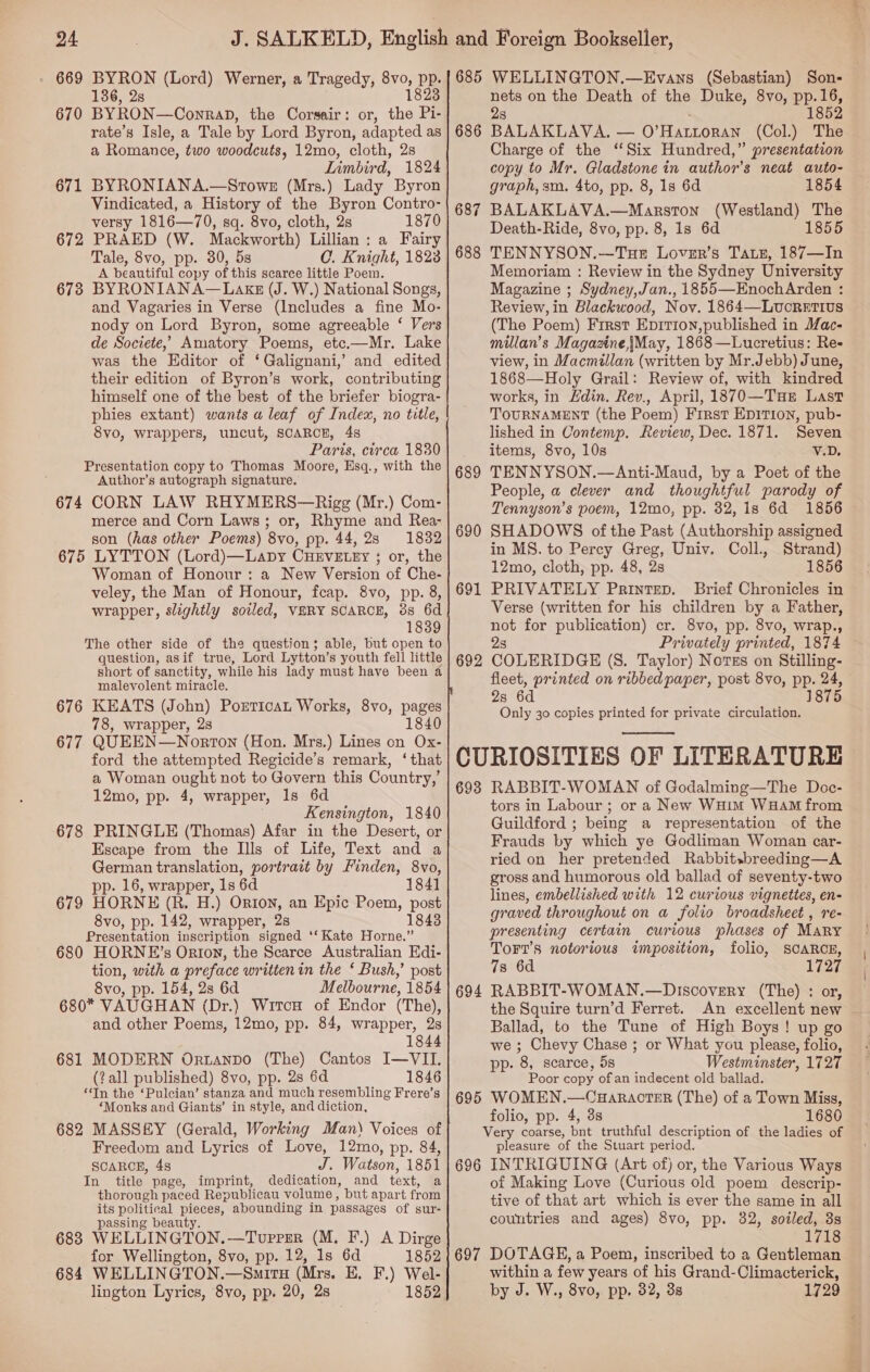 669 BYRON (Lord) Werner, a Tragedy, 8vo, pp. 136, 2s 1823 BYRON —ConraD, the Corsair: or, the Pi- rate’s Isle, a Tale by Lord Byron, adapted as a Romance, two woodcuts, 12mo, cloth, 2s Limbird, 1824 BYRONIANA.—Srowe (Mrs.) Lady Byron Vindicated, a History of the Byron Contro- versy 1816—70, sq. 8vo, cloth, 2s 1870 PRAED (W. Mackworth) Lillian: a Fairy Tale, 8vo, pp. 30, 5s 0. Knight, 1823 A beautiful copy of this scarce little Poem. BYRONIANA—Lakz (J. W.) National Songs, and Vagaries in Verse (Includes a fine Mo- nody on Lord Byron, some agreeable ‘ Vers de Societe,’ Amatory Poems, etc.—Mr. Lake was the Editor of ‘ Galignani,’ and edited their edition of Byron’s work, contributing himself one of the best of the briefer biogra- phies extant) wants a leaf of Index, no title, 8vo, wrappers, uncut, SCARCE, 4s Paris, circa 1830 Presentation copy to Thomas Moore, Esq., with the Author’s autograph signature. 674 CORN LAW RHYMERS—Rigg (Mr.) Com- merce and Corn Laws; or, Rhyme and Rea- son (has other Poems) 8vo, pp. 44,28 1832 675 LYTTON (Lord)—LabDy CHEVELEY ; or, the Woman of Honour: a New Version of Che- veley, the Man of Honour, fcap. 8vo, pp. 8, wrapper, slightly soiled, VERY SCARCE, 3s 6d 1839 The other side of the question; able, but open to question, asif true, Lord Lytton’s youth fell little short of sanctity, while his lady must have been a malevolent miracle. 676 KEATS (John) Porticat Works, 8vo, pages 78, wrapper, 2s 1840 677 QUEEN—Norton (Hon. Mrs.) Lines on Ox- ford the attempted Regicide’s remark, ‘that a Woman ought not to Govern this Country,’ 12mo, pp. 4, wrapper, 1s 6d . Kensington, 1840 678 PRINGLE (Thomas) Afar in the Desert, or Escape from the Ills of Life, Text and a German translation, portrait by Finden, 8vo, pp. 16, wrapper, 1s 6d 184] 679 HORNE (R. H.) Orton, an Epic Poem, post 8vo, pp. 142, wrapper, 2s 1843 Presentation inscription signed ‘‘Kate Horne.” 680 HORNE’s Orton, the Scarce Australian Edi- tion, with a preface written in the * Bush,’ post 8vo, pp. 154, 2s 6d Melbourne, 1854 680* VAUGHAN (Dr.) Wires of Endor (The), and other Poems, 12mo, pp. 84, wrapper, 2s 1844 670 671 672 673 681 MODERN Ortanpo (The) Cantos I—VII. (?all published) 8vo, pp. 28 6d 1846 ‘In the ‘Pulcian’ stanza ‘and much resembling Frere’s ‘Monks and Giants’ in style, and diction, 682 MASSEY (Gerald, Working Man) Voices of Freedom and Lyrics of Love, 12mo, pp. 84, SCARCE, 4s J. Watson, 1851 In title page, imprint, dedication, and toxt, a thorough paced Republicau volume, but apart from its political pieces, abounding in passages of sur- passing beauty. 683 WELLINGTON. —Tupper (M. F.) A Dirge for Wellington, 8vo, pp. 12, Is 6d 1852 684 WELLINGTON.—SmItTH (Mrs. K. F.) Wel- lington Lyrics, 8vo, pp. 20, 2s 1852 685 WELLINGTON.—Evans (Sebastian) Son- nets on the Death of the Duke, 8vo, pp.16, 2s 1852 BALAKLAVA, — O’ HALLoRAN (Col.) The Charge of the ‘Six Hundred,” presentation copy to Mr. Gladstone in author's neat auto- graph, sm. 4to, pp. 8, 1s 6d 1854 BALAKLAVA.—Marston (Westland) The Death-Ride, 8vo, pp. 8, 1s 6d 1855 TENNYSON.—Tue Lover’s Taz, 187—In Memoriam : Review in the Sydney University Magazine ; Sydney,Jan., 1855—EnochArden : Review, in Blackwood, Nov. 1864—Luorstius (The Poem) Frrst Epirion,published in Mac- millan’s Magazine, |May, 1868—Lucretius: Re- view, in Macmillan (written by Mr.Jebb) June, 1868—Holy Grail: Review of, with kindred works, in Edin. Rev., April, 1870—TueE Last TOURNAMENT (the Poem) First EDITION, pub- lished in Contemp. Review, Dec. 1871. Seven items, 8vo, 10s V.D. TENNYSON.—Anti-Maud, by a Poet of the People, a clever and thoughtful parody of Tennyson’s poem, 12mo, pp. 32, 1s 6d 1856 SHADOWS of the Past (Authorship assigned in MS. to Percy Greg, Univ. Coll., Strand) 12mo, cloth, pp. 48, 2s 1856 PRIVATELY Printep. Brief Chronicles in Verse (written for his children by a Father, not for publication) cr. 8vo, pp. 8vo, wrap., 2s Privately printed, 1874 COLERIDGE (S. Taylor) Notvzs on Stilling- fleet, printed on ribbed paper, post 8vo, pp. 24, 2s 6d 1875 Only 30 copies printed for private circulation. CURIOSITIES OF LITERATURE 693 RABBIT-WOMAN of Godalming—The Doc- tors in Labour ; or a New WHim WHAM from Guildford ; being a representation of the Frauds by which ye Godliman Woman car- ried on her pretended Rabbitsbreeding—A gross and humorous old ballad of seventy-two lines, embellished with 12 curious vignettes, en- graved throughout on a folio broadsheet , re- presenting certain curious phases of Mary TorT’s notorious imposition, folio, SCARCE, 73 6d 1727 RABBIT-WOMAN.—DiIscovery (The) : or, the Squire turn’d Ferret. An excellent new ~ Ballad, to the Tune of High Boys! up go we ; Chevy Chase ; or What you please, folio, pp. 8, scarce, 5s Westminster, 1727 Poor copy of an indecent old ballad. WOMEN.—CHaRACTER (The) of a Town Bo folio, pp. 4, 38 1680 Very coarse, Dut truthful description of the ladies of pleasure of the Stuart period. 696 INTRIGUING (Art of) or, the Various Ways of Making Love (Curious old poem descrip- tive of that art which is ever the same in all countries and ages) 8vo, pp. 82, soiled, 3s 1718 697 DOTAGE, a Poem, inscribed to a Gentleman within a few years of his Grand-Climacterick, by J. W., 8vo, pp. 32, 3s 1729 686 68 be” | 688 689 690 691 692  694 695