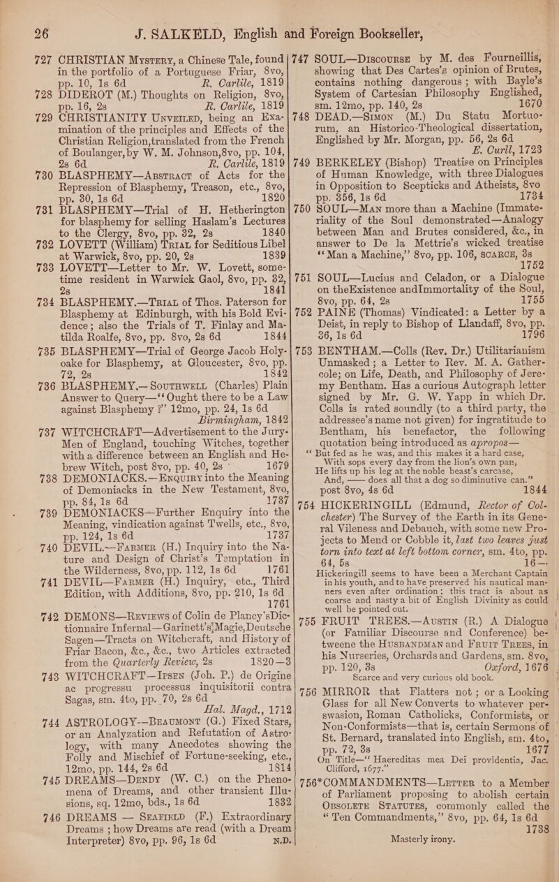 727 CHRISTIAN Mysrsry, a Chinese Tale, found in the portfolio of a Portuguese Friar, 8vo, pp. 10, 1s 6d R. Carlile, 1819 DIDEROT (M.) Thoughts on Religion, 8vo, pp. 16, 2s R. Carlile, 1819 CHRISTIANITY Unvettep, being an Exa- mination of the principles and Effects of the Christian Religion,translated from the French of Boulanger, by W. M. Johnson,8vo, pp. 104, 23 6d R. Carlile, 1819 BLASPHEMY—Assrract of Acts for the Repression of Blasphemy, Treason, etc., 8vo, pp. 80, 1s 6d 1820 BLASPHEMY—Trial of H. Hetherington for blasphemy for selling Haslam’s Lectures to the Clergy, 8vo, pp. 32, 2s 1840 782 LOVETT (William) Trrat for Seditious Libel at Warwick, 8vo, pp. 20, 2s 1839 733 LOVETT—Letter to Mr. W. Lovett, some- time resident in Warwick Gaol, 8vo, pp. 32, 1841 728 729 730 731 8 734 BLASPHEMY.—Triat of Thos. Paterson for Blasphemy at Edinburgh, with his Bold Evi- dence; also the Trials of T, Finlay and Ma- tilda Roalfe, 8vo, pp. 8vo, 28 6d 1844 735 BLASPHEMY—Trial of George Jacob Holy- oake for Blasphemy, at Gloucester, 8vo, pp. 72, 28 1842 736 BLASPHEMY,—SovutHwett (Charles) Plain Answer to Query—‘‘ Ought there to be a Law against Blasphemy ?” 12mo, pp. 24, 1s 6d Birmingham, 1842 737 WITCHCRAFT—Advertisement to the Jury- Men of England, touching Witches, together with a difference between an English and He- brew Witch, post 8vo, pp. 40, 2s ° 1679 DEMONIACKS.—Enaquiry into the Meaning of Demoniacks in the New Testament, 8vo, pp. 84, 1s 6d 1737 DEMONIACKS—Further Enquiry into the Meaning, vindication against T wells, etc., 8vo, pp. 124, 1s 6d 1737 DEVIL.—FarmMer (H.) Inquiry into the Na- ture and Design of Christ’s Temptation in the Wilderness, 8vo, pp. 112, 1s 6d 1761 DEVIL—Farmer (H.) Inquiry, etc. Third Edition, with Additions, 8vo, pp. 210, 1s 6d 1761 DEMONS—Reviews of Colin de Plancy’sDic- tionnaire Infernal—Garinett’s' Magie, Deutsche Sagen—Tracts on Witchcraft, and History of Friar Bacon, &amp;c., &amp;c., two Articles extracted from the Quarterly Review, 2s 1820—3 WITCHCRAFT —Irsen (Joh. P.) de Origine ac progressu processus inquisitorii contra Sagas, sm. 4to, pp. 70, 2s 6d Hal. Magd., 1712 ASTROLOGY-—BrEavmontT (G.) Fixed Stars, or an Analyzation and Refutation of Astro- logy, with many Anecdotes showing the Folly and Mischief of Fortune-seeking, etc., 12mo, pp. 144, 28 6d 1814 745 DREAMS—Denpy (W. C.) on the Pheno- mena of Dreams, and other transient Illu- sions, sq. 12mo, bds., 1s 6d 1832 DREAMS — SearietD (F.) Extraordinary Dreams ; how Dreams are read (with a Dream Interpreter) 8vo, pp. 96, 1s 6d N.D. 738 739 740 741 742 743 744 746    747 SOUL—Discourse by M. des Fourneillis, showing that Des Cartes’s opinion of Brutes, contains nothing dangerous ; with Bayle’s System of Cartesian Philosophy Englished, sm. 12mo, pp. 140, 2s 1670 DEAD.—Simon (M.) Du Statu Mortuo- rum, an Historico-Theological dissertation, Englished by Mr. Morgan, pp. 56, 2s 6d F ; Be Om Toe BERKELEY (Bishop) Treatise on Principles of Human Knowledge, with three Dialogues in Opposition to Scepticks and Atheists, 8vo pp. 856, 1s 6d 1734 SOUL—Man more than a Machine (Immate- riality of the Soul demonstrated—Analogy between Man and Brutes considered, &amp;c., in answer to De la Mettrie’s wicked treatise ‘*Man a Machine,” 8vo, pp. 106, SCARCE, a 748 749 750 751 SOUL—Lucius and Celadon, or a Dialogue on theExistence andImmortality of the Soul, 8vo, pp. 64, 28 1755 PAINE (Thomas) Vindicated: a Letter by a Deist, in reply to Bishop of Llandaff, 8vo, pp. 36, 1s 6d 1796 BENTHAM.—Colls (Rev. Dr.) Utilitarianism Unmasked ; a Letter to Rev. M. A. Gather- cole; on Life, Death, and Philosophy of Jere- my Bentham. Has acurious Autograph letter signed by Mr. G. W. Yapp in which Dr. Colls is rated soundly (to a third party, the addressee’s name not given) for ingratitude to Bentham, his benefactor, the following quotation being introduced as apropos— “ But fed as he was, and this makes it a hard case, With sops every day from the lion’s own pan, He lifts up his leg at the noble beast’s carcase, And, —— does all that a dog so diminutive can.” post 8vo, 4s 6d 1844 754 HICKERINGILL (Edmund, Rector of Col- chester) The Survey of the Earth in its Gene- ral Vileness and Debauch, with some new Pro- jects to Mend or Cobble it, last two leaves just torn into text at left bottom corner, sm. 4to, pp. 64, 5s Hickeringill seems to have been a Merchant Captain in his youth, and to have preserved his nautical man- ners even after ordination; this tract is about as 752 753 well be pointed out. 755 FRUIT TREES.—Avstin (R.) A Dialogue (or Familiar Discourse and Conference) be- tweene the HUSBANDMAN and Fruit TREES, in his Nurseries, Orchards and Gardens, sm. 8vo, pp. 120, 3s Scarce and very curious old book. Glass for all New Converts to whatever per- swasion, Roman Catholicks, Conformists, or pp. 72, 3s 1677 On Title—‘‘ Haereditas mea Dei providentia, Jac. Clifford, 1677.” 756*COMMANDMENTS—LettTEer to a Member of Parliament proposing to abolish certain OBSOLETE STATUTES, commonly called the “Ten Commandments,” 8vo, pp. 64, 1s 6d 738 Masterly irony.