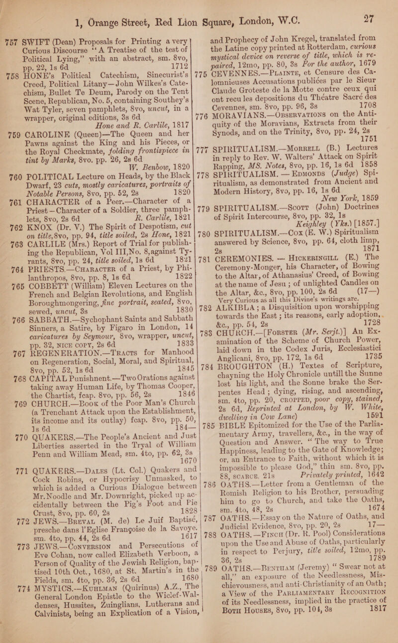 || 76 5 6 76 76 77 a isi 77 77 co io} 5) 1 2 3 ~ Curious Discourse ‘‘ A Treatise of the test of Political Lying,” with an abstract, sm. 8vo, pp. 22, 1s 6d AKT HONE’s Political Catechism, Sinecurist’s Creed, Political Litany—John Wilkes’s Cate- chism, Bullet Te Deum, Parody on the Tent Scene, Republican, No. 5, containing Southey’s Wat Tyler, seven pamphlets, 8vo, uncut, in a wrapper, original editions, 3s 6d Hone and R. Carlile, 1817 CAROLINE (Queen)—The Queen and her Pawns against the King and his Pieces, or the Royal Checkmate, folding frontispiece in tint by Marks, 8vo. pp. 26,28 6d W. Benbow, 1820 POLITICAL Lecture on Heads, by the Black Dwarf, 23 cuts, mostly caricatures, portraits of Notable Persons, 8vo, pp. 52, 2s 1820 CHARACTER of a Peer.—Character of a Priest — Character of a Soldier, three pamph- lets, 8vo, 2s 6d R. Carlile, 1821 KNOX (Dr. V.) The Spirit of Despotism, cut on title,8vo, pp. 94, title soiled, 28 Hone, 1821 CARLILE (Mrs.) Report of Trial for publish- ing the Republican, Vol III,No. 8,against Ty- rants, 8vo, pp. 24, title soiled, 1s 6d 1821 PRIESTS.—CuHaractTer of a Priest, by Phi- lanthropos, 8vo, pp. 8, 1s 6d 1822 COBBETT (William) Eleven Lectures on the French and Belgian Revolutions, and English Boroughmongering, fine portrait, seated, 8vo, sewed, uncut, 3s 1830 SABBATH.—Sychophant Saints and Sabbath Sinners, a Satire, by Figaro in London, 14 caricatures by Seymour, 8vo, wrapper, uncut, pp. 82, NICE copy, 2s 6d 1833 REGENERATION.—Tracts for Manhood on Regeneration, Social, Moral, and Spiritual, 8vo, pp. 52, 1s 6d 1845 CAPITAL Punishnent.—Two Orations against taking away Human Life, by Thomas Cooper, the Chartist, feap. 8vo, pp. 56, 2s 1846 CHURCH.—BPook of the Poor Man’s Church (a Trenchant Attack upon the Establishment, its income and its outlay) feap. 8vo, pp. 50, 1s 6d 184 QUAKERS.—The People’s Ancient and Just Liberties asserted in the Tryal of William Penn and William Mead, sm. 4to, pp. 62, 7 1670 QUAKERS.—Dates (Lt. Col.) Quakers and Cock Robins, or Hypocrisy Unmasked, to which is added a Curious Dialogue between Mr.Noodle and Mr. Downright, picked up ac- cidentally between the Pig’s Foot and Pie Crust, 8vo, pp. 60, 2s 1828 JEWS.—Brevat (M. de) Le Juif Baptisé, presche dans l’Eglise Frangoise de la Savoye. sm. 4to, pp. 44, 2s 6d 1617 JEWS.—Converston and Persecutions of Eve Cohan, now called Elizabeth Verboon, a Person of Quality of the Jewish Religion, bap- tised 10th Oct., 1680, at St. Martin’s in the Fields, sm. 4to, pp. 86, 28 6d 1680 MYSTICS.-—Kuutman (Quirinus) A.Z., The General London Epistle to the Wiclef-Wal- denses, Hussites, Zuinglians, Lutherans and Calvinists, being an Explication of a Vision,  775 776 ~ ~I +1 78 rs 8 Or 786 788 27 and Prophecy of John Kregel, translated from the Latine copy printed at Rotterdam, curious mystical device on reverse of title, which is re- CEVENNES.—Puatnts, et Censure des Ca- lomnieuses Accusations publiées par le Sieur Claude Groteste de la Motte contre ceux qui ont recu les depositions du Théatre Sacré des Cevennes, sm. 8vo, pp. 96, 3s 1708 MORAVIANS.—Osservations on the Anti- quity of the Moravians, Extracts from their Synods, and on the Trinity, 8vo, pp. 24, ee 1 SPIRITUALISM.—Morretu (B.) Lectures in reply to Rev. W. Walters’ Attack on Spirit Rapping, MS. Notes, 8vo, pp. 16, 1s 6d 1858 SPIRITUALISM. — Epmonps (Judge) Spi- ritualism, as demonstrated from Ancient and Modern History, 8vo, pp. 16, 1s 6d New York, 1859 SPIRITUALISM.—Scorr (John) Doctrines of Spirit Intercourse, 8vo, pp. 32, 1s Keighley (Yks.) [1857.] SPIRITUALISM.—Cox (E. W.) Spiritualism answered by Science, 8vo, pp. 64, cloth eo! 1871 28 CEREMONIES. —- Hickertnaitt (E.) The Ceremony-Monger, his Character, of Bowing to the Altar, of Athanasius’ Creed, of Bowing at the name of Jesu ; of unlighted Candles on the Altar, &amp;c., 8vo, pp. 100, 2s 6d (17—) Very Curious as all this Divine’s writings are. ALKIBLA; a Disquisition upon worshipping towards the East ; its reasons, early adoption, . &amp;c., pp. 54, 2s 1 CHURCH.—[Forster (Mr. Serjt.)] An Ex- amination of the Scheme of Church Power, laid down in the Codex Juris, Ecclesiastici Anglicani, 8vo, pp. 172, 1s 6d 1735 BROUGHTON (H.) Textes of Scripture, chayning the Holy Chronicle untill the Sunne lost his light, and the Sonne brake the Ser- pentes Head ; dying, rising, and ascending, sm. 4to, pp. 20, CROPPED, poor copy, stained, 9s 6d, Reprinted at London, by W. White, dwelling in Cow Lane) 1591 BIBLE Epitomized for the Use of the Parlia- mentary Army, travellers, &amp;c., in the way of Question and Answer. “ The way to True Happiness, Jeading to the Gate of Knowledge; or, an Entrance to Faith, without which it is impossible to please God,” thin sm. 8vo, pp. &amp;8, scaRCE. 21s Privately printed, 1642 OATHS.—Letter froma Gentleman of the Romish Religion to his Brother, persuading him to go to Church, and take the Oaths, sm. 4to, 48, 2s 1674 OATHS.—Essay on the Nature of Oaths, and Judicial Evidence, 8vo, pp. 20, 2s 1lj— OATHS. —Fincu (Dr. R. Pool) Considerations upon the Use and Abuse of Oaths, particularly in respect to Perjury, title soiled, 12mo, pp. 36, 2s 1789 OATHS.—Bentuam (Jeremy) “ Swear not at all,” an exposure of the Needlessness, Mis- chievousness, and anti-Christianity of an Oath; a View of the PARLIAMENTARY NRecoGNITION of its Needlessness, implied in the practice of Born Houvsgs, 8vo, pp. 104, 3s 1817