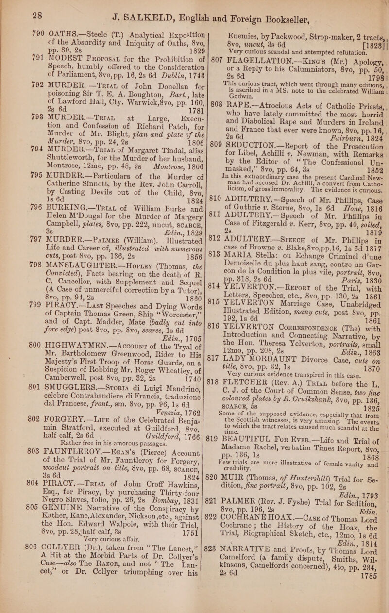 790 791 792 793 794 795 796 799 800 801 802 803 804 805 806 7 OATHS.—Steele (T.) Analytical Exposition of the Absurdity and Iniquity of Oaths, 8vo, pp. 80, 2s 1829 MODEST Proposat for the Prohibition of Speech, humbly offered to the Consideration of Parliament, 8vo, pp. 16, 2s 6d Dublin, 1748 MURDER. —Triau of John Donellan for poisoning Sir T. E. A. Boughton, Bart., late of Lawford Hall, Cty. Warwick,8vo, pp. 160, 2s 6d 1781 MURDER.—TriaL at Large, Execu- tion and Confession of Richard Patch, for Murder of Mr. Blight, plan and plate of the Murder, 8vo, pp. 24, 28 1806 MURDER.—Triat of Margaret Tindal, alias Shuttleworth, for the Murder of her husband, Montrose, 12mo, pp. 48, 28 Montrose, 1806 MURDER.—Particulars of the Murder of Catherine Sinnott, by the Rev. John Carroll, by Casting Devils out of the Child, 8vo, 1s 6d 1824 Helen M’Dougal for the Murder of Margery Campbell, plates, 8vo, pp. 222, uncut, SCARCE, 38 Edin., 1829 MURDER.—Patmer (William). Illustrated Life and Career of, illustrated with numerous cuts, post 8vo, pp. 136, 2s 1856 MANSLAUGHTER.—Hoptey (Thomas, the Convicted), Facts bearing on the death of R. C. Cancellor, with Supplement and Sequel (A Case of unmerciful correction by a Tutor), 8vo, pp. 94, 2s. 1860 PIRACY.—Last Speeches and Dying Words of Captain Thomas Green, Ship “Worcester,” and of Capt. Madder, Mate (badly cut into Sore edge) post 8vo, pp. Svo, scarce, 1s 6d Edin., 1705 HIGHWAYMEN.—Account of the Tryal of Mr. Bartholomew Greenwood, Rider to His Majesty’s First Troop of Horse Guards, on a Suspicion of Robbing Mr. Roger Wheatley, of Camberwell, post 8vo, pp. 32, 2s 1740 SMUGGLERS.—Sroria di Luigi Mandrino, celebre Contrabandiere di Francia, traduzione dal Francese, front., sm. 8vo, pp. 96, 1s 6d Venezia, 1762 FORGERY. —Lire of the Celebrated Benja- min Stratford, executed at Guildford, 8vo, half calf, 2s 6d . Guildford, 1766 Rather free in his amorous passages. FAUNTLEROY.—Eean’s (Pierce) Account of the Trial of Mr, Fauntleroy for Forgery, woodcut portrait on title, 8vo, pp. 68, SCARCE, 3s 6d 1824 PIRACY.—Triat of John Croff Hawkins, Esq., for Piracy, by purchasing Thirty-four Negro Slaves, folio, pp. 26, 2s Bombay, 1831 GENUINE Narrative of the Conspiracy by Kather, Kane,Alexander, Nickson etc., against the Hon. Edward Walpole, with their Trial, 8vo, pp. 28, ‘half calf, 3s 1751 Very curious affair. COLLYER (Dr.), taken from “The Lancet,” A Hit at the Morbid Parts of Dr. Collyer’s Case—also The Razor, and not “The Lan- cet,” or Dr. Collyer triumphing over his Enemies, by Packwood, Strop-maker, 2 tracts, , 8vo, uncut, 3s 6d [1823] } Very curious scandal and attempted refutation. 807 FLAGELLATION.——Kina’s (Mr.) Apology, . or a Reply to his Calumniators, 8vo, pp. 50, , 2s 6d 1798} This curious tract, which went through many editions, , is ascribed in a MS, note to the celebrated William : Godwin. 808 RAPE.—Atrocious Acts of Catholic Priests, , who have lately committed the most horrid _ and Diabolical Rape and Murders in Ireland . and France that ever were known, 8yvo, pp. 16, , 2s 6d Fuirburn, 1824 809 SEDUCTION.—Report of the Prosecution. for Libel, Achilli v. Newman, with Remarks by the Editor of “The Confessional Un- masked,” 8vo, pp. 64, 8s 1852 In this extraordinary case the present Cardinal New- man had accused Dr. Achilli, a convert from Catho- licism, of gross immorality. The evidence is curious. 810 ADULTERY.—Speech of Mr. Phillips, Case of Guthrie v. Sterne, 8vo, Is 6d Hone, 1816 ADULTERY.—Speech of Mr. Phillips in Case of Fitzgerald v. Kerr, 8yo, pp. 40, sodled, 28 1819 ADULTERY.—Sprrecu of Mr. Phillips in case of Browne v. Blake,8vo,pp.16, 1s 6d 1817 MARIA Stella: ou Echange Criminel d’une — Demoiselle du plus haut sang, contre un Gar- con de la Condition la plus vile, portrait, 8vo, pp. 3818, 2s 6d Paris, 1830 YELVERTON.—Report of the Trial, with Letters, Speeches, etc., 8vo, pp. 180, 2s 1861 YELVERTON Marriage Case, Unabridged Illustrated Edition, many cuts, post 8vo, pp. 192, 1s 6d 1861 YELVERTON Corresponpence (The) with Introduction and Connecting Narrative, by the Hon. Theresa Yelverton, portraits, small 12mo, pp. 208, 2s Ldin., 1863 LADY MORDAUNT Divorce Case, cuts on title, 8vo, pp. 82, 1s 1870 Very curious evidence transpired in this case. FLETCHER (Rey. A.) Triau before the 1. C. J. of the Court of Common Sense, two fine coloured plates by R. Cruikshank, 8vo, pp. 136, SCARCE, 5s 1825 Some of the supposed evidence, especially that from the Scottish witnesses, is very amusing. The events to which the tract relates caused much scandal at the time. 819 BEAUTIFUL For Ever.—Life and Trial of Madame Rachel, verbatim Times Report, 8vo, - 811 812 813 814 815 816 817 818 pp. 186, 1s 1868 Few trials are more illustrative of female vanity and credulity. 820 MUIR (Thomas, of Huntershill) Trial for Se- dition, fine portrait, 8vo, pp. 102, 2s Edin., 1793 821 PALMER (Rev. J. Fyshe) Trial for Sedition, 8vo, pp. 196, 2s Edin. 822 COCHRANE HOAX.—Casz of Thomas Lord Cochrane ; the History of the Hoax, the Trial, Biographical Sketch, etc., 12mo, 1s 6d Edin., 1814 823 NARRATIVE and Proofs, by Thomas Lord Camelford (a family dispute, Smiths, Wil- kinsons, Camelfords concerned), 4to, pp. 234, 2s 6d 1785