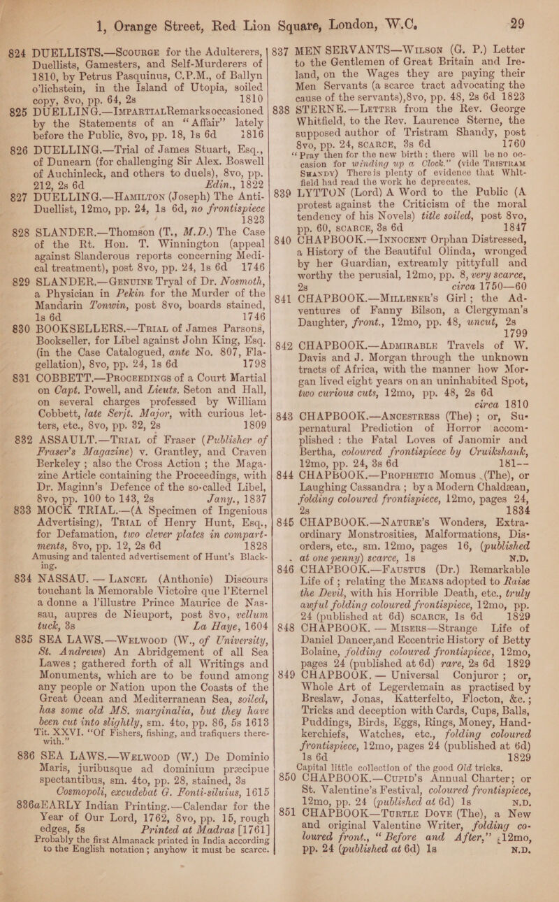  Duellists, Gamesters, and Self-Murderers of 1810, by Petrus Pasquinus, C.P.M., of Ballyn olichstein, in the Island of Utopia, soiled copy, 8vo, pp. 64, 2s 1810 825 DUELLING.—ImpartrALRemarksoccasioned by the Statements of an “Affair” lately before the Public, 8vo, pp. 18, Is 6d 1816 826 DUELLING.—Trial of James Stuart, Esq., of Dunearn (for challenging Sir Alex. Boswell of Auchinleck, and others to duels), 8vo, pp. 212, 2s 6d Edin., 1822 827 DUELLING.—Hamitron (Joseph) The Anti- Duellist, 12mo, pp. 24, 1s 6d, no frontispiece 1823 828 SLANDER.—Thomson (T., M.D.) The Case of the Rt. Hon. T. Winnington (appeal against Slanderous reports concerning Medi- cal treatment), post 8vo, pp. 24, 1s 6d 1746 829 SLANDER.—GeEnuvin_E Tryal of Dr. Nosmoth, a Physician in Pekin for the Murder of the Mandarin TJonwin, post 8vo, boards stained, 1s 6d 1746 830 BOOKSELLERS.-—Triat of James Parsons, Bookseller, for Libel against John King, Esq. (in the Case Catalogued, ante No. 807, Fla- gellation), 8vo, pp. 24, 1s 6d 1798 831 COBBETT.—Proceepines of a Court Martial on Capt. Powell, and /zeuts. Seton and Hall, on several charges professed by William Cobbett, late Serjt. Major, with curious let- ters, etc., 8vo, pp. 82, 28 1809 832 ASSAULT.—Triat of Fraser (Publisher of Fraser’s Magazine) v. Grantley, and Craven Berkeley ; also the Cross Action ; the Maga- zine Article containing the Proceedings, with Dr. Maginn’s Defence of the so-called Libel, — 8vo, pp. 100 to 143, 2s Jany., 1837 833 MOCK TRIAL.—(A Specimen of Ingenious Advertising), Tria of Henry Hunt, Esq., for Defamation, two clever plates in compart- ments, 8vo, pp. 12, 2s 6d 1828 Amusing and talented advertisement of Hunt’s Black- ing. 834 NASSAU. — Lancen (Anthonie) Discours touchant la Memorable Victoire que |’Eternel a donne a Jillustre Prince Maurice de Nas- Sau, aupres de Nieuport, post 8vo, vellum tuck, 3s La Haye, 1604 SEA LAWS.—WELwoop (W., of University, St. Andrews) An Abridgement of all Sea Lawes ; gathered forth of all Writings and Monuments, which are to be found among any people or Nation upon the Coasts of the Great Ocean and Mediterranean Sea, sozled, has some old MS. marginalia, but they have been cut into slightly, sm. 4to, pp. 86, 5s 1613 Tit. XXVI. “Of Fishers, fishing, and trafiquers there- with.” 886 SEA LAWS.—WeE woop (W.) De Dominio Maris, juribusque ad dominium precipue spectantibus, sm. 4to, pp. 28, stained, 3s Cosmopoli, excudebat G. Fonti-siluius, 1615 836aHARLY Indian Printing.—Calendar for the Year of Our Lord, 1762, 8vo, pp. 15, rough edges, 5s Printed at Madras [1761] Probably the first Almanack printed in India according to the English notation; anyhow it must be scarce. 835 837 MEN SERVANTS—Witson (G. P.) Letter to the Gentlemen of Great Britain and Ire- land, on the Wages they are paying their Men Servants (a scarce tract advocating the cause of the servants),8vo, pp. 48, 28 6d 1823 838 STERNE.—Lerrer from the Rev. George Whitfield, to the Rev. Laurence Sterne, the supposed author of Tristram Shandy, post 8vo, pp. 24, SCARCE, 3s 6d 1760 ‘‘ Pray then for the new birth: there will be no oc- easion for winding wp a Clock.” (vide TRISTRAM Suaypy) Thereis plenty of evidence that Whlt- field had read the work he deprecates. 839 LYTTON (Lord) A Word to the Public (A protest against the Criticism of the moral tendency of his Novels) title soiled, post 8vo, p. 60, scarcE, 3s 6d 1847 840 CHAPBOOK.—Innocent Orphan Distressed, a History of the Beautiful Olinda, wronged by her Guardian, extreamly pittyfull and worthy the perusial, 12mo, pp. 8, very scarce, 28 circa 1750—60 841 CHAPBOOK.—Mrittener’s Girl; the Ad- ventures of Fanny Bilson, a Clergyman’s Daughter, front., 12mo, pp. 48, uncut, 7 1799 842 CHAPBOOK.—ApmiRaABLE Travels of W. Davis and J. Morgan through the unknown tracts of Africa, with the manner how Mor- gan lived eight years onan uninhabited Spot, two curious cuts, 12mo, pp. 48, 28 6d circa 1810 843 CHAPBOOK.—Ancestress (The) ; or, Sus pernatural Prediction of Horror accom- plished : the Fatal Loves of Janomir and Bertha, colowred frontispiece by Cruikshank, 12mo, pp. 24, 3s 6d 181-- 844 CHAPBOOK.—Propuetio Momus .(The), or Laughing Cassandra ; by a Modern Chaldean, folding coloured frontispiece, 12mo, pages 24, 2s 1834 845 CHAPBOOK.—Naturs’s Wonders, Extra- ordinary Monstrosities, Malformations, Dis- orders, etc., sm. 12mo, pages 16, (published . at one penny) scarce, 1s N.D. 846 CHAPBOOK.—Faustus (Dr.) Remarkable Life of ; relating the Mzans adopted to Razse the Devil, with his Horrible Death, etc., truly awful folding coloured frontispiece, 12mo, pp. 24 (published at 6d) scarRcE, 1s 6d 1829 CHAPBOOK. — Misers—Strange Life of Daniel Dancer,and Eccentric History of Betty Bolaine, folding coloured frontispiece, 12mo, pages 24 (published at 6d) rare, 2s 6d 1829 CHAPBOOK, — Universal Conjuror ; or, Whole Art of Legerdemain as practised by Breslaw, Jonas, Katterfelto, Flocton, &amp;c.; Tricks and deception with Cards, Cups, Balls, Puddings, Birds, Eggs, Rings, Money, Hand- kerchiefs, Watches, etc., folding coloured frontispiece, 12mo, pages 24 (published at 6d) 1s 6d 1829 Capital little collection of the good Old tricks. 850 CHAPBOOK.—Cvurip’s Annual Charter; or St. Valentine’s Festival, coloured frontispiece, 12mo, pp. 24 (published at 6d) 1s N.D. 851 CHAPBOOK—Tourrte Dove (The), a New and original Valentine Writer, folding co- loured front., “ Before and After,” ;12mo, pp. 24 (published at 6d) 1s N.D. 848 849