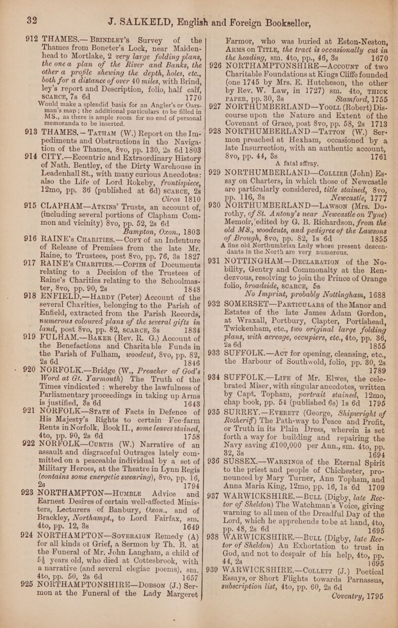 912 913 914 915 916 917 918 919 920 921 922 923 924 925 THAMES.— Brinpiey’s Survey of the Thames from Boneter’s Lock, near Maiden- head to Mortlake, 2 very large folding plans, the onea plan of the River and Banks, the other a profile shewing the depth, holes, ete., both for a distance of over 40 miles, with Brind, ley’s report and Description, folio, half calf, SCARCE, 7s 6d 1770 man’s map ; the additional particulars to be filled in MS., as there is ample room for no end of personal memoranda to be inserted. THAMES. — Taruam (W.) Report on the Im- pediments and Obstructions in tho Naviga- tion of the Thames, 8vo, pp. 130, 2s 6d 1803 CITY.—Kecentric and Extraordinary History of Nath. Bentley, of the Dirty Warehouse in Leadenhall St., with many curious Anecdotes: also the Life of Lord Rokeby, frontispiece, 12mo, pp. 86 (published at 6d) scarcer, 28 Circa 1810 CLAPHAM—Arxins’ Trusts, an account of, (including several portions of Clapham Com- mon and vicinity) 8vo, pp. 52, 2s 6d Bampton, Oxon., 1808 RAINE’s Cuaritins.— Cory of an Indenture of Release of Premises from the late Mr. Raine, to Trustees, post 8vo, pp. 76, 38 1827 RAINE’s Cuarities.—Cortzs of Documents relating to a Decision of the Trustees of Raine’s Charities relating to the Schoolmas- ter, 8vo, pp. 90, 2s 1848 ENFIELD,.—Harpy (Peter) Account of the several Charities, belonging to the Parish of Enfield, extracted from the Parish Records, numerous coloured plans of the several gifts in land, post 8vo, pp. 82, SCARCE, 38 1834 FULHAM.—Baker (Rev. R. G.) Account of the Benefactions and Charitable Funds in the Parish of Fulham, woodcut, 8vo, pp. 82, 2s 6d 1846 NORFOLK.—Bridge (W., Preacher of God’s Word at Gt. Yarmouth) The Truth of the Times vindicated : whereby the lawfulness of Parliamentary proceedings in taking up Arms is justified, 8s 6d 1643 NORFOLK—Stats of Facts in Defence of His Majesty’s Rights to certain Fee-farm Rents in Norfolk, BookII., some leaves stained, 4to, pp. 90, 28 6d 1758 NORFOLK—Cortis (W.) Narrative of an assault and disgraceful Outrages lately com- mitted on a peaceable individual by a. set of Military Heroes, at the Theatre in Lynn Regis (contains some energetic swearing), 8v0, pp. 16, 2s NORTHAMPTON—Hovmsize Advice and Earnest Desires of certain well-affected Minis- ters, Lecturers -of Banbury, Oxon., and of Brackley, Northampt., to Lord Fairfax, sm. 4to, pp. 12, 3s 1649 NORTHAMPTON—Sovzraian Remedy (A) for all kinds or Grief, a Sermon by Th. B. at the Funeral of Mr. John Langham, a child of 54 years old, who died at Cottesbrook, with a narrative (and several elegiac poems), sm. 4to, pp. 50, 28 6d 1657 NORTHAMPTONSHIRE—Dosson (J.) Ser- 926 927 928 929 930 931 932 933 934 93 co 936 937 938 939 Farmor, who was buried at Eston-Neston, ARMs on TITLE, the tract is occasionally cut in the heading, sm, 4to, pp., 46, 3s 1670 NORTHAMPTONSHIRE—Account of two Charitable Foundations at Kings Cliffe founded (one 1745 by Mrs. E. Hutcheson, the other by Rev. W. Law, in 1727) sm. 4to, THICK PAPER, pp. 80, 88 Stamford, 1755 NORTHUMBERLAND—Yootz (Robert) Dis- course upon the Nature and Extent of the Covenant of Grace, post 8vo, pp. 58, 2s 1713 NORTHUMBERLAND—Tarron (W.) Ser: mon preached at Hexham, occasioned by a late Insurrection, with an authentic account, 8vo, pp. 44, 3s 1761 A fatal affray. NORTHUMBERLAND—Co tttur (John) Es- say on Charters, in which those of Newcastle are particularly considered, title stained, 8vo, pp. 116, 3s Newcastle, 1777 NORTHUMBERLAND—Lawson (Mrs. Do- rothy, of St. Antony’s near Newcastle on Tyne) Memoir, ‘edited by G. B. Richardson, from the old MS., woodcuts, and pedigree of the Lawsons of Brough, 8vo, pp. 82, 1s 6d 1855 A fine old Northumbrian Lady whoge present descen- dants in the North are very numerous, NOTTINGHAM—Decraration of the No- bility, Gentry and Commonalty at the Ren- dezvous, resolving to join the Prince of Orange folio, broadside, SCARCE, 5s No Imprint, probably Nottingham, 1688 SOMERSET—Particucars of the Manor and Estates of the late James Adam Gordon, at Wraxall, Portbury, Clapter, Portishead, Twickenham, etc., two original large folding plans, with acreage, occupiers, ete., 4to, pp. 36, 2s 6d : 855 SUFFOLK.—Acrt for opening, cleansing, etc., the Harbour of Southwold, folio, pp. 30, 2s 1789 SUFFOLK.—Lirr of Mr. Elwes, the cele- brated Miser, with singular anecdotes, written by Capt. Topham, portrait stained, 12mo, chap book, pp. 54 (published 6s) 1s 6d 1795 SURREY.—Evererr (George, Shipwright of Rotherif’}) The Path-way to Peace and Profit, or Truth in its Plain Dress, wherein is set forth a way for building and repairing the Navy saving £100,000 per Ann.,sm. 4to, pp. 82, 38 1694 SUSSEX.—Warnines of the Eternal Spirit to the priest and people of Chichester, pro- nounced by Mary Turner, Ann Topham, and Anna Maria King, 12mo, pp. 16, 1s 6d 1709 WARWICKSHIRE.—Butt (Digby, late Ree- tor of Sheldon) The Watchman’s Voice, giving warning to all men of the Dreadful Day of the Lord, which he apprehends tobe at hand, 4to, pp. 48, 28 6d 1695 WARWICKSHIRE.—Butt (Digby, late Ree- tor of Sheldon) An Exhortation to trust in God, and not to despair of his help, 4to, pp. 44, 2s 1695 WARWICKSHIRE.—Cottert (J.) Poetical Essays, or Short Flights towards Parnassus, subscription list, 4to, pp. 60, 28 6d Coventry, 1795