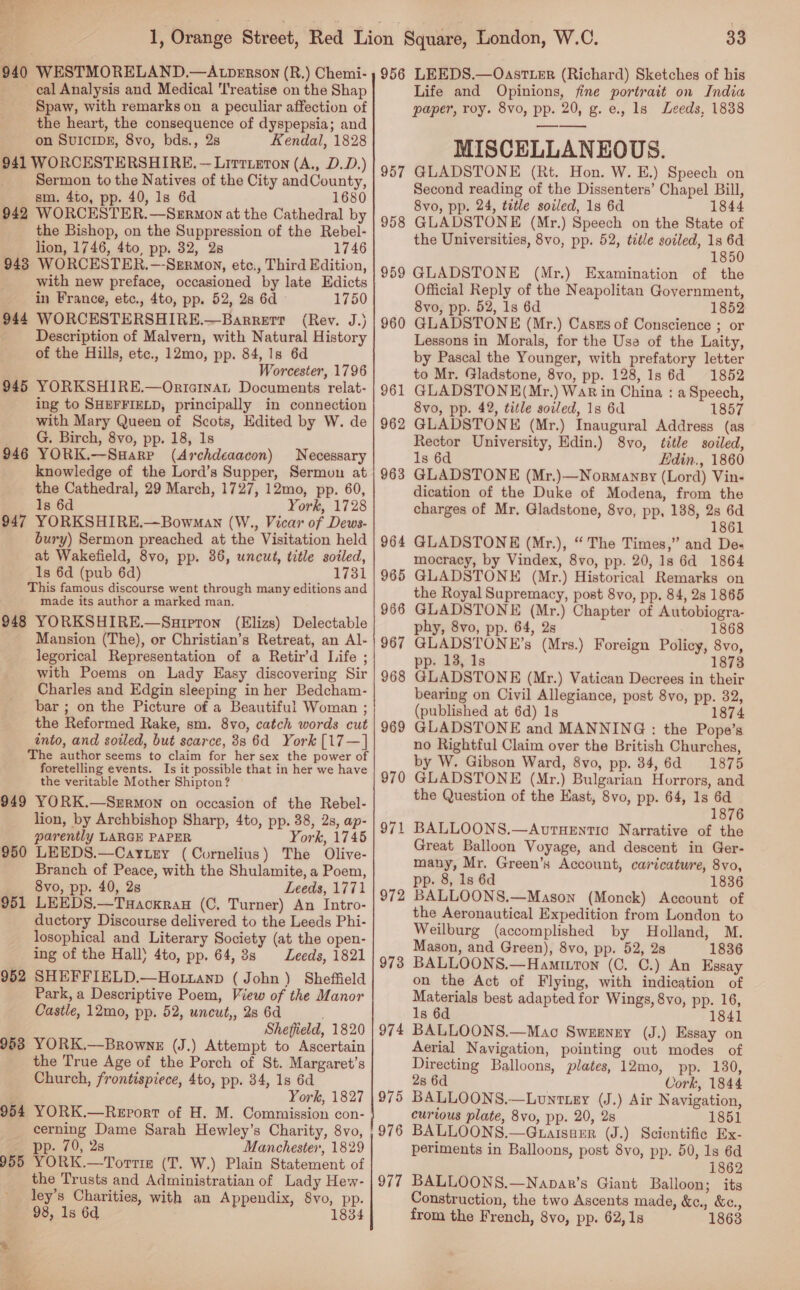 940 WESTMORELAND.—ALtDERson (R.) Chemi- eal Analysis and Medical 'l'reatise on the Shap Spaw, with remarks on a peculiar affection of the heart, the consequence of dyspepsia; and on SUICIDE, 8vo, bds., 2s Kendal, 1828 941 WORCESTERSHIRE, — Lrrriuton (A., D.D.) Sermon to the Natives of the City andCounty, sm. 4to, pp. 40, 1s 6d 1680 942 WORCESTER.—Sermon at the Cathedral by the Bishop, on the Suppression of the Rebel- lion, 1746, 4to, pp. 32, 2s 1746 943 WORCESTER.—-Sermon, etc., Third Edition, with new preface, occasioned by late Edicts in France, etc., 4to, pp. 52, 28 6d 1750 944 WORCESTERSHIRE.—Barrerr (Rev. J.) Description of Malvern, with Natural History of the Hills, etc., 12mo, pp. 84, 1s 6d Worcester, 1796 945 YORKSHIRE.—Ortainat Documents relat- ing to SHEFFIELD, principally in connection with Mary Queen of Scots, Edited by W. de G. Birch, 8vo, pp. 18, 1s 946 YORK.—Suarp (Archdeaacon) Necessary knowledge of the Lord’s Supper, Sermon at the Cathedral, 29 March, 1727, 12mo, pp. 60, 1s 6d York, 1728 947 YORKSHIRE.—Bowman (W., Vicar of Dews- bury) Sermon preached at the Visitation held at Wakefield, 8vo, pp. 36, uncut, title soiled, 1s 6d (pub 6d) 1731 This famous discourse went through many editions and made its author a marked man. 948 YORKSHIRE.—Snurpton (Elizs) Delectable Mansion (The), or Christian’s Retreat, an Al- _ legorical Representation of a Retir’d Life ; with Poems on Lady Easy discovering Sir Charles and Edgin sleeping in her Bedcham- bar ; on the Picture of a Beautiful Woman ; the Reformed Rake, sm. 8vo, catch words cut into, and soiled, but scarce, 88 6d York [17—] The author seems to claim for her sex the power of foretelling events. Is it possible that in her we have the veritable Mother Shipton? 949 YORK.—Sermon on occasion of the Rebel- lion, by Archbishop Sharp, 4to, pp. 38, 2s, ap- parently LARGE PAPER York, 1745 950 LEEDS.—Caytey (Cornelius) The Olive- Branch of Peace, with the Shulamite, a Poem, 8vo, pp. 40, 2s Leeds, 1771 951 LEEDS.—Tuackran (C, Turner) An Intro- ductory Discourse delivered to the Leeds Phi- losophical and Literary Society (at the open- ing of the Hall) 4to, pp. 64, 38s Leeds, 1821 952 SHEFFIELD.—Hottanp (John) Sheffield Park, a Descriptive Poem, View of the Manor Castle, 12mo, pp. 52, uncut,, 2s 6d Sheffield, 1820 953 YORK.—Browne (J.) Attempt to Ascertain the True Age of the Porch of St. Margaret’s Church, frontispiece, 4to, pp. 34, 1s 6d York, 1827 954 YORK.—ReEport of H. M. Commission con- cerning Dame Sarah Hewley’s Charity, 8vo, pp. 70, 2s Manchester, 1829 955 YORK.—Torrizs (T. W.) Plain Statement of the Trusts and Administratian of Lady Hew- ley’s Charities, with an Appendix, 8vo, pp. 98, 1s 6d 1834 33 956 LEEDS.—OastTtLer (Richard) Sketches of his Life and Opinions, fine portrait on India paper, roy. 8vo, pp. 20, g. e., ls Leeds, 1838 MISCELLANEOUS. 957 GLADSTONE (Rt. Hon. W. E.) Speech on Second reading of the Dissenters’ Chapel Bill, 8vo, pp. 24, tetle soiled, 1s 6d 1844 GLADSTONE (Mr.) Speech on the State of the Universities, 8vo, pp. 52, title soiled, 1s 6d 1850 959 GLADSTONE (Mr.) Examination of the Official Reply of the Neapolitan Government, 8vo, pp. 52, 1s 6d 1852 GLADSTONE (Mr.) Casus of Conscience ; or Lessons in Morals, for the Use of the Laity, by Pascal the Younger, with prefatory letter to Mr. Gladstone, 8vo, pp. 128, 1s 6d 1852 GLADSTONE(Mr.) War in China : a Speech, 8vo, pp. 42, title sotled, 1s 6d 1857 GLADSTONE (Mr.) Inaugural Address (as Rector University, Edin.) 8vo, title soiled, 1s 6d Hdin., 1860 GLADSTONE (Mr.)—Normansy (Lord) Vin- dication of the Duke of Modena, from the charges of Mr. Gladstone, 8vo, pp, 188, 2s 6d 1861 GLADSTONE (Mr.), “ The Times,” and De- mocracy, by Vindex, 8vo, pp. 20, 1s 6d 1864 GLADSTONE (Mr.) Historical Remarks on the Royal Supremacy, post 8vo, pp. 84, 28 1865 GLADSTONE (Mr.) Chapter of Autobiogra- phy, 8vo, pp. 64, 2s 1868 GLADSTONE’s (Mrs.) Foreign Policy, 8vo, pp. 13, 1s 1873 GLADSTONE (Mr.) Vatican Decrees in their bearing on Civil Allegiance, post 8vo, pp. 32, (published at 6d) 1s 1874 GLADSTONE and MANNING : the Pope’s no Rightful Claim over the British Churches, by W. Gibson Ward, 8vo, pp. 34, 6d 1875 GLADSTONE (Mr.) Bulgarian Horrors, and the Question of the East, 8vo, pp. 64, 1s 6d 1876 BALLOONS.—AuvtHEntic Narrative of the Great Balloon Voyage, and descent in Ger- many, Mr, Green’s Account, caricature, 8vo, pp. 8, 1s 6d 1836 BALLOONS.—Mason (Monck) Account of the Aeronautical Expedition from London to Weilburg (accomplished by Holland, M. Mason, and Green), 8vo, pp. 52, 2s 1836 BALLOONS.—Hamitton (C. C.) An Essay on the Act of Flying, with indication of Materials best adapted for Wings, 8vo, pp. 16, 1s 6d 1841 BALLOONS.—Mao Swnenzy (J.) Essay on Aerial Navigation, pointing out modes of Directing Balloons, plates, 12mo, pp. 130, 958 960 961 962 963 964 965 966 967 968 969 970 97 — 972 973 974 2s 6d Cork, 1844 975 BALLOONS.—Lunttey (J.) Air Navigation, curious plate, 8vo, pp. 20, 2s 1851 ,976 BALLOONS.—GuaisuEr (J.) Scientific Ex- periments in Balloons, post 8vo, pp. 50, 1s 6d 1862 977 BALLOONS.—Napar’s Giant Balloon; its Construction, the two Ascents made, &amp;c., &amp;e., from the French, 8vo, pp. 62, 1s 1863