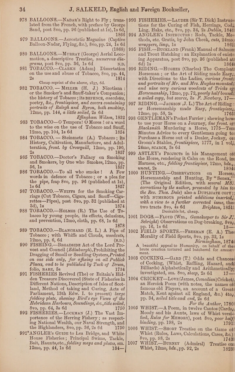 978 BALLOONS.—Napar’s Right to Fly ; trans- lated from the French, with preface by George Sand, post 8vo, pp. 96 (published at 1s), 1s 6d, 1866 BALLOONS.—Aerostatic Magazine (Captive Balloon-Nadar, Flying, &amp;c.), 8vo, pp. 24, 1s 6d (1868) BALLOONS.—Morray (George) Aerial Loco- motion, a descriptive Treatise, numerous dia- grams, post 8vo, pp. 36, 1s 6d N.D. TOBACCO,—Crarke (Adam) Dissertation on the use and abuse of Tobacco, 8vo, pp. 44, 2s 1814 979 980 981 Cheap reprint of the above, 1857, 6d. TOBACCO. — Metter (H. J.) Nicotiana : or the Smoker’s and Snuff-taker’s Companion; the history of Tobacco ; its DEFENCE, anecdotes, poetry, &amp;c., frontispiece, and covers containing portraits of Ralegh and Byron, both smoking, 12mo, pp. 144, a litile soiled, 2s 6d Effingham Wilson, 1882 TOBACCO—O Tempora! O Mores ! ora word to the wise on the use of Tobacco and Snuff, 12mo, pp. 104, 1s 6d 1854 984 TOBACCO, — Steinmetz (A.) Tobacco ; its History, Cultivation, Manufacture, and Adul- teration, front. by Crowquill, 12mo, pp. 190, 2s 1857 TOBACCO.—Doctor’s Fallacy on Smoking and Smokers, by One who Smokes, 12mo, pp. 56, 1s 1857 TOBACCO.—To all who smoke! A Few words in defence of Tobacco; or a plea for the pipe, feap 8vo, pp. 96 (published at 1s), 1s 6d 1857 TOBACCO.~—Wuirrs for the Smoking Car- riage (Cut Tobacco, Cigars, and Snuff—Ciga- rettes—Pipes), post 8vo, pp. 32 (published at 3d), 1s 1874 TOBACCO.—Hotmss (R.) The Use of To- bacco by young people, its effects, delusions, and prevention, 12mo, cloth, pp. 68, 1s 6d 1878 TOBACCO.—BiancHarp (E. L.) A Pipe of Tobacco ; with Whiffs and Clouds, woodcuts, 12mo, pp. 6, 6d (N.D.) FISHIN G.—BroapsipE Act of the Lord Pro- vost and Council (Zdinburgh), Prohibiting the Dragging of Small or Seedling Oysters, Printed on one side only, for affixing on all Publick Places, and to be published by Tuck of Drum, folio, RARE, 5s 1734 FISHERIES Revived (The) or Britain’s Hid- den Treasure Discovered (State of Fisheries in Different Nations, Description of Isles of Scot- land, Method of taking and Curing, Acts of Parliament, 13th Edw. I. to present) large folding plate, shewing Bird’s eye Views of the Hebridean Harbours, Soundings, &amp;c., title soiled, 8vo, pp. 64, 3s 6d 1750 FISHERIES.—Locxkman (J.). The Vast Im- portance of the Herring Fishery ; as respect- ing National Wealth, our Naval Strength, and the Highlanders, 8vo, pp. 36, 2s 6d 1750 992*ANGLER’s Guipx to Lea Bridge, and White House Fisheries; Principal Swims, Tackle, Bait, Haunts,etc., folding maps and plates, sm. 12mo, pp. 44, 1s 6d 1 982 983 985 986 987 988 989 990 991 992 993 FISHERIES,—Laovpker (Sir T. Dick) Instruee tions for the Curing of Fish, Herrings, Cod, Ling, Hake, etc., 8vo, pp. 84, 28s Dublin, 1846 ANGLER’s Instructor: Rods, Tackle, Mes thods, etc. Gratis, by John Cheek, cuts, 24moo wrappers, limp, 1s J. 18@ FISH.—Bucxkianp (Frank) Manual of Salmom and Trout Hatching : an Explanation of exist= ing Apparatus, post 8vo, pp. 86 (published at: 6d) 1s 1864! RIDING.-—Huaues (Charles) The Compleat Horseman ; or the Art of Riding made Easy,, with Directions to the Ladies, curious fronté and portraits of Mr. and Mrs. Hughes mounted} and nine very curious woodcuts of Tricks of, Horsemanship, 12mo, pp. 72, poorly half bound) a soiled copy, but scarce, 38 F. Newbery, 17— RIDING.—Jaoxson \J. L.) The Art of Riding : or Horsemanship made Easy, frontispiecey, 12mo, pp. 58, 2s 1768: 998 GENTLEMAN’s Pocket Farrier ; shewing how; to use your Horse on a Journey, fine front. ofy Blacksmith Murdering a Horse, 1775—Ten Minutes Advice to every Gentleman going ta Purchase a Horse out of a Dealer, Jockey, om Groom’s Stables, frontispiece, 1777, in 1 voll, 24mo, SCARCE, 3s 6d ASTLEY’s ProsEcts in his Management oft the Horse, rendering it Calm on the Road, im Harness, etc., folding frontispiece, 12mo, bds.,, uncut, 2s 18044 1000 HUNTING.—OzsERvatTions on Horsesg Horsemanship and Hunting, By “ Senex,’” (The Original Edition, with several MS. corrections by the author, presented by him tox the Rev. Thos. Dale) also a DUPLICATE COPY: with NUMEROUS printed additions tinserted,|, with a view to a further corrected issue, thee two tracts 8vo, 4s 6d Brighton, 18511 Desirable lot, cheap. 1001 DOGS.—FLoyp (Wm., Gamekeeper to Sir JV. Sebright) Observations on Dog-breaking, 8voy, pp. 16, 1s 6d 18— 1002 FIELD SPORTS.—Freeman (E. A.) Thee Morality of Field Sports, 8vo, pp. 32, 1s Birmingham, 18744 A beautiful appeal to Humanity, on behalf of thee brute creation tortured and butchered for amuse= ment. 1008 COCKING.—Garp (T.) Odds and Chances: of Cocking, (Whist, Raflling, Hazard, andi Billiards) Alphabetlceally and Arithmeticallyy investigated, sm. 8vo, sheep, 2s 6d 17— CRICKET—Love (James, Comedian) Cricket, an Heroick Poem (with notes, the names oft famous old Players, an account of a Greats Match, Kent against all England, &amp;c.) 4toy, pp. 34, soiled titleand end, 28 6d | For the Author, 1780¢ WHIST.—A Poem, in twelve Cantos (Cardsg, Moody and his Aunts, laws of Whist versié- fied, Rules for Memory), post 8vo, poor half binding, pp. 198, 2s 17911 WHIST.—Suort Treatise on the Game off Whist (Rules, Laws, Calculations, Cases, &amp;¢.)) 8vo, pp. 98, 2s 17433 WHIST.—Bourney (Admiral) Treatise onn Whist, 12mo, bds.,pp. 92, 28 18233 994 995 996 997 999 1004 1005 1006 1007