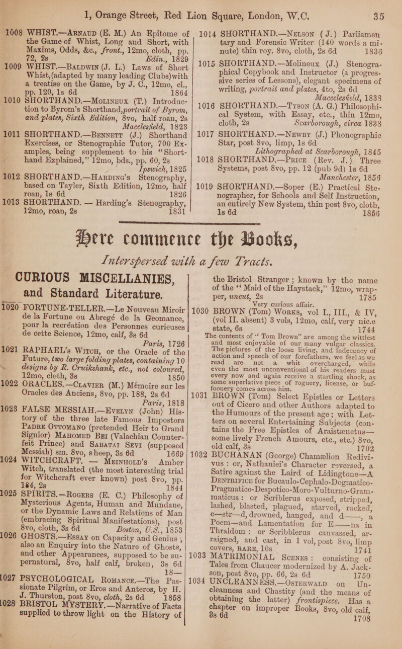 1608 WHIST.—Anwavp (E. M.) An Epitome of 1014 SHORTHAND.—Netsox (J.) Parliamen Ee the Game of Whist, Long and Short, with tary and Forensic Writer (140 words a mi- Maxims, Odds, &amp;e., front., 12mo, cloth, pp. nute) thin roy. 8vo, cloth, 2s 6d 1836 72, 28 Edin., 1829 _ Mall ; 1009 WHIST.—Batpwmm (J. L.) Laws of Short | ee eee oan nd Tata, (Cnet Whist,(adapted by many leading Clubs) with P soPY PPOS erontl the by J.C. 12 1 sive series of Lessons), elegant specimens of . * aH oe pea he tae rey writing, portratt and plates, 4to, 23 6d pp. 120, Is 6d Maccclestield, 1833 1010 SHORTHAND.—Mottnevx (T.) Introduc- sds - tion to Byrom’s Shorthand, portrait of Byrom, 1016 cc aaa th a ae. (A. G.) eee ; ie Haitian. cal System, wi ssay, etc,, thin 12mo, and plates, Sixth Edition, eaten field 1823 cloth, 2s Scarborough, circa 1838 1011 SHORTHAND.—Bennett (J.) Shorthand | 1017 SHORTHAND.—Newsy (J.) Phonographic Exercises, or Stenographic Tutor, 700 Ex- Star, post 8vo, limp, 1s 6d amples, being supplement to his “ Short- Lithographed at Scarborough, 1845 hand Explained,” 12mo, bds., pp. 60, 93 1018 SHORTHAND.—Pricr (Rev. J.) Three Ipswich, 1825 Systems, post 8vo, pp. 12 (pub 9d) 1s 6d 1012 SHORTHAND.—Harpine’s Stenography, Manchester, 1856 based on Tayler, Sixth Edition, 12mo, half | 1019 SHORTHAND.—Soper (E.) Practical Ste- roan, Is 6d 1826 nographer, for Schools and Self Instruction, 1018 SHORTHAND. — Harding’s Stenography, an entirely New System, thin post 8vo, cloth, 12mo, roan, 2s 1831 1s 6d 1856  Here commence the Books, Lnterspersed with a few Tracts. CURIOUS MISCELLANIES, the Bristol Stranger ; known by the name ; of the ‘‘ Maid of the Haystack,” 12mo, wrap- and Standard Literature. per, uncut, 28 “1785 Very curious affair. 1020 FORTUNE-TELLER.—Le Nouveau Miroir 1030 BROWN (Tom) Works, vol I., IIL, &amp; IV,  de la Fortune ou Abregé de la Geomance, (vol II. absent) 3 vols, 12mo, calf, very nic.e pour la recréation des Personnes curieuses state, 6s 1744 de cette Science, 12mo, calf, 3s 6d The contents of *‘ Tom Brown” are among the wittiest +8 Paris, 1726 | and most enjoyable of our many vulgar classics. ee Ws Whos, ‘or tho Oracle: of the)“ “Saumund speech of cor fcmthan ee Future, two large folding plates, containing 10 read are not a whit overcharged, while ~< designs by R. Cruikshank, etc., not coloured, even the most unconventional of his readers must eB 12mo, cloth, 3s 1850 every he Boge again pe aN a big ie a shock, as 1022 ORACLES.—Cravier (M.) Mémoire sur les nia. TP Oracles des Anciens, 8vo, pp. 188, 2s 6d 1031 BROWN (Tom) Select Epistles or Letters Paris, 1818 out of Cicero and other Authors adapted to 16023 FALSE MESSIAH.—Evetyn (John) His- the Humours of the present age; with Let- tory of the three late Famous Impostors ters on several Entertaining Subjects (con- PaDRE OTToMANo (pretended Heir to Grand tains the Free Epistles of Araistanetus— Signior) MaHomeD Bet (Valachian Counter- some lively French Amours, etc., etc.) 8vo, feit Prince) and SaBarar SEvr (sup posed old calf, 3s 1702 Messiah) sm. 8vo, sheep, 3s 6d 1669 | 1082 BUCHANAN (George) Chamelion Redivi- 1024 WITCHCRAFT. — Mernuoip’s Amber vus : or, Nathaniei’s Character reversed, a Witch, translated (the most interesting trial Satire against the Laird of Lidingtone—A for Witchcraft ever known) post 8vo, pp. DENTRIFICE for Bucaulo-Cephalo-Dogmatico- 184, 2s 1844 Pragmatico-Despotico-Moro-Vulturno-Gram- 1025 SPIRITS.—Rocers (E. C.) Philosophy of maticus: or Scriblerus exposed, stripped Mysterious Agents, Human and Mundane, lashed, blasted, plagued, starved, : racked, or the Dynamic Laws and Relations of Man c—str—d, drowned, hanged, and d a (embracing Spiritual Manifestations), post Poem—and Lamentation for E——na in 8vo, cloth, 3s 6d Boston, U.S., 1858 Thraldom : or Scribblerus canvassed, ar- 1026 GHOSTS.—Essay on Capacity and Genius , raigned, and cast, in 1 vol, post 8vo limp also an Enquiry into the Nature of Ghosts, covers, RARE, 10s 1741 and other Appearances, supposed to be su- | 1033 MATRIMONIAL SCENES: consisting of pernatural, 8vo, half calf, broken, 38 6d Tales from Chaucer modernized by A. Jack- : 18— son, post 8vo, pp. 66, 2s 6d 1750 1027 PSYCHOLOGICAL Romancer.—The Pas- | 1034 UNCLEANN Tae beacon on Om sionate Pilgrim, or Eros and Anteros, by H. cleanness and Chastity (and the means of J. Thurston, post 8vo, cloth, 28 6d 1858 obtaining the latter) frontispiece. Has a 1028 BRISTOL MYSTERY.—Narrative of Facts chapter on improper Books, 8vo, old calf supplied to throw light on the History of 38 6d 1708