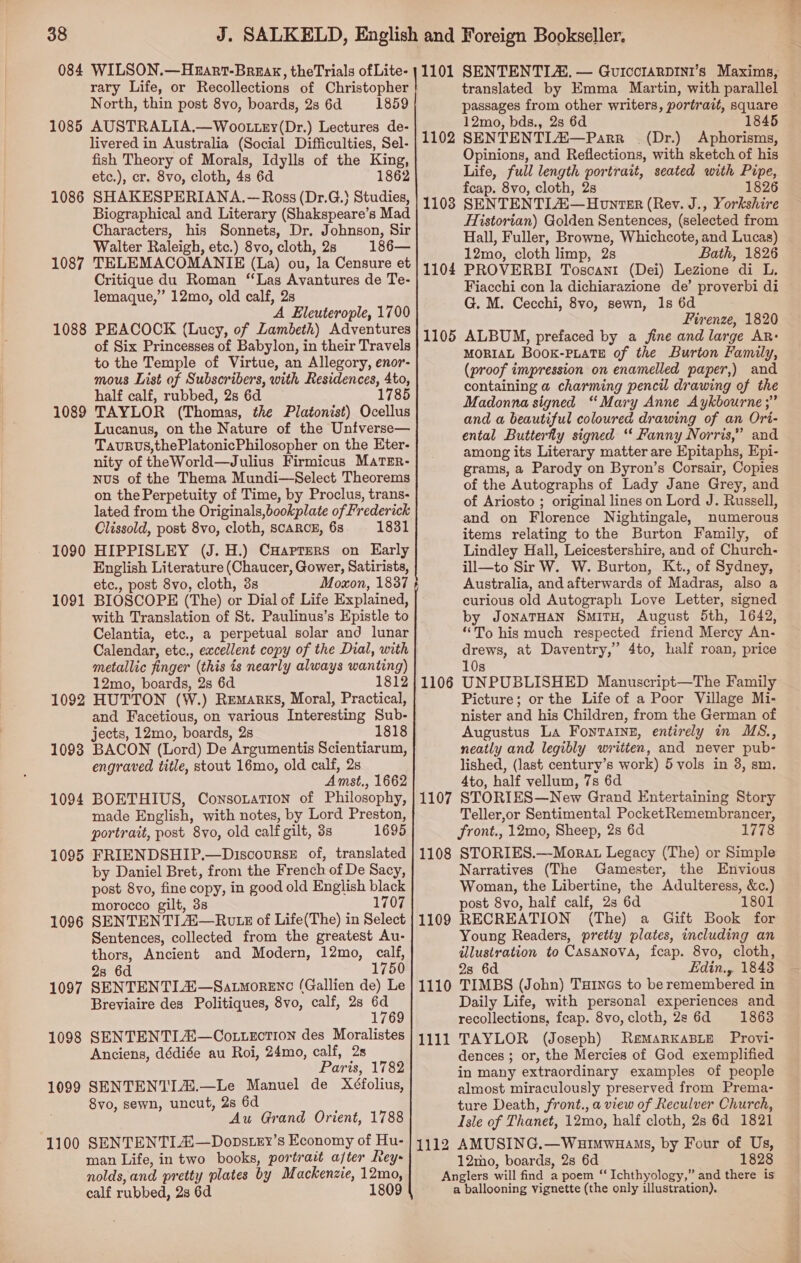 rary Life, or Recollections of Christopher North, thin post 8vo, boards, 2s 6d 1859 1085 AUSTRALIA.—Woo.tzy(Dr.) Lectures de- livered in Australia (Social Difficulties, Sel- fish Theory of Morals, Idylls of the King, etc.), cr. 8vo, cloth, 4s 6d 1862 1086 SHAKESPERIANA.— Ross (Dr.G.} Studies, Biographical and Literary (Shakspeare’s Mad Characters, his Sonnets, Dr. Johnson, Sir Walter Raleigh, etc.) 8vo, cloth, 2s 186— 1087 TELEMACOMANIE (La) ou, la Censure et Critique du Roman ‘Las Avantures de Te- lemaque,” 12mo, old calf, 2s A Eleuterople, 1700 1088 PEACOCK (Lucy, of Lambeth) Adventures of Six Princesses of Babylon, in their Travels to the Temple of Virtue, an Allegory, enor- mous List of Subscribers, with Residences, 4to, half calf, rubbed, 2s 6d 1785 1089 TAYLOR (Thomas, the Platonist) Ocellus Lucanus, on the Nature of the Untverse— TavuRus,thePlatonicPhilosopher on the Eter- nity of theWorld—Julius Firmicus MaTEr- Nus of the Thema Mundi—Select Theorems on the Perpetuity of Time, by Proclus, trans- lated from the Originals,bookplate of Frederick Clissold, post 8vo, cloth, scARCE, 68 1831 HIPPISLEY (J. H.) CHarrers on Early English Literature (Chaucer, Gower, Satirists, etc., post 8vo, cloth, 3s Moxon, 1837 BIOSCOPE (The) or Dial of Life Explained, with Translation of St. Paulinus’s Epistle to Celantia, etc., a perpetual solar and lunar Calendar, etc., excellent copy of the Dial, with metallic finger (this is nearly always wanting) 12mo, boards, 2s 6d 1812 1092 HUTTON (W.) Remarks, Moral, Practical, and Facetious, on various Interesting Sub- jects, 12mo, boards, 28 1818 1093 BACON (Lord) De Argumentis Scientiarum, engraved title, stout 16mo, old calf, 2s Amst., 1662 1094 BOETHIUS, Consozation of Philosophy, made English, with notes, by Lord Preston, portrait, post 8yvo, old calf gilt, 3s 1695 1095 FRIENDSHIP.—DiscovursE of, translated by Daniel Bret, from the French of De Sacy, post 8vo, fine copy, in good old English black morocco gilt, 3s 1707 1096 SENTENTIZ—Rw iz of Life(The) in Select Sentences, collected from the greatest Au- thors, Ancient and Modern, 12mo, calf, 28 6d 1750 1097 SENTENTIA\—Satmorenc (Gallien de) Le Breviaire des Politiques, 8vo, calf, 2s fe. 1098 SENTENTL#—Cotuection des Moralistes Anciens, dédiée au Roi, 24mo, calf, 2s Paris, 1782 1099 SENTENTIA.—Le Manuel de Xéfolius, Svo, sewn, uncut, 2s 6d Au Grand Orient, 1788 1100 SENTENTIAi—Dopstey’s Economy of Hu- man Life, in two books, portrait a/ter Rey- nolds, and pretty plates by Mackenzie, 12mo, calf rubbed, 2s 6d 1809 1090 1091 translated by Emma Martin, with parallel passages from other writers, portrait, square - 12mo, bds., 2s 6d 18 1102 SENTENTL#—Parr (Dr.) Aphorisms, Opinions, and Reflections, with sketch of his Life, full length portrait, seated with Pipe, fcap. 8vo, cloth, 2s 1826 1103 SENTENTILA—Honter (Rev. J., Yorkshire Historian) Golden Sentences, (selected from Hall, Fuller, Browne, Whichcote, and Lucas) 12mo, cloth limp, 2s Bath, 1826 1104 PROVERBI Toscant (Dei) Lezione di L. Fiacchi con la dichiarazione de’ proverbi di G. M. Cecchi, 8vo, sewn, Is 6d Firvenze, 1820 1105 ALBUM, prefaced by a fine and large AR: MORIAL BooK-PLATE of the Burton Family, (proof impression on enamelled paper,) and containing a charming pencil drawing of the Madonna signed “Mary Anne Aykbourne ;” and a beautiful coloured drawing of an Ori- ental Butterfly signed “ Fanny Norris,” and among its Literary matter are Epitaphs, Epi- grams, a Parody on Byron’s Corsair, Copies of the Autographs of Lady Jane Grey, and of Ariosto ; original lines on Lord J. Russell, and on Florence Nightingale, numerous items relating to the Burton Family, of Lindley Hall, Leicestershire, and of Church- ill—to Sir W. W. Burton, Kt., of Sydney, Australia, and afterwards of Madras, also a curious old Autograph Love Letter, signed by JonaTH4N SmiTH, August 5th, 1642, ““To his much respected friend Mercy An- drews, at Daventry,” 4to, half roan, price 10s UNPUBLISHED Manuscript—The Family Picture; or the Life of a Poor Village Mi- nister and his Children, from the German of Augustus La Fontaing, entirely in MS., neatly and legibly written, and never pub- lished, (last century’s work) 5 vols in 3, sm. 4to, half vellum, 7s 6d STORIES—New Grand Entertaining Story Teller,or Sentimental PocketRemembrancer, front., 12mo, Sheep, 2s 6d 1778 STORIES.—-Morat Legacy (The) or Simple Narratives (The Gamester, the Envious Woman, the Libertine, the Adulteress, &amp;c.) post 8vo, half calf, 2s 6d 1801 RECREATION (The) a Gift Book for Young Readers, pretty plates, including an illustration to Casanova, fcap. 8vo, cloth, 28 6d Edin., 1843 1110 TIMBS (John) Tunas to be remembered in Daily Life, with personal experiences and recollections, feap. 8vo, cloth, 2s 6d 1863 TAYLOR (Joseph) REMARKABLE Provi- dences ; or, the Mercies of God exemplified in many extraordinary examples of people almost miraculously preserved from Prema- ture Death, front., a view of Reculver Church, Isle of Thanet, 12mo, half cloth, 2s 6d 1821 AMUSING.—Wuimwuaus, by Four of Us, 12mo, boards, 2s 6d 1828 Anglers will find a poem “Ichthyology,” and there is a ballooning vignette (the only illustration), 1106 1107 1108 1109 1111 1112