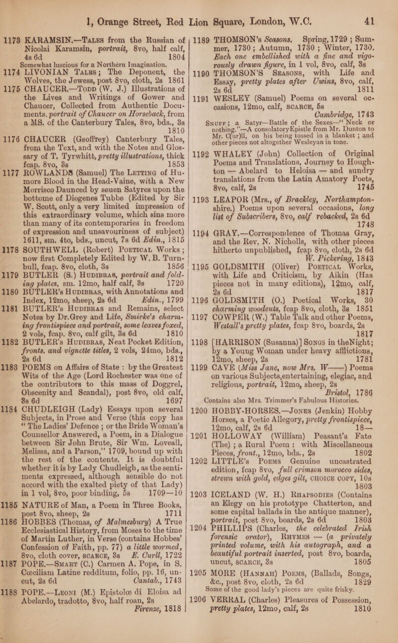 1178 KARAMSIN.—Tatss from the Russian of Nicolai Karamsin, portrait, 8vo, half calf, 4s 6d 1804 Somewhat luscious for a Northérn Imagination. 1174 LIVONIAN Tats; The Deponent, the Wolves, the Jewess, post 8vo, cloth, 2s 1861 1175 CHAUCER.—Topp (W. J.) Ilustrations of the Lives and Writings of Gower and Chaucer, Collected from Authentic Docu- ments, portrait of Chaucer on Horseback, from a MS. of the Canterbury Tales, 8vo, bds., 3s 1810 1176 CHAUCER (Geoffrey) Canterbury Tales, from the Text, and with the Notes and Glos- sary of T, Tyrwhitt, pretty illustrations, thick feap. 8vo, 3s 1853 1177 ROWLANDS (Samuel) The Lertine of Hu- mors Blood in the Head-Vaine, with a New Morrisco Daunced by seuen Satyres upon the bottome of Diogenes Tubbe (Edited by Sir W. Scott, only a very limited impression of this extraordinary volume, which sins more than many of its contemporaries in freedom of expression and unsavouriness of subject) 1611, sm. 4to, bds., uncut, 7s 6d Hdin., 1815 SOUTHWELL (Robert) PoreticaL Works ; now first Completely Edited by W. B. Turn- bull, feap. 8vo, cloth, 3s 1856 BUTLER (S8.) Hupisras, portrait and fold- ing plates, sm. 12mo, half calf, 3s 1720 BUTLER’s Hupisras, with Annotations and Index, 12mo, sheep, 2s 6d Edin., 1799 BUTLER’s Huprpras and Remains, select Notes by Dr.Grey and Life, Smirke’s charm- ing frontispiece and portrait, some leaves foxed, 2 vols, feap. 8vo, calf gilt, 3s 6d 1810 BUTLER’s Huprsras, Neat Pocket Edition, fronts. and vignette titles, 2 vols, 24mo, bds., 2s 6d 1812 POEMS on Affairs of State : by the Greatest Wits of the Age (Lord Rochester was one of the contributors to this mass of Doggrel, Obscenity and Scandal), post 8vo, old calf, 8s 6d 1697 CHUDLEIGH (Lady) Essays upon several Subjects, in Prose and Verse (this copy has “The Ladies’ Defence ; or the Bride Woman’s Counsellor Answered, a Poem, in a Dialogue between Sir John Brute, Sir Wm. Loveall, Melissa, and a Parson,’’ 1709, bound up with the rest of the contents. It is doubtful whether itis by Lady Chudleigh, as the senti- ments expressed, although sensible do not accord with the exalted piety of that Lady) in 1 vol, 8vo, poor binding, 5s 1709—10 NATURE of Man, a Poem in Three Books, ost 8vo, sheep, 2s a7tl HOBBES (Thomas, of Malmesbury) A True Ecclesiastical History, from Moses to the time of Martin Luther, in Verse (contains Hobbes’ Confession of Faith, pp. 77) a litile wormed, 8vo, cloth cover, scarcE, 88 F. Curll, 1722 1187 POPE.—Smart (C.) Carmen A. Pope, in S. Ceciliam Latine redditum, folio, pp. 16, un- cut, 28 6d Cantab., 1748 1188 POPE.—Lezoni (M.) Epistole di Eloisa ad Abelardo, tradotto, 8vo, half roan, 2s Firenze, 1818 1178 1179 1180 1181 1182 1183 1184 1185 1186 | Se eS Ee SS See 4] 1189 THOMSON’s Seasons. Spring, 1729 ; Sum- mer, 1730; Autumn, 1730; Winter, 1730. Each one embellished with a fine and vigo- rously drawn figure, in 1 vol, 8vo, calf, 3s 1190 THOMSON’S Sz#asons, with Life and Essay, pretty plates after Uwins, 8vo, calf, 2s 6d 1811 1191 WESLEY (Samuel) Poems on several oc- casions, 12mo, calf, SCARCE, 58 Cambridge, 1743 SNuFF; a Satyr—Battle of the Sexes—‘‘ Neck or nothing.’’—A consolatoryEpistle from Mr. Dunton to Mr. C(ur)ll, on his being tossed in a blanket ; and other pieces not altogether Wesleyan in tone. 1192 WHALEY (John) Collection of Original Poems and Translations, Journey to Hough- ton — Abelard to Heloisa — and sundry ' translations from the Latin Amatory Poets, 8vo, calf, 2s 1745 LEAPOR (Mrs., of Brackley, Northampton- shire.) Poems upon several occasions, long list of Subscribers, 8vo, calf rebacked, 2s 6d 1748 1193 GRAY.—Correspondence of Thomas Gray, and the Rev, N. Nicholls, with other pieces hitherto unpublished, feap 8vo, cloth, 2s 6d W. Pickering, 1843 GOLDSMITH (Oliver) Portican Works, with Life and Criticism, by Aikin (Has pieces not in many editions), 12mo, calf, 28 6d . 1817 GOLDSMITH (0.) Poetical Works, charming woodcuts, fcap 8vo, cloth, 3s 1851 COWPER (W.) Table Talk and other Poems, Westall’s pretty plates, feap 8vo, boards, 2s 1817 [HARRISON (Susanna) ] Sones in theNight; by a Young Woman under heavy afflictions, 12mo, sheep, 2s 1781 CAVE (Miss Jane, now Mrs. W- ) Poems on various Subjects,entertaining, elegiac, and religious, portrait, 12mo, sheep, 28 Bristol, 1786 Contains also Mrs. Trimmer’s Fabulous Histories. 1200 HOBBY-HORSES,—Jones (Jenkin) Hobby Horses, a Poetic Allegory, pretty frontispiece, 12mo, calf, 2s 6d 18 HOLLOWAY (William) Peasant’s Fate (The) ;a Rural Poem: with Miscellaneous Pieces, front., 12mo, bds., 2s 1802 LITTLE’s Porms Genuine uncastrated edition, fcap 8vo, full crimson morocco sides, strewn with gold, edges gilt, CHOICE COPY, 10s 1803 ICELAND (W. H.) Raapsopizs (Contains an Elegy on his prototype Chatterton, and some capital ballads in the antique manner), portrait, post 8vo, boards, 2s 6d 1803 PHILLIPS (Charles, the celebrated Irish forensic orator), RHYMES — (a privately printed volume, with his autograph, and a beautiful portrait inserted, post 8vo, boards, uncut, SCARCE, 33 1805 1205 MORE (Hannau) Poems, (Ballads, Songs, &amp;¢c., post 8vo, cloth, 2s 6d 1829 Some of the good lady’s pieces are quite frisky. 1206 VERRAL (Charles) Pleasures of Possession, pretty plates, 12mo, calf, 2s 1810 1194 1195 1196 1197 1198  1199 — 1201 1202 1203 1204