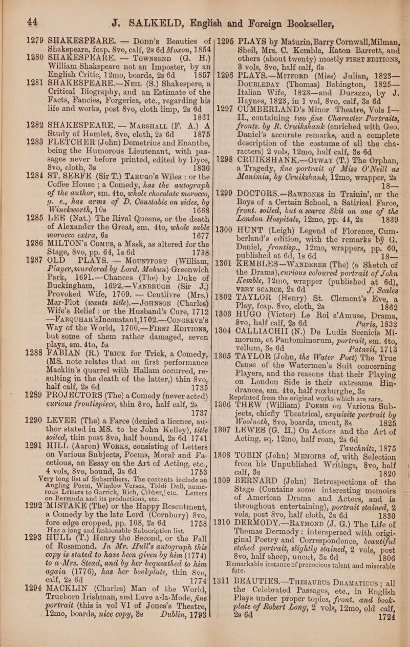  1280 1281 1282 1283 1284 1285 1286 1287 1288 1289 1290 1291 Shakspeare, feap. 8vo, calf, 28 6d Mowon, 1854 SHAKESPEARE. — Townsenp (G. H.) William Shakspeare not an Imposter, by an English Critic, 12mo, boards, 2s 6d 1857 SHAKESPEARE.—Nett (S.) Shakespere, a Critical Biography, and an Estimate of the Facts, Fancies, Forgeries, etc., regarding his life and works, post 8vo, cloth limp, 2s a4 @ 18 SHAKESPEARE. — Marsnatt (F. A.) A Study of Hamlet, 8vo, cloth, 2s 6d 1875 FLETCHER (John) Demetrius and Enanthe, being the Humorous Lieutenant, with pas- sages never before printed, edited by Dyce, 8vo, cloth, 3s 1830 ST. SERFE (Sir T.) Tarvao’s Wiles : or the Coffee House ; a Comedy, has the autograph of the author, sm. 4to, whole chocolate morocco, g. ¢., has arms of D. Constable on sides, by Winckworth, 10s 1668 LEE (Nat.) The Rival Queens, or the death of Alexander the Great, sm. 4to, whole sable morocco extra, 68 1677 MILTON’s Comus, a Mask, as altered for the Stage, 8vo, pp. 64, 1s 6d 1738 OLD PLAYS. — Mountrorr (William, Player,murdered by Lord. Mohun) Greenwich Park, 1691.—Chances (The) by Duke of Buckingham, 1692.—VansrucH (Sir J.) Provoked Wife, 1709. — Centlivre (Mrs.) Mar-Plot (wants title).—JoHNson (Charles) Wife’s Relief : or the Husband’s Cure, 1712 —Farquuar’sInconstant,1702.—ConaREvn’s Way of the World, 1700.—First Eprrrons, but some of them rather damaged, seven plays, sm. 4to, 5s FABIAN (R.) Trick for Trick, a Comedy, (MS. note relates that on first performance Macklin’s quarrel with Hallam occurred, re- sulting in the death of the latter,) thin 8vo, half calf, 2s 6d 1735 PROJECTORS (The) a Comedy (never acted) curious frontispiece, thin 8yvo, half calf, 2s 1737 LEVEE (The) a Farce (denied a licence, au- thor stated in MS. to be John Kelley), title soiled, thin post 8vo, half bound, 2s 6d 1741 HILL (Aaron) Works, consisting of Letters on Various Subjects, Poems, Moral and Fa- cetious, an Essay on the Art of Acting, etc., 4 vols, 8vo, bound, 8s 6d 1753 Angling Poem, Window Verses, Tiddi Doll, nume- rous Letters to Garrick, Rich, Cibber,'etc. Letters on Bermuda and its productions, etc. 1293 a Comedy by the late Lord (Cornbury) 8vo, fore edge cropped, pp. 108, 28 6d 1758 Has a long and fashionable Subscription list. HULL (T.) Henry the Second, or the Fall of Rosamond. Jn Mr. Hull’s antograph this copy as stated to have been given by him (1774) to a-Mrs, Stead, and by her bequeathed to him again (1776), has her bookplate, thin 8vo, calf, 2s 6d 1774 MACKLIN (Charles) Man of the World, Trueborn Irishman, and Love a-la-Mode, fine portrait (this is vol VI of Jones’s Theatre, _12mo, boards, nice copy, 38 Dublin, 1798 1296 1297 1298 1299 1300 1301 1302 1303 1304 1305 Sheil, Mrs. C. Kemble, Eaton Barrett, and others (about twenty) mostly FIRST EDITIONS, 3 vols, 8vo, half calf, 6s. PLAYS.—Mitrorp (Miss) Julian, 1823— DovusieDAy (Thomas) Babington, 1825— Italian Wife, 1823—and Durazzo, by J. Haynes, 1823, in 1 vol, 8vo, calf, 3s 6d CUMBERLAND’s Minor Theatre, Vols I— Il., containing two fine Character Portraits, fronts. by R. Cruikshank (enriched with Geo. Daniel’s accurate remarks, and a complete description of the costume of all the cha- racters) 2 vols, 12mo, half calf, 3s 6d CRUIKSHANK.—Orway (T.) The Orphan, a Tragedy, fine portrait. of Miss O'Neill as Monimia, by Cruikshank, 12mo, wrapper, 2s DOCTORS.—Sawsonzs in Trainin’, or the Boys of a Certain School, a Satirical Farce, front. soiled, but a scarce Skit on one of the London Hospitals, 12mo, pp. 44, 2s 1839 HUNT (Leigh) Legend of Florence, Cum- berland’s edition, with the remarks by G. Daniel, frontisp., 12mo, wrappers, pp. 60, published at 6d, 1s 6d 18— iKEMBLES—Wanperer (The) (a Sketch of the Drama),curious coloured portrait of John remble, 12mo, wrapper (published at 6d), VERY SCARCE, 2s 6d J. Scales TAYLOR (Henry) St. Clement’s Eve, a Play, feap. 8vo, cloth, 2s 1862 HUGO (Victor) Le Roi s’Amuse, Drama, 8vo, half calf, 2s 6d Paris, 1832 CALLIACHII (N.) De Ludis Scenicis Mi- morum, et Pantomimorum, portrait, sm. 4to, vellum, 3s 6d Patavii, 1713 TAYLOR (John, the Water Puet) The True Cause of the Watermen’s Suit concerning Players, and the reasons that their Playing on London Side is their extreame Hin- drances, sm, 4to, half roxburghe,, 3s 1306 1307 1808 1309 1310 THEW (William) Poems on Various Sub- jects, chiefly Theatrical, exquisite portrait by Woolnoth, 8vo, boards, uncut, 3s 1825 LEWES (G. H.) On Actors and the Art of Acting, sq. 12mo, half roan, 2s 6d Tauchnitz, 1875 TOBIN (John) Memorrs of, with Selection from his Unpublished Writings, 8vo, half calf, 3s 1820 BERNARD (John) Retrospections of the Stage (Contains some interesting memoirs _ of American Drama and Actors, and is throughout entertaining), portrait stained, 2 vols, post 8vo, half cloth, 3s 6d 1830 DERMODY.—Raymonp (J. G.) The Life of Thomas Dermody: interspersed with origi- ginal Poetry and Correspondence, beautiful etched portrait, slightly stained, 2 vols, post 8vo, half sheep, uncut, 3s 6d 1806 1311 BEAUTIES.—Tuesaurvus Dramaticus 3; all the Celebrated Passages, ete., in English Plays under proper topics, front. and book- plate of Robert Long, 2 vols, 12mo, old calf, 28 6d 1724