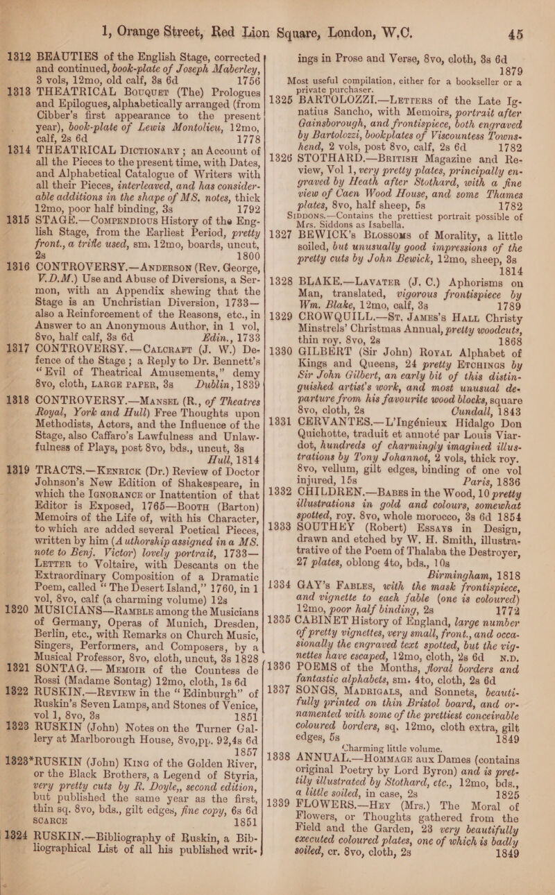 a ee = v 1312 BEAUTIES of the English Stage, corrected and continued, book-plate of Joseph Maberley, 8 vols, 12mo, old calf, 8s 6d 1756 1313 THEATRICAL Bovgquser (The) Prologues and Epilogues, alphabetically arranged (from Cibber’s first appearance to the present year), book-plate of Lewis Montoliew, 12mo, calf, 2s 6d 1778 1314 THEATRICAL Dictionary ; an Account of all the Pieces to the present time, with Dates, and Alphabetical Catalogue of Writers with all their Pieces, interleaved, and has consider- able additions in the shape of MS. notes, thick 12mo, poor half binding, 3s 1792 STAGE.—Compenpiovs History of the Eng- lish Stage, from the Earliest Period, pretty front., a trifle used, sm. 12mo, boards, uncut, 2s 1800 CONTROVERSY.—Anpzrson (Rev. George, V.D.M.) Use and Abuse of Diversions, a Ser- mon, with an Appendix shewing that the Stage is an Unchristian Diversion, 1733— also a Reinforcement of the Reasons, etc., in Answer to an Anonymous Author, in 1 vol, 8vo, half calf, 8s 6d Edin. , 1733 CONTROVERSY. —Catorarr (J. W.) De- fence of the Stage ; a Reply to Dr. Bennett’s “Evil of Theatrical Amusements,” demy 8vo, cloth, LARGE PAPER, 8s Dublin, 1839 CONTROVERSY.—Mawnszx (R., of Theatres Royal, York and Hull) Free Thoughts upon Methodists, Actors, and the Influence of the Stage, also Caffaro’s Lawfulness and Unlaw- fulness of Plays, post 8vo, bds., uncut, 3s Hull, 1814 1319 TRACTS.—Kenrick (Dr.) Review of Doctor _ Johnson’s New Edition of Shakespeare, in which the Ianorancz or Inattention of that Editor is Exposed, 1765—Boorn (Barton) Memoirs of the Life of, with his Character, to which are added several Poetical Pieces, written by him (A uthorship assigned ina MS. note to Benj. Victor) lovely portrait, 1733— LETTER to Voltaire, with Descants on the Extraordinary Composition of a Dramatic Poem, called “ The Desert Island,” 1760, in 1 vol, 8vo, calf (a charming volume) 12s MUSICIANS—RamBtz among the Musicians of Germany, Operas of Munich, Dresden, Berlin, etc., with Remarks on Church Music, Singers, Performers, and Composers, by a Musical Professor, 8vo, cloth, uncut, 3s 1828 SONTAG. — Memorr of the Countess de Rossi (Madame Sontag) 12mo, cloth, 1s 6d RUSKIN.—Review in the “ Edinburgh” of Ruskin’s Seven Lamps, and Stones of Venice, _ voll, 8vo, 8s 1851 1323 RUSKIN (John) Noteson the Turner Gal- lery at Marlborough House, 8yvo,pp. 92,48 6d 1857 1828*RUSKIN (John) Kine of the Golden River, or the Black Brothers, a Legend of Styria, very pretty cuts by R. Doyle,, second edition, but published the same year as the first, thin sq. 8vo, bds., gilt edges, fine copy, 6s 6d 1851 1315 1316 1317 1318 1820 1321 1322 SCARCE 1324 RUSKIN.—Bibliography of Ruskin, a Bib- | liographical List of all his published writ-  45 ings in Prose and Verse, 8vo, cloth, 3s 6d 1879 Most useful compilation, either for a bookseller or a private purchaser. 1325 BARTOLOZZI,.—Letrers of the Late Ig- natius Sancho, with Memoirs, portrait after Gainsborough, and frontispiece, both engraved by Bartolozzi, bookplates of Viscountess Towns. hend, 2 vols, post 8vo, calf, 2s 6d 1782 1326 STOTHARD.—BritisH Magazine and Re- view, Vol 1, very pretty plates, principally en- graved by Heath after Stothard, with a fine view of Caen Wood House, and some Thames plates, 8vo, half sheep, 5s 1782 Sippons.—Contains the prettiest portrait possible of Mrs, Siddons as Isabella. 1327 BEWICK’s Buossoms of Morality, a little soiled, but unusually good impressions of the pretty cuts by John Bewick, 12mo, sheep, 8s 1814 BLAKE,—Lavatrer (J. C.) Aphorisms on Man, translated, vigorous frontispiece by Wm. Blake, 12mo, calf, 33s 1789 CROWQUILL,.—Sr. James’s Hau Christy Minstrels’ Christmas Annual, pretty woodcuts, thin roy. 8vo, 2s 186 GILBERT (Sir John) Royat Alphabet of Kings and Queens, 24 pretty Ercutnas by Sir John Gilbert, an early bit of this distin- guished artist’s work, and most unusual de- parture from his favourite wood blocks, square 8vo, cloth, 2s Cundall, 1843 CERVANTES.—L’Ingénieux Hidalgo Don Quichotte, traduit et annoté par Louis Viar- dot, hundreds of charmingly imagined illus- trations by Tony Johannot, 2 vols, thick roy. 8vo, vellum, gilt edges, binding of one vol injured, 15s Paris, 1836 CHILDREN.—Bapnzs in the Wood, 10 pretty ulustrations in gold and colours, somewhat spotted, roy. 8vo, whole morocco, 8g 6d 1854 SOUTHEY (Robert) Essays in Design, drawn and etched by W. H. Smith, illustra- trative of the Poem of Thalaba the Destroyer, 27 plates, oblong 4to, bds., 10s Birmingham, 1818 GAY’s Fasius, with the mask frontispiece, and vignette to eaeh fable (one is coloured) 12mo, poor half binding, 28 1772 13835 CABINET History of England, large number of pretty vignettes, very small, front., and occa- sionally the engraved text spotted, but the vig- nettes have escaped, 12mo, cloth, 28 6d _N.D. 1336 POEMS of the Months, floral borders and fantastic alphabets, sm. 4to, cloth, 28 6d 1337 SONGS, Mapricats, and Sonnets, beautt- fully printed on thin Bristol board, and or- namented with some of the prettiest conceivable coloured borders, sq. 12mo, cloth extra, gilt edges, 5s 1849 Charming little volume. ANNUAL.—Hommacs aux Dames (contains original Poetry by Lord Byron) and is pret- tily illustrated by Stothard, ete., 12mo, bds., a lvitle soiled, in case, 28 1825 FLOWERS.—Hey (Mrs.) The Moral of Flowers, or Thoughts gathered from the Field and the Garden, 23 very beautifully executed coloured plates, one of which is badly soiled, cr. 8vo, cloth, 2s 1849 1328 1329 1330 1331 1332 1333 1334 1338
