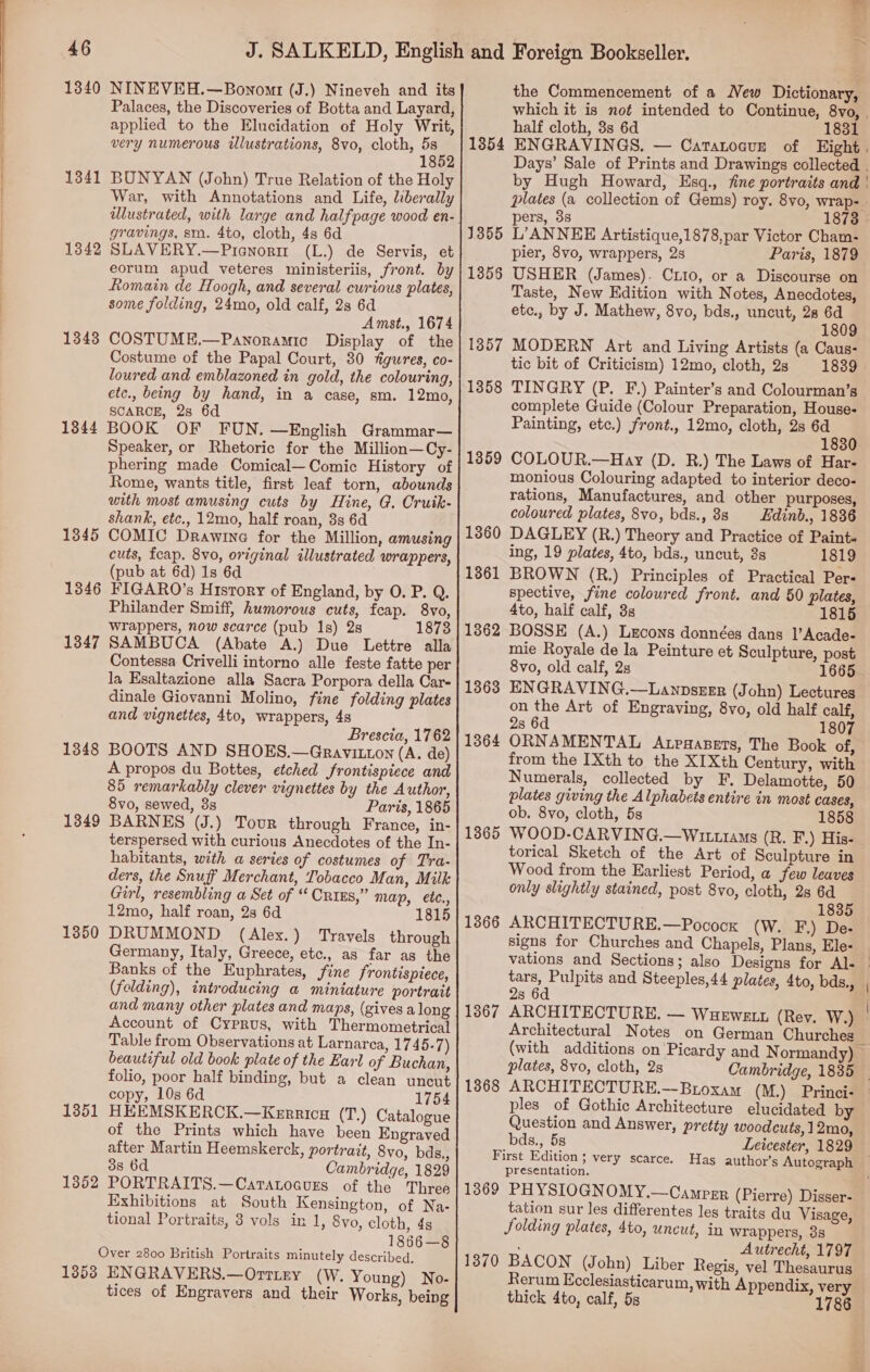 AG Palaces, the Discoveries of Botta and Layard, applied to the Elucidation of Holy Writ, very numerous illustrations, 8vo, cloth, Bh BUNYAN (John) True Relation of the Holy War, with Annotations and Life, liberally dlustrated, with large and halfpage wood en- gravings, sia. 4to, cloth, 4s 6d (L.) de Servis, et 1341 13842 SLAVERY.—Pienori eorum apud veteres ministeriis, front. by Romain de Hoogh, and several curious plates, some folding, 24mo, old calf, 28 6d Amst., 1674 COSTUME.—Panoramic Display of the Costume of the Papal Court, 30 figures, co- loured and emblazoned in gold, the colouring, etc., being by hand, in a case, sm. 12mo, SCARCE, 2s 6d BOOK OF FUN. —English Grammar— Speaker, or Rhetoric for the Million—Cy- phering made Comical—Comic History of 1348 1844 with most amusing cuts by Hine, G. Cruik- shank, etc., 12mo, half roan, 8s 6d COMIC Drawina for the Million, amusing cuts, fcap. 8vo, original illustrated wrappers, (pub at 6d) 1s 6d FIGARO’s History of England, by O. P. Q. Philander Smiff, humorous cuts, feap. 8vo, wrappers, now scarce (pub 1s) 28 1873 SAMBUCA (Abate A.) Due Lettre alla Contessa Crivelli intorno alle feste fatte per la Esaltazione alla Sacra Porpora della Car- dinale Giovanni Molino, fine folding plates and vignettes, 4to, wrappers, 48 Brescia, 1762 BOOTS AND SHOES.—Gravitnon (A. de) A propos du Bottes, etched frontispiece and 85 remarkably clever vignettes by the Author, 8vo, sewed, 3s Paris, 1865 BARNES (J.) Tour through France, in- terspersed with curious Anecdotes of the In- habitants, with a series of costumes of Tra- ders, the Snuff Merchant, Tobacco Man, Milk Girl, resembling a Set of “ Crixs,” map, ete., 12mo, half roan, 2s 6d 1815 DRUMMOND (Alex.) Travels through Germany, Italy, Greece, etc., as far as the Banks of the Euphrates, fine frontispiece, (folding), introducing a miniature portrait and many other plates and maps, (gives a long Account of Cyprus, with Thermometrical Table from Observations at Larnarca, 1745-7) beautiful old book plate of the Earl of Buchan, folio, poor half binding, but a clean uncut copy, 10s 6d 1754 HEEMSKERCK.—Kerricu (T.) Catalogue of the Prints which have been Engraved after Martin Heemskerck, portrait, 8vo, bds., 38 6d Cambridge, 1829 PORTRAITS.—Caratocurs of the Three Exhibitions at South Kensington, of Na- tional Portraits, 3 vols in 1, 8vo, cloth, 4 1866—8 Over 2800 British Portraits minutely described. 13538 ENGRAVERS.—Ortiry (W. Young) No- tices of Engravers and their Works, being 1345 1346 1347 1348 1349 1350 1351 1352 which it is no¢ intended to Continue, 8vo, | half cloth, 3s 6d 1831 ENGRAVINGS. — Catatocure of Eight. Days’ Sale of Prints and Drawings collected . by Hugh Howard, Esq., fine portraits and | plates (a collection of Gems) roy. 8vo, wrap- . pers, 3s 1873 L’ANNEE Artistique,1878,par Victor Cham- pier, 8vo, wrappers, 2s Paris, 1879 USHER (James). Ciio, or a Discourse on Taste, New Edition with Notes, Anecdotes, etc., by J. Mathew, 8vo, bds., uncut, 28 a 809 MODERN Art and Living Artists (a Caus- tic bit of Criticism) 12mo, cloth, 2s 1839 TINGRY (P. F.) Painter’s and Colourman’s complete Guide (Colour Preparation, House- Painting, etc.) front., 12mo, cloth, 2s se 1830 COLOUR.—Hay (D. R.) The Laws of Har- monious Colouring adapted to interior deco- rations, Manufactures, and other purposes, coloured plates, 8vo, bds., 8s _Edinb., 1836 DAGLEY (R.) Theory and Practice of Paints ing, 19 plates, 4to, bds., uncut, 3s 1819 BROWN (R.) Principles of Practical Per- spective, fine coloured front. and 50 plates, 4to, half calf, 3s 1815 BOSSE (A.) Lecons données dans |’Acade- mie Royale de la Peinture et Sculpture, post 8vo, old calf, 2s 1665 ENGRAVING.—Lanpseer (John) Lectures on the Art of Engraving, 8vo, old half calf, 2s 6d 1807 ORNAMENTAL Atpaasers, The Book of, from the [Xth to the XIXth Century, with Numerals, collected by F. Delamotte, 50 plates giving the Alphabets entire in most cases, ob. 8vo, cloth, 5s 1858 WOOD-CARVING.—Witt1aMs (R. F.) His- torical Sketch of the Art of Sculpture in Wood from the Earliest Period, a few leaves only slightly stained, post 8vo, cloth, 2s 6d 1835 ARCHITECTURE.—Pocock (W. F.) De- signs for Churches and Chapels, Plans, Ele- vations and Sections; also Designs for Al- Ca and Steeples,44 plates, 4to, bds., | 2s 6 1367 ARCHITECTURE. — Wuewsun (Rev. W.) | Architectural Notes on German Churches (with additions on Picardy and N ormandy) © plates, 8vo, cloth, 2s Cambridge, 1835 — 1368 ARCHITECTURE.-—-Broxam (M.) Princi- ples of Gothic Architecture elucidated by Question and Answer, pretty woodcuts, 12mo, 1354 1355 1356 1357 1358 1359 1360 1361 1362 1363 1364 1365 1366 _bds., 5s Leicester, 1829 First Edition; very scarce. Has author’s Autograph presentation. 1369 PHYSIOGNOMY.—Camprr (Pierre) Disser- tation sur les differentes les traits du Visage, folding plates, 4to, uncut, in wrappers, 38 ; Autrecht, 1797 1370 BACON (John) Liber Regis, vel Thesaurus Rerum Ecclesiasticarum, with Appendix, very thick 4to, calf, 5s